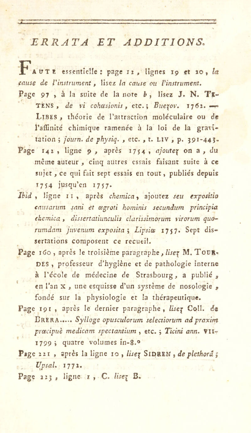ERRATA ET ADDITIONS, F AüTE essentielle: page lî, lignes 19 et 10, la cause de Vinstrument, lisez la cause ou Vinsîrumenî. Page 97 , à la suite de la note h , lisez J. N. Ts- TENS , de vi cohœsionis, etc.; Bue\ov, 17(52. Libes , théorie de Taitractibn moléculaire ou de l’affinité chimique ramenée à la loi de la gravi- tation ; journ. de physiq. , etc. , t. LIV , p, 39i-44î« Page 142 , ligne 9 , après 1754 , ajoute^ on a , du même auteur , cinq autres essais faisant suite à ce sujet, ce qui fait sept essais en tout, publiés depuis 1754 jusqu’en 1757. Ibid , ligne ii , après chemica y ajoutez seu exposiîio causarum snni et œgroîi hominis secitndiim principia chemica , disserîatiunculis clarissîmorum virorum quo- rumdam jnvenum exposita’y Lipsim 1757. Sept dis- sertations composent ce recueil. Page i&lt;5o, après le troisième paragraphe, M. Tour-. DES , professeur d’hygiène et de pathologie interne à l’école de médecine de Strasbourg, a publié en l'an x , une esquisse d’un système de nosologie ^ fondé sur la physiologie et la thérapeutique. Page 191 , après le dernier paragraphe , //jep Coll, de « Erera Syîloge opusculorum seîeciiorum adpraxim prœcipuè medicam spectantium , etc. ; Ticini ann. VU- 1799; quatre volumes in-8.® Page 221 , après la ligne 10 , liseï SipREN , de pleîhorâ ; UpsaL 1772.