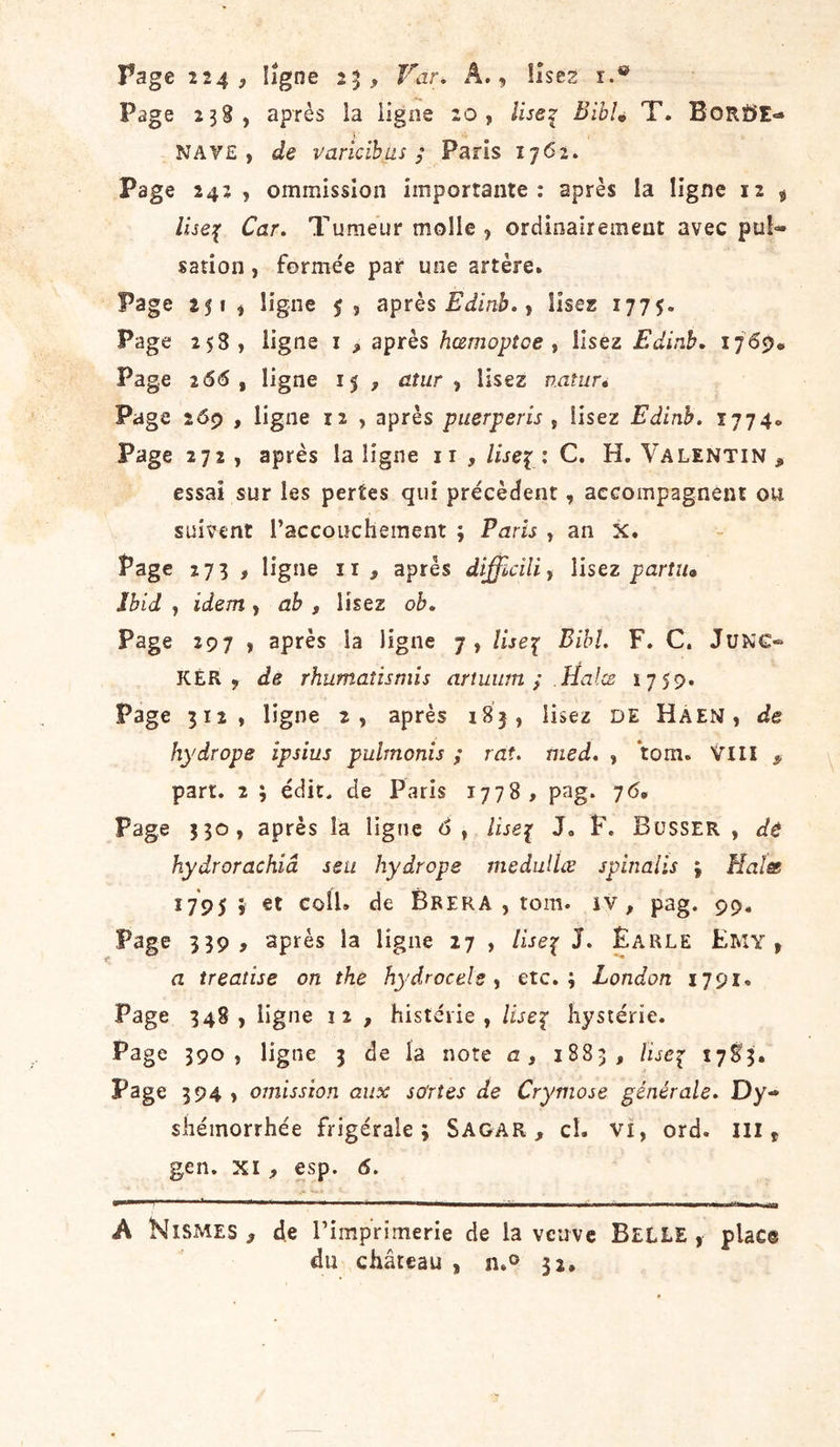 Page 238, après la ligne 20, Use^ Biblé T. BoRüE«» NAY£ , de varicïbas ; Paris i-jôi. Page 242, ommissîon importante: après la ligne 12 ^ Car. Tumeur molle, orciioairement avec pul- sation , formée par une artère. Page 251, ligne après , lises 1775. Page 253, ligne i , après hœmoptoe ^ Usez Editib, 1765). Page 266 , ligne 15 7 atiir , lisez natur» Page 26p , ligne 12 , après puerperis , lisez Edinh. 1774» Page 272, après la ligne ii , liseï : C. H. Valentin , essai sur les pertes qui précèdent, accompagnent ou suivent l’accouchement ; Paris , an X. Page 273 , ligne ii, après difficilii Usez parîiu Ibid , idem , ah , lisez oh. Page 297 , après la ligne 7, lise^ Bihl. F. C. JüNC- KÉR , de rhumaîîsmis arîuum ; Ha ICB 1759. Page 312, ligne 2, après 183, lisez DE Haen, de hydrope ipsius pulmonis ; rat. med, , tom. VllI part, 2 ; édit, de Paris jyyS , pag. 76, Page 330, après la ligne d, lise^ J. F. Büsser , de hydrorachiâ seu hydrope medullœ spinalis j Halæ ^79S i coll. de BrerA , tom. iv , pag. 99. Page 339, après la ligne 27 , /ûe^ J. Ëarle Emy , a treatise on the hydrocels y etc.; London 1791. Page 348, ligne 12 , histérie , lise^ hystérie. Page 390, ligne 3 de la note a, 1883, Use^ 1783. Psge 394 &gt; omission aux sortes de Crymose générale. Dy- shémorrhée frigérale ; Sagar , cl. vi, ord. III ^ gen. XI, esp. 6. A NiSMEs , de l’imprimerie de la veuve BELLE , place du château , n.® 32.