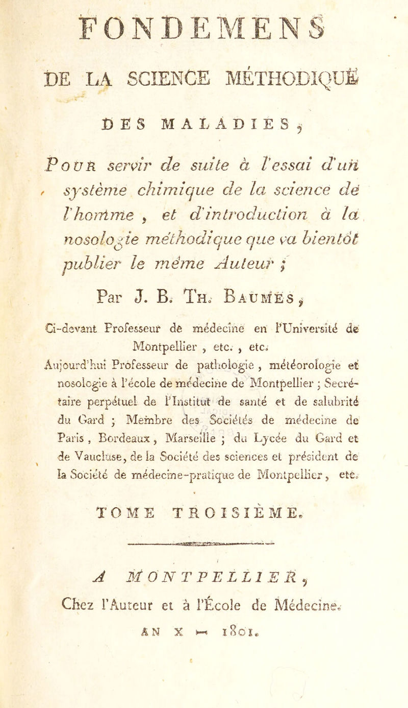FON DE LA SCIENCE MÉTHODIQUE DES MALADIES.' Pour ser^îi' de suite à Vessai duri f système chimique de la science dé IhoiTime ^ et dintroduction à la, nosologie méthodique que ça bientôt publier le même Auteur ; Par J. B. Tho Baumes Ci“devânt Professeur de médecine en FUnIversité de Montpellier , etc. , etc. Aujourd’hui Professeur de pathologie , météorologie et nosologie à l’école de médecine de Montpellier ; Secré- taire perpétuel de F Institut de santé et de salubrité du Gard ; Membre des Scciélës de médecine de Paris , Bordeaux, IViarseilie ; du Ljcée du Gard et de Vauciiise, de la Société des sciences et président de la Société de médecine-pratique de Monlpeliier 5 été» TOME TROISIÈME. J 3i ON T PE LLIE U ^ Chez l’Auteur et à FÉcole de Médecine* AN X ï8o'î«