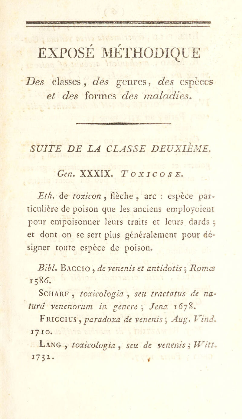EXPOSE METHODIQUE Des classes, des genres, des espèces et des formes des maladies* SUITE DE LA CLASSE DEUXIEME. Gen, XXXÎX, Toxicose* Eth, de toxicon , flèche ^ arc : espèce par- ticulière de poison que les anciens employoieiit pour empoisonner leurs traits et leurs dards 9 et dont on se sert plus généralement pour dé- signer toute espèce de poison. BibL Baccio j de venenis et antidotis, Romœ ScHARF 5 toxicologia 5 s eu tract atus de na~ tard venenorum in genere , Jena 1678. Tkiccius ^ paradoxa de venenis j Aug. Uind. 1710. Lang, toxicologia ^ s eu de venenis ; îVitt^ 173^- f