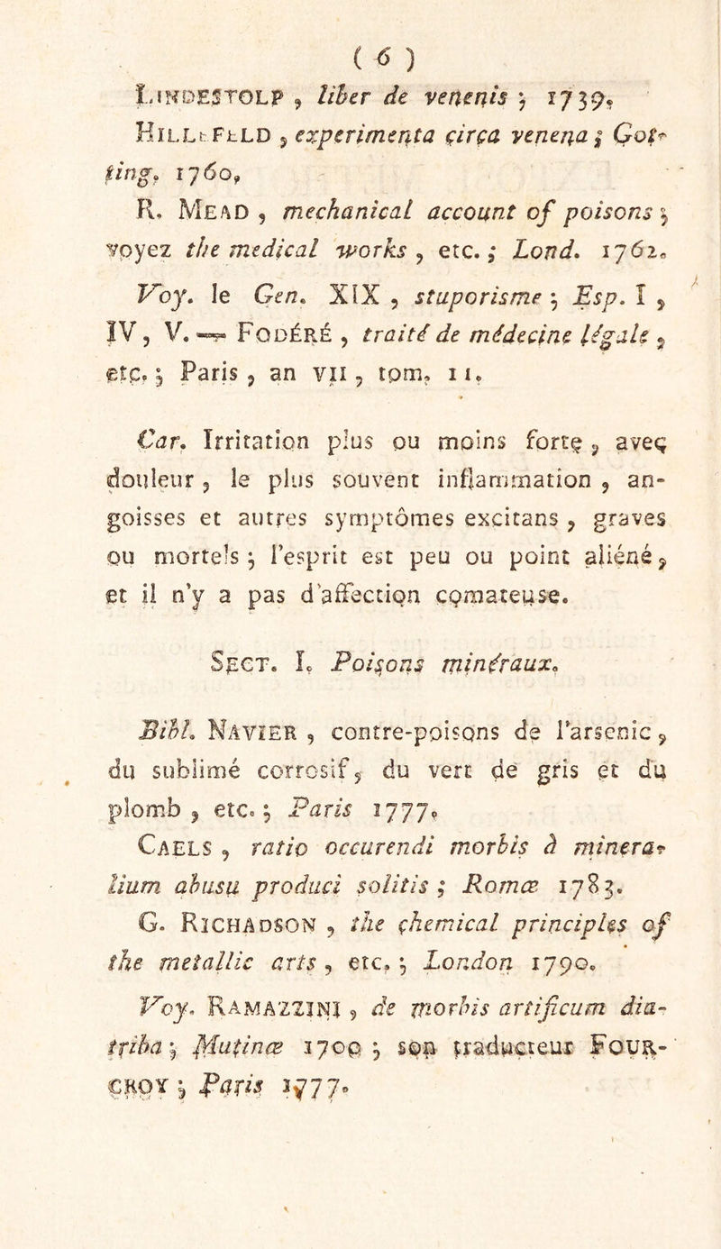 ( ) L!NDE;!T0LP , lihcr àe vertems ) ï739* HïLLtFhLD 5 expcrimcîita çirça ycmna^ iing. 1760^ Fl. Me/\d 5 mechanical account of poisons ^ voyez îhe medical 'works ^ etc. ,* Lond. iy6i« Voy, le Gen. XîX 5 sîuporisme ^ Esp, î , ÏV, V. Fodéré 5 traité de médecine légale j etc, ^ Paris 5 an vu, tpm. lu Car, Irritation plus pu moins forcç ^ aveç douleur 3 le plus souvent inflammation 3 an- goisses et autres symptômes excitans 3 graves ou mortels 3 l’esprit est peu ou point aliéné ^ et il n’y a pas d aiFection çproateuse. SncT. Iç Poisons minéraux. BihL Navîer 3 conîre-ppisQns de Tarscnic 9 du sublimé corrosif 5 du vert de gris et du plomb 3 etc, ^ Paris lyyj^ Caels 3 ratio occarendi morhis à minera^ Hum ahiisu produci soliîis ; Rornœ 1783, G. R3CHADSON 3 the çhemical principes of the mtîallic arts ^ etc. ^ London 1790» Rama'ZZIISîî 9 de morhis artificum dia- îxiha\ lyiuiinœ ï7op j son iraduçteur Four- CEOY j Parit! 5^-77»