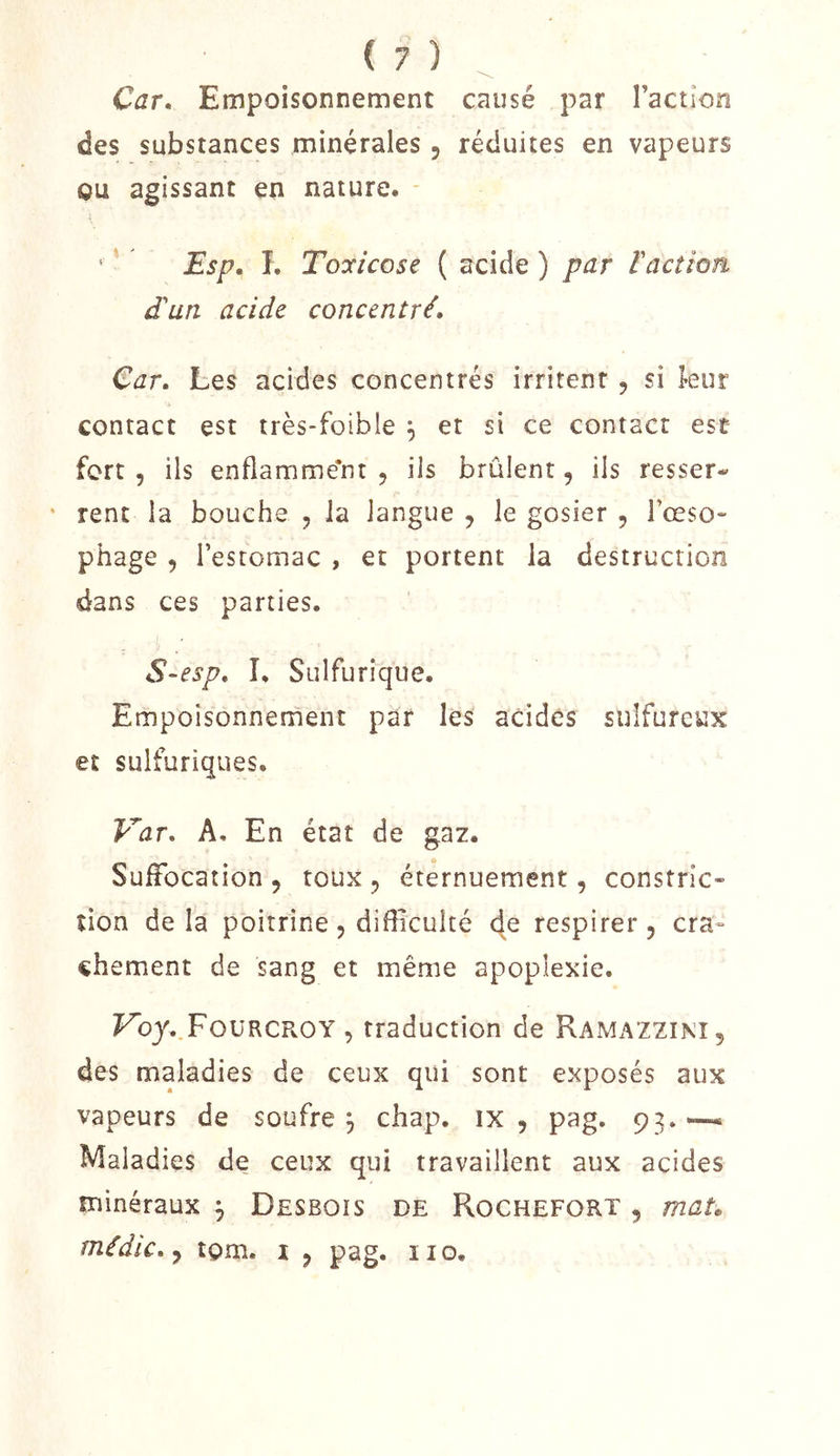 Car, Empoisonnement causé par l’action des substances minérales , réduites en vapeurs ou agissant en nature. - ' * Esp, 1. Toyicose ( acide ) par ïaction d'un acide concentré. Car, Les acides concentrés irritent , si kur contact est très-foible ^ et si ce contact est fort 5 ils enflamme'nt , ils brûlent, ils resser- ' rent la bouche , la langue , le gosier , rœso- phage , l’estomac , et portent la destruction dans ces parties. S-esp, I. Sulfurique. Empoisonnement par les acides sulfureux et sulfuriques. Var, A. En état de gaz. Suffocation 5 toux ^ éternuement, constric- îion de la poitrine, difficulté 4^ respirer, cra- chement de sang et même apoplexie. Fb3'..FouRCROY , traduction de Ramazzini, des maladies de ceux qui sont exposés aux vapeurs de soufre, chap. ix , pag. 93.“--* Maladies de ceux qui travaillent aux acides minéraux ^ Desboïs de Rochefort , maL médic,y tgm. i , pag. iio.