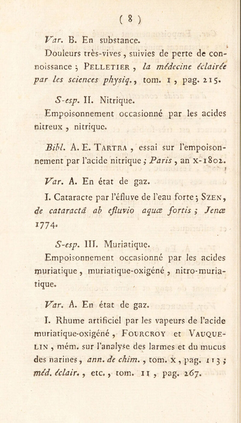 ( 8 ) V^ar, B. En substance. Douleurs très-vives, suivies de perte de con- îioissance , Pelletier , la médecine éclairée par les sciences physiq,^ tom. i , pag. 215. S~esp, IL Nitrique. Empoisonnement occasionné par les acides nitreux ^ nitrique. BihL A. E. Tartra , essai sur Fempoison- îiement par Facide nitrique ; Paris , an x-i8o2. ' ' ' î Var, A. En état de ga2. 1. Cataracte par Féfluve de Feau forte ^ Szen, de cataractâ ah efluvio aquœ fortis ; Jenœ 1774* S-esp. IIL Mu riatique. Empoisonnement occasionné par les acides îpuriatique 5 muriatique-oxigéné 5 nitro-muria- tique. V’ar. A. En état de gaz. 1. Rhume artificiel par les vapeurs de Facide muriatique-oxigéné , Folrcroy et Vauque- LIN , mém. sur Fanalyse des larmes et du mucus des narines ^ ann, de chim. , tom. x , pag. 113^
