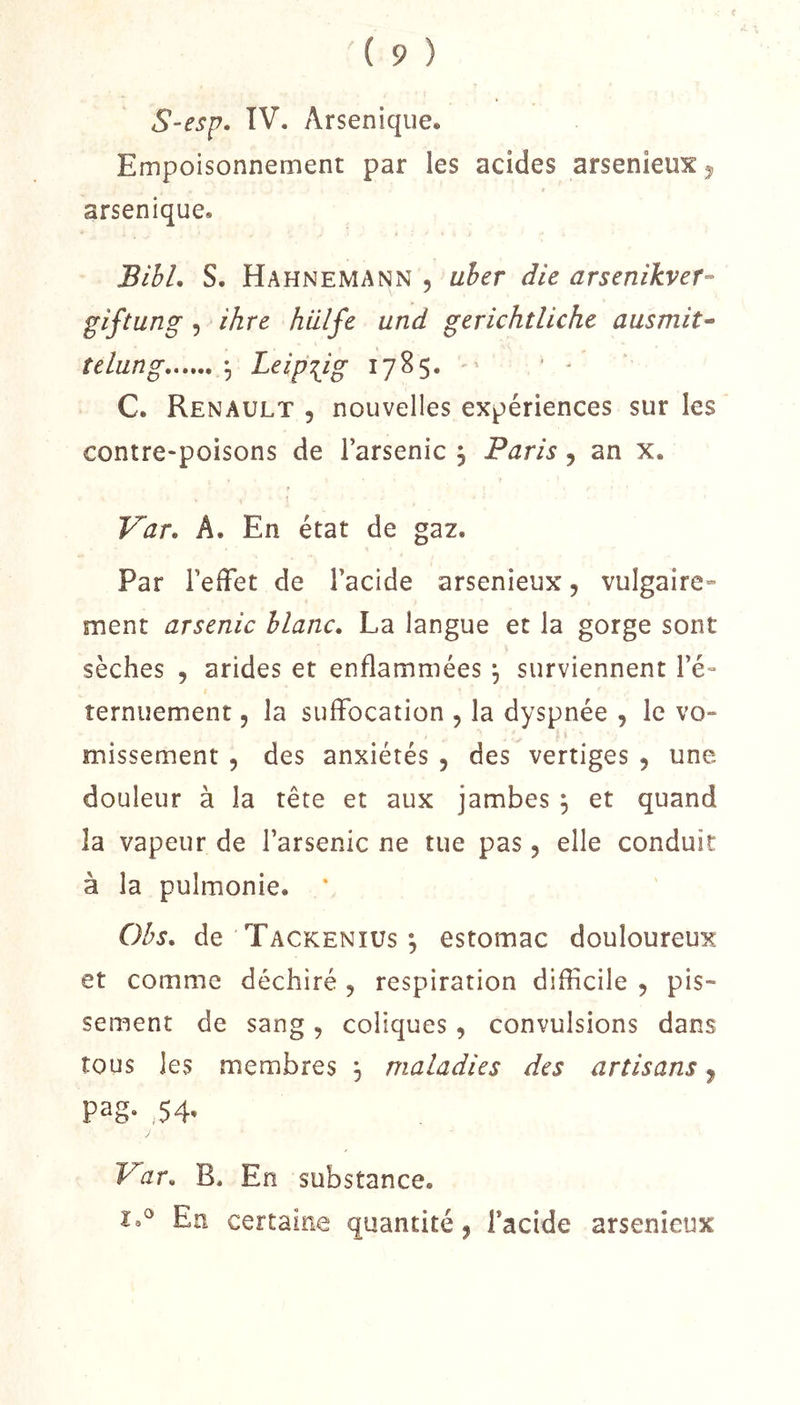 S-esp. IV. Arsenique. Empoisonnement par les acides arsenieuXj, arsenique. BihL S. Hahnemann , uher die arsenlkvef- glfiung 5 ihre hillfe und gerichtliche ausmit^ îelung -, Lelp\lg 1785. ' ' - C. Renault , nouvelles expériences sur les contre-poisons de l’arsenic , Paris, an x. Var. A. En état de gaz. Par l’effet de l’acide arsenieux, vulgaire- ment arsenic liane, La langue et la gorge sont sèches , arides et enflammées \ surviennent l’é» îernuement, la suffocation , la dyspnée , le vo- missement 5 des anxiétés , des vertiges , une douleur à la tête et aux jambes ; et quand la vapeur de l’arsenic ne tue pas, elle conduit à la pulmonie. ' Ohs, de Tackenius ; estomac douloureux et comme déchiré , respiration diflicile 5 pis- sement de sang, coliques, convulsions dans tous les membres , maladies des artisans y pag- ,.54- V’ar, B. En substance. I.® En certaine quantité, l’acide arsenieux