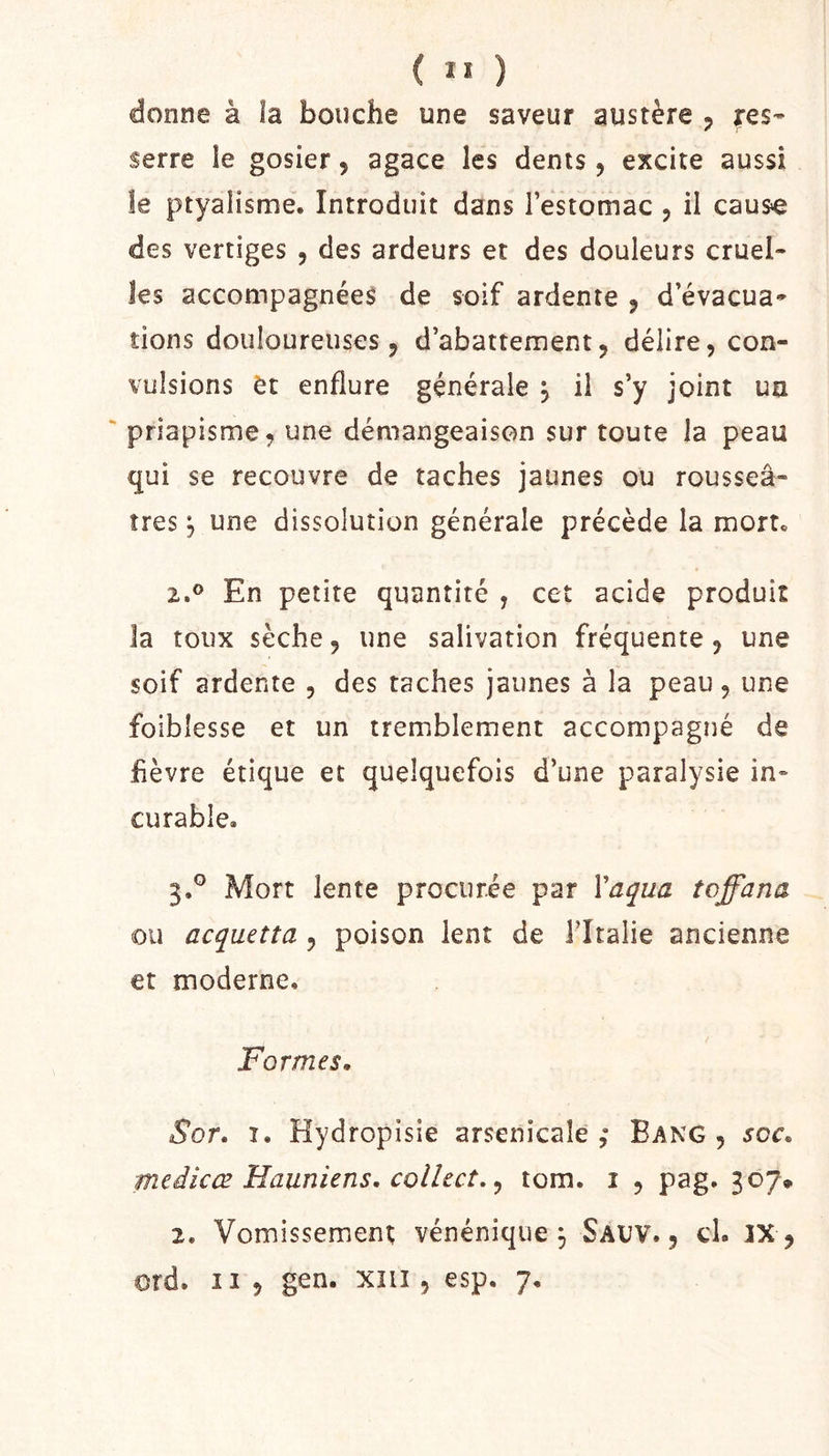 ( ” ) donne à îa bouche une saveur austère 5 fes- serre le gosier, agace les dents, excite aussi îe ptyalisme. Introduit dans Festomac , il caus^ des vertiges , des ardeurs et des douleurs cruel- les accompagnées de soif ardente , d’évacua- tions douloureuses J d’abattement, délire, con- vulsions èt enflure générale ^ il s’y joint un priapisme, une démangeaison sur toute la peau qui se recouvre de taches jaunes ou rousseâ- îres J une dissolution générale précède la mort. 2. ® En petite quantité , cet acide produit la toux sèche, une salivation fréquente, une soif ardente , des taches jaunes à la peau, une foibîesse et un tremblement accompagné de hèvre étique et quelquefois d’une paralysie in- curable. 3. ° Mort lente procurée par Va^ua toffana ou acquetta , poison lent de l’Italie ancienne et moderne. Formes. Sor. I. Hydropisie arsenicale,* Bang , soc. medicœ Hauniens, colhct. ^ tom. i , pag. 307» 2. Vomissement vénénique ^ Savv. , cl. IX ,