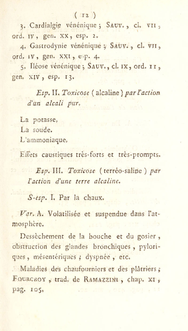 3, Cardîalgi.e vénénique ^ Sâüv, 5 cL Vîi ^ orde ly, gen. xXj esp, 4o Gastrodynie vénénique^ Sauv. 5 cL vn ^ ord. iV, gen. xxî 5 e^p. 4. 5. Iléose vénénique j SaüVo , cL IX 9 ord, i î ^ genc XîV J esp, 13, ^sp, ÎI. Toxicose ( alcaline} par ïaction d'un alcali pur, La potasse, La soude. L'animoniaquCp Eitets caustiques très-forts et très-prompts. JEsp. ÎÎL Toxicose ( terréo-saline ) par Faction d'une terre alcaline^ S-esp* L Par la chaux. Var» A. Volatilisée et suspendue dans Fat- mosphère, Dessèchement de la bouche et du gosier , obstruction des glandes bronchiques , pylori» ques 9 mésentériques ; dyspnée , etc. Maladies des chaufourniers et des plâtriers ; Fqurcroy ^ trad, de Ramazziivh 9 chap. xi y