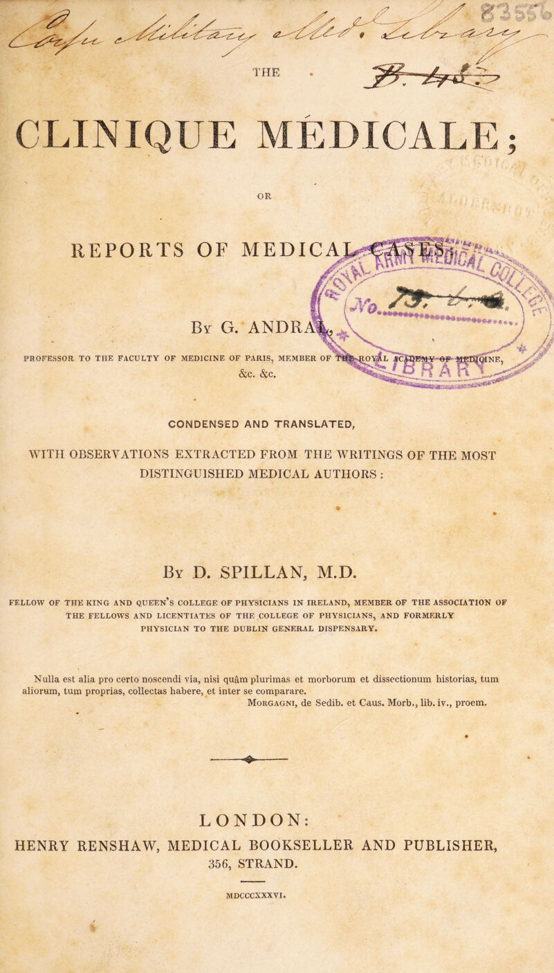 CLINIQUE MEDICALE; OR REPORTS OF MEDICA PROFESSOR TO THE FACULTY OF MEDICINE OF PARIS, MEMBER OF &c. &c. CONDENSED AND TRANSLATED, WITH OBSERVATIONS EXTRACTED FROM THE WRITINGS OF THE MOST DISTINGUISHED MEDICAL AUTHORS : By D. SPILLAN, M.D. FELLOW OF THE KING AND QUEEn’s COLLEGE OF PHYSICIANS IN IRELAND, MEMBER OF THE ASSOCIATION OF THE FELLOWS AND LICENTIATES OF THE COLLEGE OF PHYSICIANS, AND FORMERLY PHYSICIAN TO THE DUBLIN GENERAL DISPENSARY. Nulla est alia pro certo noscendi via, nisi quâm plurimas et morborum et dissectionum historias, turn aliorum, turn proprias, collectas habere, et inter se comparare. Morgagni, de Sedib. et Caus. Morb., lib. iv., proem. LONDON: HENRY RENSHAW, MEDICAL BOOKSELLER AND PUBLISHER, 356, STRAND. MDCCCXXXVI.