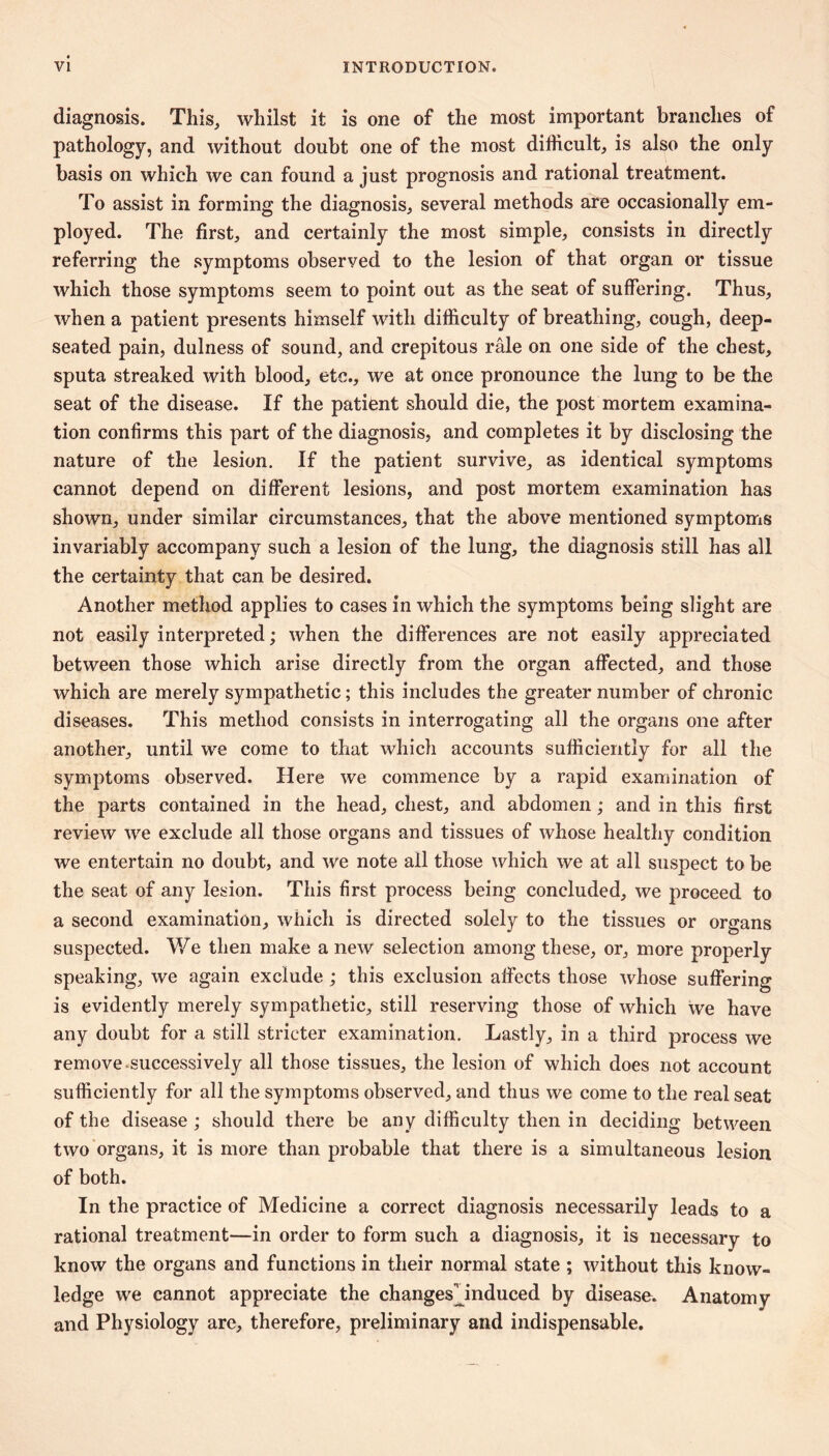 diagnosis. This, whilst it is one of the most important branches of pathology, and without doubt one of the most difficult, is also the only basis on which we can found a just prognosis and rational treatment. To assist in forming the diagnosis, several methods are occasionally em- ployed. The first, and certainly the most simple, consists in directly referring the symptoms observed to the lesion of that organ or tissue which those symptoms seem to point out as the seat of suffering. Thus, when a patient presents himself with difficulty of breathing, cough, deep- seated pain, dulness of sound, and crépitons râle on one side of the chest, sputa streaked with blood, etc., we at once pronounce the lung to be the seat of the disease. If the patiént should die, the post mortem examina- tion confirms this part of the diagnosis, and completes it by disclosing the nature of the lesion. If the patient survive, as identical symptoms cannot depend on different lesions, and post mortem examination has shown, under similar circumstances, that the above mentioned symptoms invariably accompany such a lesion of the lung, the diagnosis still has all the certainty that can be desired. Another method applies to cases in which the symptoms being slight are not easily interpreted ; when the differences are not easily appreciated between those which arise directly from the organ affected, and those which are merely sympathetic ; this includes the greater number of chronic diseases. This method consists in interrogating all the organs one after another, until we come to that which accounts sufficiently for all the symptoms observed. Here we commence by a rapid examination of the parts contained in the head, chest, and abdomen ; and in this first review we exclude all those organs and tissues of whose healthy condition we entertain no doubt, and we note all those which we at all suspect to be the seat of any lesion. This first process being concluded, we proceed to a second examination, which is directed solely to the tissues or organs suspected. We then make a new selection among these, or, more properly speaking, we again exclude ; this exclusion affects those whose suffering is evidently merely sympathetic, still reserving those of which we have any doubt for a still stricter examination. Lastly, in a third process we remove.successively all those tissues, the lesion of which does not account sufficiently for all the symptoms observed, and thus we come to the real seat of the disease ; should there be any difficulty then in deciding between two organs, it is more than probable that there is a simultaneous lesion of both. In the practice of Medicine a correct diagnosis necessarily leads to a rational treatment—in order to form such a diagnosis, it is necessary to know the organs and functions in their normal state ; without this know- ledge we cannot appreciate the changesHnduced by disease. Anatomy and Physiology are, therefore, preliminary and indispensable.