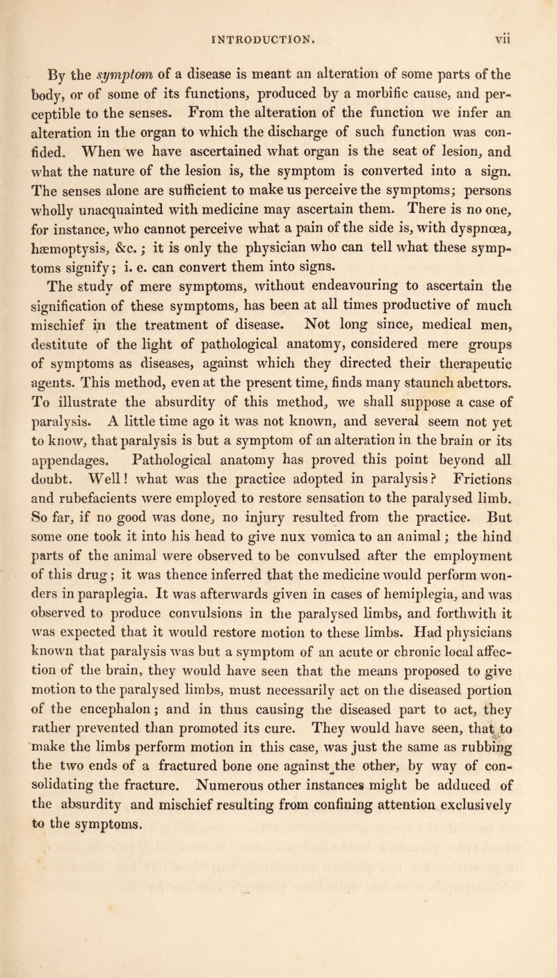 By the symptom of a disease is meant an alteration of some parts of the body, or of some of its functions, produced by a morbific cause, and per- ceptible to the senses. From the alteration of the function we infer an alteration in the organ to which the discharge of such function was con- fided. When we have ascertained what organ is the seat of lesion, and what the nature of the lesion is, the symptom is converted into a sign. The senses alone are sufficient to make us perceive the symptoms; persons wholly unacquainted with medicine may ascertain them. There is no one, for instance, who cannot perceive what a pain of the side is, with dyspnœa, hæmoptysis, &c. ; it is only the physician who can tell what these symp- toms signify ; i. e. can convert them into signs. The study of mere symptoms, without endeavouring to ascertain the signification of these symptoms, has been at all times productive of much mischief in the treatment of disease. Not long since, medical men, destitute of the light of pathological anatomy, considered mere groups of symptoms as diseases, against which they directed their therapeutic agents. This method, even at the present time, finds many staunch abettors. To illustrate the absurdity of this method, we shall suppose a case of paralysis. A little time ago it was not known, and several seem not yet to know, that paralysis is but a symptom of an alteration in the brain or its appendages. Pathological anatomy has proved this point beyond all doubt. Well! what was the practice adopted in paralysis? Frictions and rubefacients were employed to restore sensation to the paralysed limb. So far, if no good was done, no injury resulted from the practice. But some one took it into his head to give nux vomica to an animal ; the hind parts of the animal were observed to be convulsed after the employment of this drug ; it was thence inferred that the medicine would perform won- ders in paraplegia. It was afterwards given in cases of hemiplegia, and was observed to produce convulsions in the paralysed limbs, and forthwith it was expected that it would restore motion to these limbs. Had physicians known that paralysis was but a symptom of an acute or chronic local affec- tion of the brain, they would have seen that the means proposed to give motion to the paralysed limbs, must necessarily act on the diseased portion of the encephalon ; and in thus causing the diseased part to act, they rather prevented than promoted its cure. They would have seen, that^to 'make the limbs perform motion in this case, was just the same as rubbing the two ends of a fractured bone one against^the other, by way of con- solidating the fracture. Numerous other instances might be adduced of the absurdity and mischief resulting from confining attention exclusively to the symptoms.