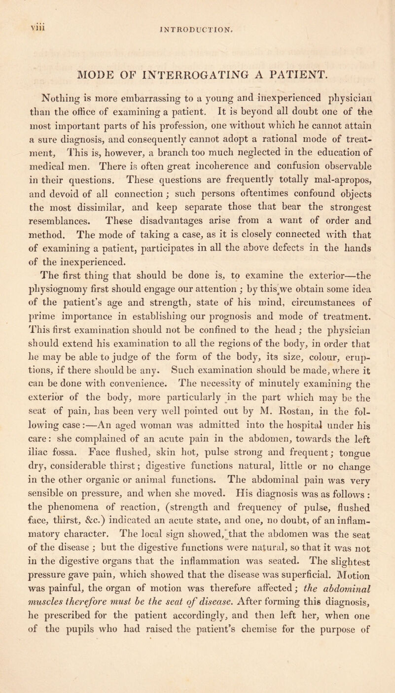 Vlll MODE OF INTERROGATING A PATIENT. Nothing is more embarrassing to a young and inexperienced physician than the office of examining a patient. It is beyond all doubt one of the most important parts of his profession^, one without which he cannot attain a sure diagnosis, and consequently cannot adopt a rational mode of treat- ment, This is, however, a branch too much neglected in the education of medical men. There is often great incoherence and confusion observable in their questions. These questions are frequently totally mal-apropos, and devoid of all connection ; such persons oftentimes confound objects the most dissimilar, and keep separate those that bear the strongest resemblances. These disadvantages arise from a want of order and method. The mode of taking a case, as it is closely connected with that of examining a patient, participates in all the above defects in the. hands of the inexperienced. The first thing that should be done is, to examine the exterior—the physiognomy first should engage our attention ; by this^we obtain some idea of the patient’s age and strength, state of his mind, circumstances of })rime importance in establishing our prognosis and mode of treatment. This first examination should not be confined to the head ; the physician should extend his examination to all the regions of the body, in order that he may be able to judge of the form of the body, its size, colour, erup- tions, if there should be any. Such examination should be made, where it can be done with convenieiice. The necessity of minutely examining the exterior of the body, more particularly pn the part which may be the seat of pain, has been very well pointed out by M. Rostan, in the fol- lowing case :—An aged woman was admitted into the hospital under his care ; she complained of an acute pain in the abdomen, towards the left iliac fossa. Face flushed, skin hot, pulse strong and frequent; tongue dry, considerable thirst ; digestive functions natural, little or no change in the other organic or animal functions. The abdominal pain was very sensible on pressure, and when she moved. His diagnosis was as follows : the phenomena of reaction, (strength and frequency of pulse, flushed face, thirst, &c.) indicated an acute state, and one, no doubt, of an inflam- matory character. The local sign showed,that the abdomen was the seat of the disease ; but the digestive functions were natural, so that it was not in the digestive organs that the inflammation was seated. The slightest pressure gave pain, which showed that the disease was superficial. Motion was painful, the organ of motion was therefore affected ; the abdominal muscles therefore must he the seat of disease. After forming this diagnosis, he prescribed for the patient accordingly, and then left her, when one of the pupils who had raised the patient’s chemise for the purpose of