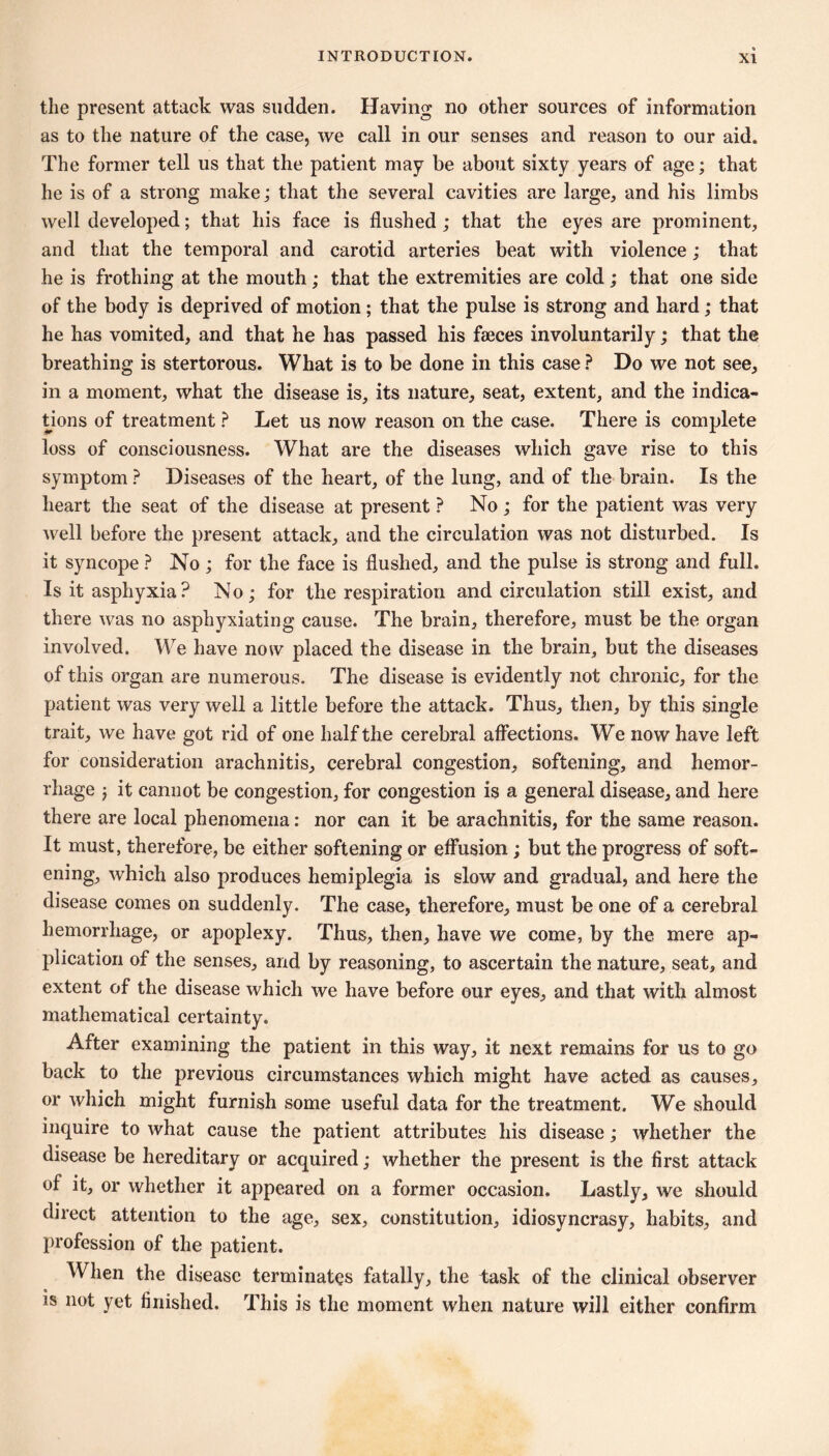 the present attack was sudden. Having no other sources of information as to the nature of the case, we call in our senses and reason to our aid. The former tell us that the patient may be about sixty years of age ; that he is of a strong make ; that the several cavities are large, and his limbs well developed ; that his face is flushed ; that the eyes are prominent, and that the temporal and carotid arteries beat with violence ; that he is frothing at the mouth ; that the extremities are cold ; that one side of the body is deprived of motion ; that the pulse is strong and hard ; that he has vomited, and that he has passed his fæces involuntarily ; that the breathing is stertorous. What is to be done in this case ? Do we not see, in a moment, what the disease is, its nature, seat, extent, and the indica- tions of treatment ? Let us now reason on the case. There is complete loss of consciousness. What are the diseases which gave rise to this symptom ? Diseases of the heart, of the lung, and of the brain. Is the heart the seat of the disease at present ? No ; for the patient was very well before the present attack, and the circulation was not disturbed. Is it syncope ? No ; for the face is flushed, and the pulse is strong and full. Is it asphyxia? No; for the respiration and circulation still exist, and there was no asphyxiating cause. The brain, therefore, must be the organ involved. We have now placed the disease in the brain, but the diseases of this organ are numerous. The disease is evidently not chronic, for the patient was very well a little before the attack. Thus, then, by this single trait, we have got rid of one half the cerebral affections. We now have left for consideration arachnitis, cerebral congestion, softening, and hemor- rhage j it cannot be congestion, for congestion is a general disease, and here there are local phenomena : nor can it be arachnitis, for the same reason. It must, therefore, be either softening or effusion ; but the progress of soft- ening, which also produces hemiplegia is slow and gradual, and here the disease comes on suddenly. The case, therefore, must be one of a cerebral hemorrhage, or apoplexy. Thus, then, have we come, by the mere ap- plication of the senses, and by reasoning, to ascertain the nature, seat, and extent of the disease which we have before our eyes, and that with almost mathematical certainty. After examining the patient in this way, it next remains for us to go back to the previous circumstances which might have acted as causes, or which might furnish some useful data for the treatment. We should inquire to what cause the patient attributes his disease ; whether the disease be hereditary or acquired ; whether the present is the first attack of it, or whether it appeared on a former occasion. Lastly, we should direct attention to the age, sex, constitution, idiosyncrasy, habits, and profession of the patient. When the disease terminates fatally, the task of the clinical observer is not yet finished. This is the moment when nature will either confirm