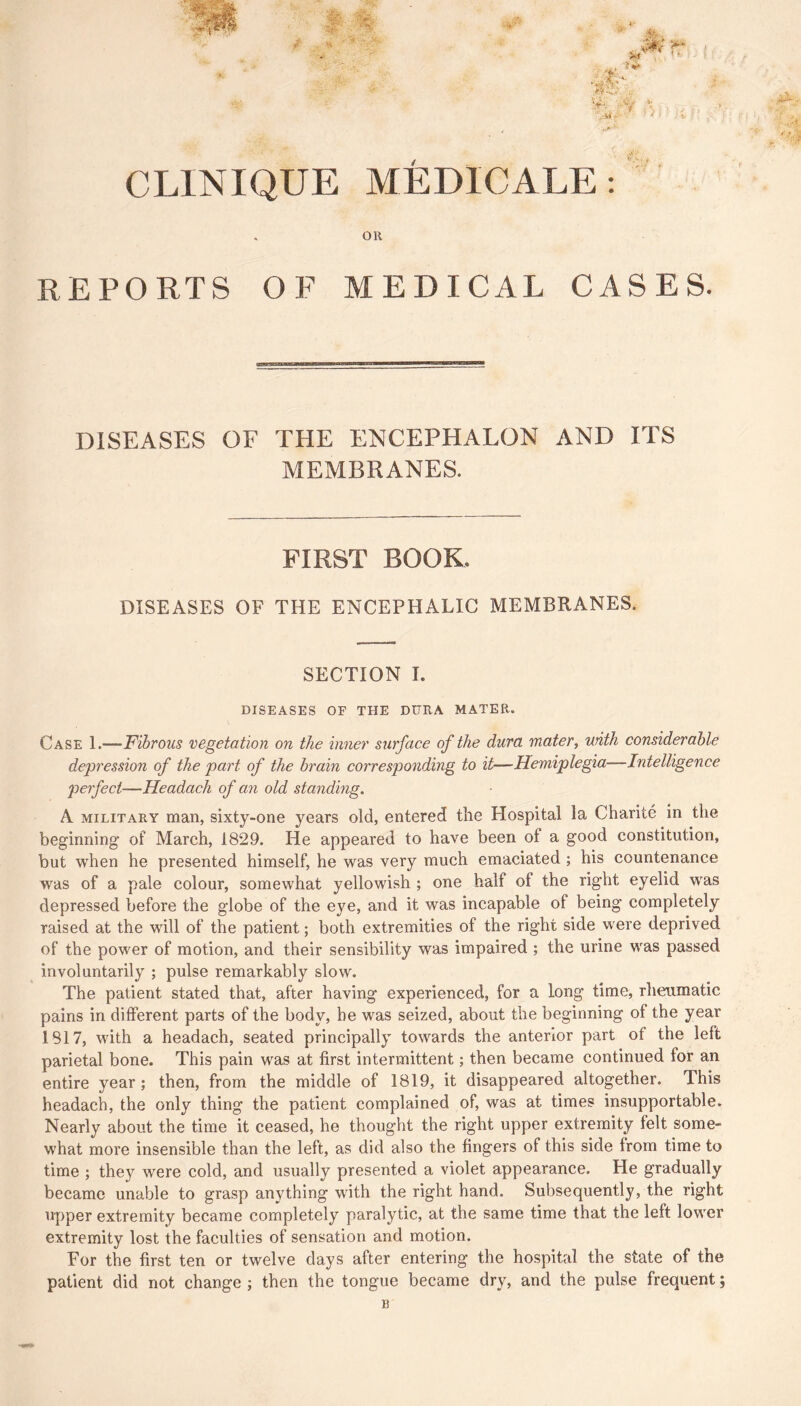 CLINIQUE MÉDICALE : oil REPORTS OF MEDICAL CASES. DISEASES OF THE ENCEPHALON AND ITS MEMBRANES. FIRST BOOK. DISEASES OF THE ENCEPHALIC MEMBRANES. SECTION I. DISEASES OF THE DURA MATER. Case 1.—Fibrous vegetation on the inner surface of the dura mater, with considerable dej^ression of the part of the brain corresponding to it—Hemiplegia—Intelligence perfect—Headach of an old standing. A MILITARY man, sixty-one years old, entered the Hospital la Charité in the beginning of March, 1829. He appeared to have been of a good constitution, but when he presented himself, he was very much emaciated ; his countenance was of a pale colour, somewhat yellowish ; one half of the right eyelid was depressed before the globe of the eye, and it was incapable of being completely raised at the will of the patient ; both extremities of the right side were deprived of the power of motion, and their sensibility was impaired ; the urine was passed involuntarily ; pulse remarkably slow. The patient stated that, after having experienced, for a long time, rheumatic pains in different parts of the body, be was seized, about the beginning of the year 1817, with a headach, seated principally towards the anterior part of the left parietal bone. This pain was at first intermittent ; then became continued for an entire year ; then, from the middle of 1819, it disappeared altogether. This headach, the only thing the patient complained of, was at times insupportable. Nearly about the time it ceased, he thought the right upper extremity felt some- what more insensible than the left, as did also the fingers of this side from time to time ; they were cold, and usually presented a violet appearance. He gradually became unable to grasp anything with the right hand. Subsequently, the right upper extremity became completely paralytic, at the same time that the left lower extremity lost the faculties of sensation and motion. For the first ten or twelve days after entering the hospital the state of the patient did not change ; then the tongue became dry, and the pulse frequent ;