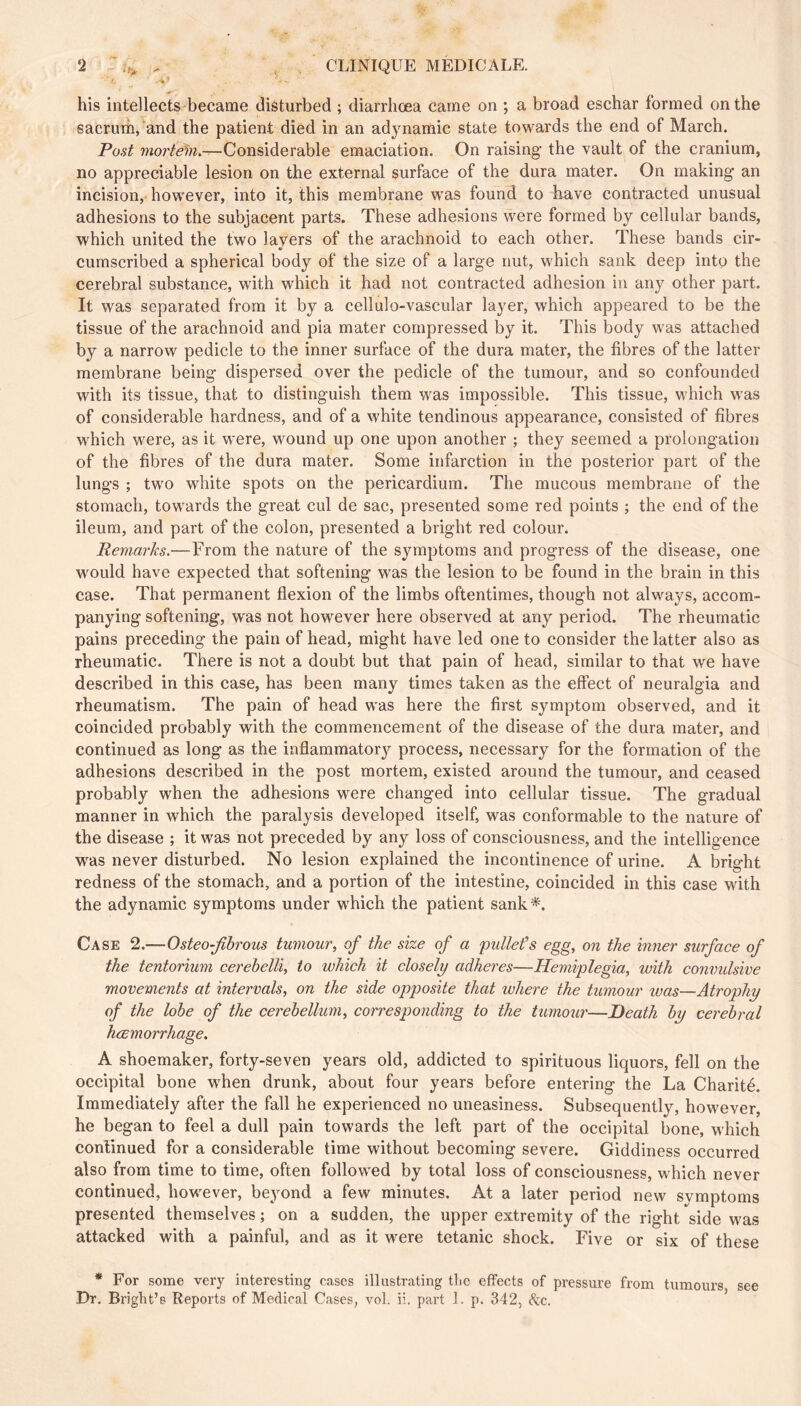 ‘2 ^ , CLINIQUE MEDICALE. his intellects became disturbed ; diarrhœa came on ; a broad eschar formed on the sacrurh, and the patient died in an adynamic state towards the end of March. Post morteln.—Considerable emaciation. On raising- the vault of the cranium, no appreciable lesion on the external surface of the dura mater. On making- an incision, however, into it, this membrane was found to have contracted unusual adhesions to the subjacent parts. These adhesions were formed by cellular bands, which united the two layers of the arachnoid to each other. These bands cir- cumscribed a spherical body of the size of a large nut, which sank deep into the cerebral substance, with which it had not contracted adhesion in any other part. It was separated from it by a cellulo-vascular layer, which appeared to be the tissue of the arachnoid and pia mater compressed by it. This body was attached by a narrow pedicle to the inner surface of the dura mater, the fibres of the latter membrane being dispersed over the pedicle of the tumour, and so confounded with its tissue, that to distinguish them was impossible. This tissue, which was of considerable hardness, and of a white tendinous appearance, consisted of fibres which were, as it were, wound up one upon another ; they seemed a prolongation of the fibres of the dura mater. Some infarction in the posterior part of the lungs ; two white spots on the pericardium. The mucous membrane of the stomach, towards the great cul de sac, presented some red points ; the end of the ileum, and part of the colon, presented a bright red colour. Remarks.—From the nature of the symptoms and progress of the disease, one would have expected that softening was the lesion to be found in the brain in this case. That permanent flexion of the limbs oftentimes, though not always, accom- panying softening, was not however here observed at any period. The rheumatic pains preceding the pain of head, might have led one to consider the latter also as rheumatic. There is not a doubt but that pain of head, similar to that we have described in this case, has been many times taken as the effect of neuralgia and rheumatism. The pain of head was here the first symptom observed, and it coincided probably with the commencement of the disease of the dura mater, and continued as long as the inflammatory process, necessary for the formation of the adhesions described in the post mortem, existed around the tumour, and ceased probably when the adhesions were changed into cellular tissue. The gradual manner in which the paralysis developed itself, was conformable to the nature of the disease ; it was not preceded by any loss of consciousness, and the intelligence was never disturbed. No lesion explained the incontinence of urine. A bright redness of the stomach, and a portion of the intestine, eoincided in this case with the adynamic symptoms under which the patient sank*. Case 2.—Osteo-fihrous tumour, of the size of a pullefs egg, on the inner surface of the tentorium cerehelli, to which it closely adheres—Hemiplegia, with convulsive movements at intervals, on the side opposite that where the tumour was—Atrophy of the lobe of the cerebellum, corresponding to the tumour—Heath by cerebral hœmorrhage. A shoemaker, forty-seven years old, addicted to spirituous liquors, fell on the occipital bone when drunk, about four years before entering the La Charité. Immediately after the fall he experienced no uneasiness. Subsequently, however, he began to feel a dull pain towards the left part of the occipital bone, which continued for a considerable time without becoming severe. Giddiness occurred also from time to time, often followed by total loss of consciousness, which never continued, however, beyond a few minutes. At a later period new symptoms presented themselves ; on a sudden, the upper extremity of the right side was attacked with a painful, and as it were tetanic shock. Five or six of these * For some very interesting cases illustrating tlie effects of pressure from tumours see