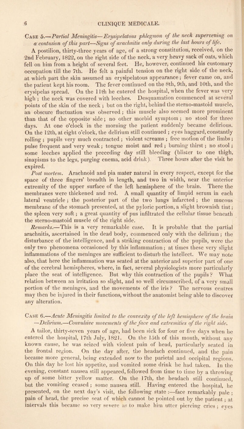 Case 5.—Partial Meningitis—Erysipelatous phlegmon of the neck supervening on a contusion of this part—Signs of arachnitis only during the last hours of life. A postilion, thirty-three years of age, of a strong constitution, received, on the 2nd February, 1822, on the right side of the neck, a very heavy sack of oats, which fell on him from a height of several feet. He, however, continued his customary occupation till the 7th. He felt a painful tension on the right side of the neck, at which part the skin assumed an erysipelatous appearance ; fever came on, and the patient kept his room. The fever continued on the 8th, 9th, and 10th, and the erysipelas spread. On the llth he entered the hospital, wFen the fever w'as very high ; the neck was covered with leeches. Desquamation commenced at several points of the skin of the neck ; but on the right, behind the sterno-mastoid muscle, an obscure fluctuation was observed ; this muscle also seemed more prominent than that of the opposite side ; no other morbid symptom ; no stool for three days. At one o’clock in the morning the patient suddenly became delirious. On the 12th, at eight o’clock, the delirium still continued ; eyes haggard, constantly rolling ; pupils very much contracted ; violent screams ; free motion of the limbs ; pulse frequent and very w^eak ; tongue moist and red ; burning thirst ; no stool ; some leeches applied the preceding day still bleeding (blister to one thigh, sinapisms to the legs, purging enema, acid drink). Three hours after the visit he expired. Post mortem. Arachnoid and pia mater natural in every respect, except for the space of three fingers’ breadth in length, and two in width, near the anterior extremity of the upper surface of the left hemisphere of the brain. There the membranes w^ere thickened and red. A small quantity of limpid serum in each lateral ventricle ; the posterior part of the two lungs infarcted ; the mucous membrane of the stomach presented, at the pyloric portion, a slight browmish tint ; the spleen very soft ; a great quantity of pus infiltrated the cellular tissue beneath the sterno-mastoid muscle of the right side. Remarks.—This is a very remarkable case. It is probable that the i)artial arachnitis, ascertained in the dead body, commenced only wdth the delirium ; the disturbance of the intelligence, and a striking contraction of the pupils, were the only two phenomena occasioned by this inflammation; at times these very slight inflammations of the meninges are sufficient to disturb the intellect. We may note also, that here the inflammation was seated at the anterior and superior part of one of the cerebral hemispheres, w'here, in fact, several physiologists more particularly place the seat of intelligence. But why this contraction of the pupils ? What relation between an irritation so slight, and so well circumscribed, of a very small portion of the meninges, and the movements of the iris ? The nervous centres may then be injured in their functions, without the anatomist being able to discover any alteration. Case 6.—Acute Meningitis limited to the convexity of the left hemisphere of the hrain —Delirium.—Convulsive movements of the face and extremities of the right side. A tailor, thirty-seven years of age, had been sick for four or five days when he entered the hospital, 17th July, 1821. On the 15th of this month, without any known cause, he was seized with violent pain of head, particularly seated in the frontal region. On the day after, the headach continued, and the pain became more general, being extended now to the parietal and occipital regions. On this day he lost his appetite, and vomited some drink he had taken. In the evening, constant nausea still appeared, followed from time to time by a throwing up of some bitter yellow matter. On the 17th, the headach still continued, but the vomiting ceased ; some nausea still. Having entered the hospital, he presented, on the next day’s visit, the following state ;—face remarkably pale ; pain of head, the precise seat of which cannot be pointed out by the patient ; at intervals this became so very severe as to make him utter piercing cries ; eyes