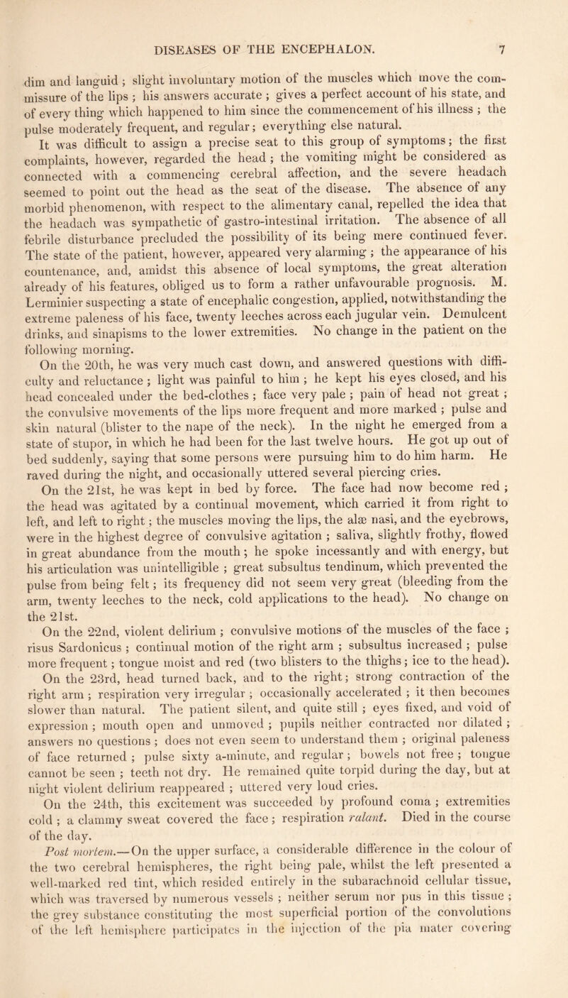 dim and languid ; slight involuntary motion of the muscles which move the com- missure of the lips 5 his answers accurate j gives a perfect account of his state, and of every thing which happened to him since the commencement of his illness ; the pulse moderately frequent, and regular; everything else natural. It was difficult to assign a precise seat to this group of symptoms ; the first complaints, however, regarded the head ; the vomiting might be considered as connected with a commeneing cerebral affection, and the severe headach seemed to point out the head as the seat of the disease. The absence of any morbid phenomenon, with respect to the alimentary canal, repelled the idea that the headach was sympathetic of gastro-intestinal irritation. The absence of all febrile disturbance precluded the possibility of its being mere continued fever. The state of the patient, however, appeared very alarming ; the appearance of his countenance, and, amidst this absence of local symptoms, the great alteration already of his features, obliged us to form a rather unfavourable prognosis. M. Lerminier suspecting a state of encephalic congestion, applied, notwithstanding the extreme paleness of his face, twenty leeches across each jugular vein. Demulcent drinks, and sinapisms to the lower extremities. No change in the patient on the following morning. On the 20th, he was very much cast down, and answered questions with diffi- culty and reluctance ; light was painful to him ; he kept his eyes closed, and his head concealed under the bed-clothes ; face very pale ; pain of head not great ; the convulsive movements of the lips more frequent and more marked ; pulse and skin natural (blister to the nape of the neck). In the night he emerged from a state of stupor, in which he had been for the last twelve hours. He got up out of bed suddenly, saying that some persons were pursuing him to do him harm. He raved during the night, and occasionally uttered several piercing cries. On the 21st, he was kept in bed by force. The face had now become red ; the head was agitated by a continual movement, which carried it from right to left, and left to right ; the muscles moving the lips, the alæ nasi, and the eyebrows, were in the highest degree of convulsive agitation ; saliva, slightly frothy, flowed in great abundance from the mouth ; he spoke incessantly and with energy, but his articulation was unintelligible ; great subsultus tendinum, which prevented the pulse from being felt ; its frequency did not seem very great (bleeding from the arm, twenty leeches to the neck, cold applications to the head). No change on the 21st. On the 22nd, violent delirium ; convulsive motions of the muscles of the face ; risus Sardonicus ; continual motion of the right arm ; subsultus increased ; pulse more frequent ; tongue moist and red (two blisters to the thighs ; ice to the head). On the 23rd, head turned back, and to the right ; strong contraction of the right arm ; respiration very irregular ; occasionally accelerated ; it then becomes slower than natural. The patient silent, and quite still ; eyes fixed, and void of expression ; mouth open and unmoved ; pupils neither contracted nor dilated ; answers no questions ; does not even seem to understand them ; original paleness of face returned ; pulse sixty a-minutc, and regular ; bowels not free ; tongue cannot be seen ; teeth not dry. He remained quite torpid during the day, but at night violent delirium reappeared ; uttered very loud cries. On the 24th, this excitement was succeeded by profound coma ; extremities cold ; a clammy sweat covered the face ; respiration ralant. Died in the course of the day. Post 7ïwHem.~On the upper surface, a considerable difterenee in the colour of the two cerebral hemispheres, the right being pale, whilst the left presented a well-marked red tint, which resided entirely in the subarachnoid cellular tissue, which was traversed by numerous vessels ; neither serum nor pus in this tissue ; the grey substance constituting the most superficial portion of the convolutions of the left hemisphere j)articipatcs in the injection ot the pia mater covering