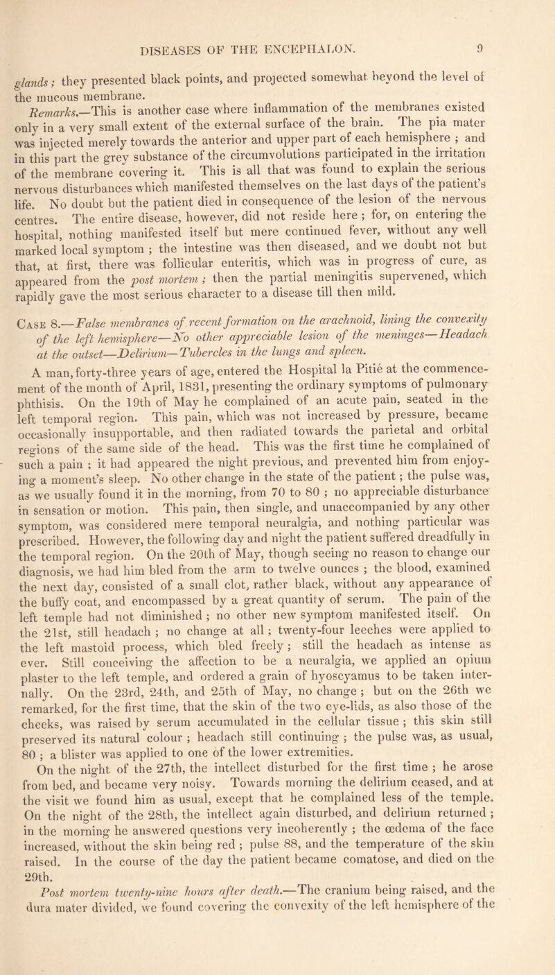 glands; they presented black points, and projected somewhat beyond the level oi the mucous membrane. Remarks—T\\\s is another case where inflammation of the membranes existed only in a very small extent of the external surface of the brain. The pia mater was injected merely towards the anterior and upper part of each hemisphere ; and in this part the grey substance of the circumvolutions participated in the irritation of the membrane covering it. This is all that was found to explain the serious nervous disturbances which manifested themselves on the last days of the patient s life. No doubt but the patient died in consequence of the lesion of the nervous centres. The entire disease, however, did not reside here ; for, on entering the hospital, nothing manifested itself but mere continued fever, without any well marked local symptom ; the intestine was then diseased, and we doubt not but that, at first, there was follicular enteritis, which was in progress of cure, as appeared from the post mortem ; then the partial meningitis supervened, which rapidly gave the most serious character to a disease till then mild. Case 8.—False membranes of recent formation on the arachnoid, lining the convexity of the left hemisphere—No other appreciahle lesion of the meninges Headach at the outset—Delirium—Tubercles in the lungs and spleeii. A man, forty-three years of age, entered the Hospital la Pitie at the commence- ment of the month of April, 1831, presenting the ordinary symptoms of pulmonary phthisis. On the 19th of May he complained of an acute pain, seated in the left temporal region. This pain, which was not increased by pressure, became occasionally insupportable, and then radiated towards the parietal and orbital regions of the same side of the head. This was the first time he complained of such a pain ; it had appeared the night previous, and prevented him from enjoy- ing a moment’s sleep. No other change in the state of the patient ; the pulse was, as we usually found it in the morning, from 70 to 80 ; no appreciable disturbance in sensation or motion. This pain, then single, and unaccompanied by any other symptom, was considered mere temporal neuralgia, and nothing particular was prescribed. However, the following day and night the patient suffered dreadfully in the temporal region. On the 20th of May, though seeing no reason to change our diagnosis, we had him bled from the arm to twelve ounces ; the blood, examined the next day, consisted of a small clot, rather black, without any appearance of the buffy coat, and encompassed by a great quantity of serum. The pain of the left temple had not diminished ; no other new symptom manifested itself. On the 21st, still headach ; no change at all ; twenty-four leeches were applied to the left mastoid process, which bled freely; still the headach as intense as ever. Still conceiving the affection to be a neuralgia, we applied an opium plaster to the left temple, and ordered a grain of hyoscyamus to be taken inter- nally. On the 23rd, 24th, and 25th of May, no change ; but on the 26th we remarked, for the first time, that the skin of the two eye-lids, as also those of the cheeks, was raised by serum accumulated in the cellular tissue ; this skin still preserved its natural colour ; headach still continuing ; the pulse was, as usual, 80 ; a blister was applied to one of the lower extremities. On the night of the 27th, the intellect disturbed for the first time ; he arose from bed, and became very noisy. Towards morning the delirium ceased, and at the visit we found him as usual, except that he complained less of the temple. On the night of the 28th, the intellect again disturbed, and delirium returned ; in the morning he answered questions very incoherently ; the oedema of the face increased, without the skin being red ; pulse 88, and the temperature of the skin raised. In the course of the day the patient became comatose, and died on the 29th. Tost mortem twenty-nine hours after death.—The cranium being raised, and the dura mater divided, we found covering the convexity of the left hemisphere of the