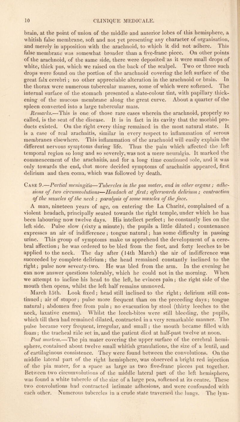 brain, at the point of union of the middle and anterior lobes of this hemisphere, a whitish false membrane, soft and not yet presenting any character of organisation, and merely in apposition with the arachnoid, to wh^ch it did not adhere. This false membrane was somewhat broader than a tive-franc piece. On other points of the arachnoid, of the same side, there were deposited as it w^ere small drops of white, thick pus, which we raised on the back of the scalpel. Two or three such drops w'ere found on the portion of the arachnoid covering the left surface of the great falx cerebri ; no other appreciable alteration in the arachnoid or brain. In the thorax were numerous tubercular masses, some of which were softened. The internal surface of the stomach presented a slate-colour tint, with papillary thick- ening of the mucous membrane along the great curve. About a quarter of the spleen converted into a large tubercular mass. Remarks.—This is one of those rare cases wherein the arachnoid, properly so called, is the seat of the disease. It is in fact in its cavity that the morbid pro- ducts existed. On the right every thing remained in the most natural state. It is a case of real arachnitis, similar in every respect to inflammation of serous membranes elsewhere. This inflammation of the arachnoid will easily explain the different nervous symjffoms during life. Thus the pain which affected the left temporal region so long and so severely, was not a mere neuralgia. It marked the commencement of the arachnitis, and for a long time continued sole, and it was only towards the end, that more decided symptoms of arachnitis appeared, first delirium and then coma, which was followed bv death. Case 9.—Partial meyiingitis—Tubercles in the pia mater, and in othei' organs ; adhe~ sions of tivo circumvolutions—Headach at first; afterwards delirium ; contraction of the muscles of the neck ; paralysis of some muscles of the face. A man, nineteen years of age, on entering the La Charité, complained of a violent headach, principally seated towards the right temple, under wLich he has been labouring now twelve days. His intellect perfect ; he constantly lies on the leftside. Pulse slow (sixty a minute); the pupils a little dilated; countenance expresses an air of indifference ; tongue natural ; has some difficulty in passing urine. This group of symptoms make us apprehend the development of a cere- bral affection ; he was ordered to be bled from the foot, and forty leeches to be applied to the neck. The day after (14th March) the air of indifference was succeeded by complete delirium ; the head remained constantly inclined to the right ; pulse now seventy-two. He was bled from the arm. In the evening he can now answer questions tolerably, w'hich he could not in the morning. When w^e attempt to incline his head to the left, he evinces pain ; the right side of the mouth then opens, whilst the left half remains unmoved. March 15th. Look fixed; head still inclined to the right; delirium still con- tinued ; air of stupor ; pulse more frequent than on the preceding days ; tongue natural ; abdomen free from pain ; no evacuation by stool (thirty leeches to the neck, laxative enema). Whilst the leech-bites were still bleeding, the pupils, which till then had remained dilated, contracted in a very remarkable manner. The pulse became very frequent, irregular, and small ; the mouth became filled with foam ; the tracheal rale set in, and the patient died at half-past twelve at noon. Post mortem.—The pia mater covering the upper surface of the cerebral hemi- sphere, contained about twelve small whitish granulations, the size of a lentil, and of cartilaginous consistence. They were found between the convolutions. On the middle lateral part of the right hemisphere, was observed a bright red injection of the pia mater, for a space as large as two five-franc pieces put together. Between two circumvolutions of the middle lateral part of the left hemisphere, was found a white tubercle of the size of a large pea, softened at its centre. These two convolutions had contracted intimate adhesions, and were confounded with each other. Numerous tubercles in a crude state traversed the lungs. The lym-