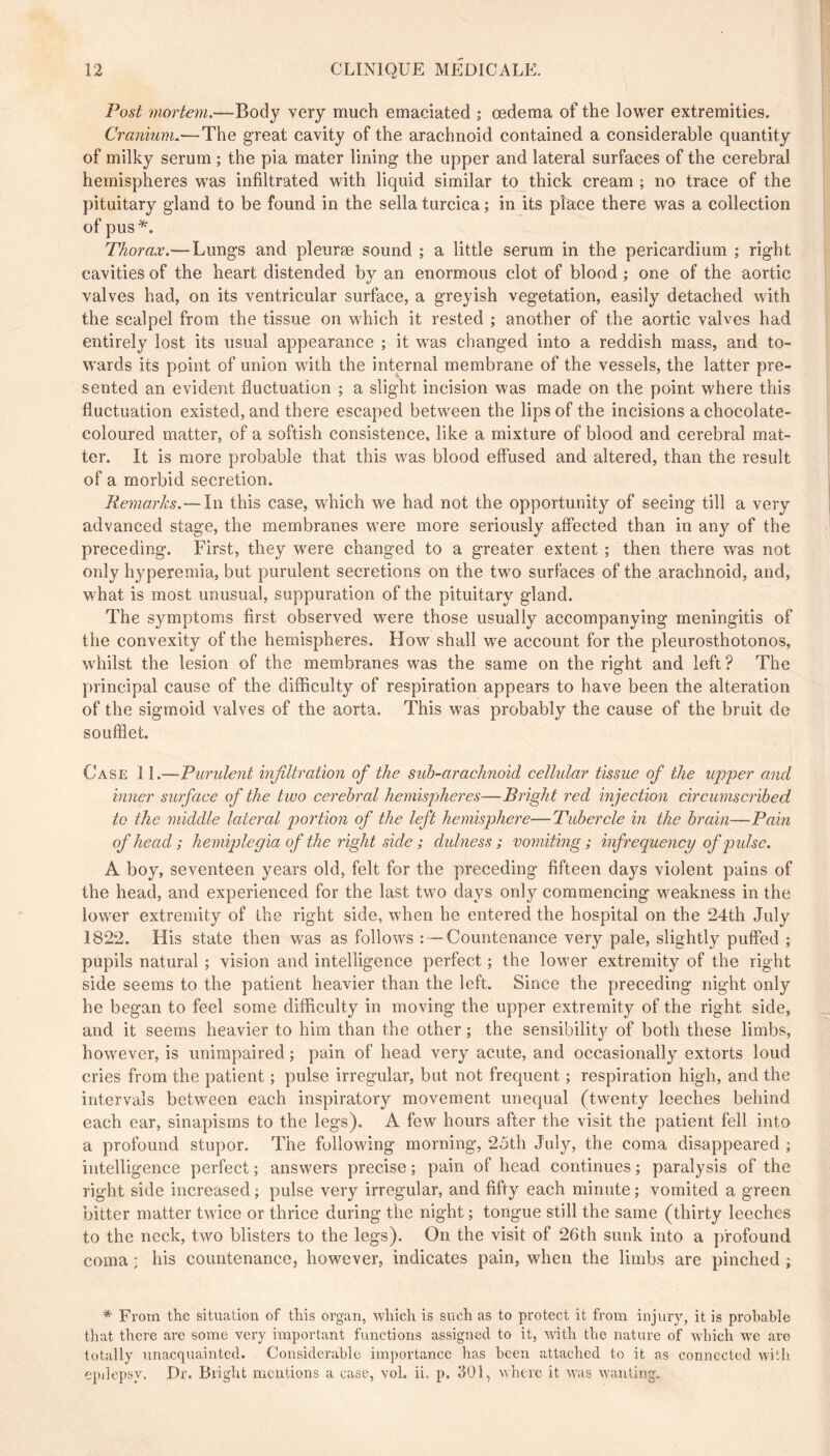 Post mortem.—Body very much emaciated ; œdema of the lower extremities. Cranium..—The great cavity of the arachnoid contained a considerable quantity of milky serum ; the pia mater lining the upper and lateral surfaces of the cerebral hemispheres was infiltrated with liquid similar to thick cream ; no trace of the pituitary gland to be found in the sella turcica ; in its place there was a collection of pus^. Thorax.—Lungs and pleuræ sound ; a little serum in the pericardium ; right cavities of the heart distended by an enormous clot of blood ; one of the aortic valves had, on its ventricular surface, a greyish vegetation, easily detached with the scalpel from the tissue on which it rested ; another of the aortic valves had entirely lost its usual appearance ; it was changed into a reddish mass, and to- wards its point of union with the internal membrane of the vessels, the latter pre- sented an evident fluctuation ; a slight incision was made on the point where this fluctuation existed, and there escaped between the lips of the incisions a chocolate- coloured matter, of a softish consistence, like a mixture of blood and cerebral mat- ter. It is more probable that this was blood effused and altered, than the result of a morbid secretion. Remarks.— In this case, which we had not the opportunity of seeing till a very advanced stage, the membranes were more seriously affected than in any of the preceding. First, they were changed to a greater extent ; then there was not only hyperemia, but purulent secretions on the two surfaces of the arachnoid, and, what is most unusual, suppuration of the pituitary gland. The symptoms first observed were those usually accompanying meningitis of the convexity of the hemispheres. How shall we account for the pleurosthotonos, w'hilst the lesion of the membranes was the same on the right and left? The principal cause of the difficulty of respiration appears to have been the alteration of the sigmoid valves of the aorta. This was probably the cause of the bruit de soufflet. Case 11.—Purulent infiltration of the sub-arachnoid cellular tissue of the uj)'per and inner surface of the two cerebral hemispheres—Bright red injection circumscribed to the middle lateral portion of the left hemisphere—Tubercle in the brain—Pain of head; hemiplegia of the right side ; dulness ; vomiting; infrequency of pulse. A boy, seventeen years old, felt for the preceding fifteen days violent pains of the head, and experienced for the last two days only commencing weakness in the lower extremity of the right side, when he entered the hospital on the 24th July 1822. His state then was as follows Countenance very pale, slightly puffed ; pupils natural ; vision and intelligence perfect ; the lower extremity of the right side seems to the patient heavier than the left. Since the preceding night only he began to feel some difficulty in moving the upper extremity of the right side, and it seems heavier to him than the other ; the sensibility of both these limbs, however, is unimpaired ; pain of head very acute, and occasionally extorts loud cries from the patient ; pulse irregular, but not frequent ; respiration high, and the intervals between each inspiratory movement unequal (twenty leeches behind each ear, sinapisms to the legs). A few hours after the visit the patient fell into a profound stupor. The following morning, 25th July, the coma disappeared ; intelligence perfect ; answers precise ; pain of head continues ; paralysis of the right side increased; pulse very irregular, and fifty each minute; vomited a green bitter matter twice or thrice during the night ; tongue still the same (thirty leeches to the neck, two blisters to the legs). On the visit of 26th sunk into a profound coma : his countenance, however, indicates pain, when the limbs are pinched ; * From the situation of this organ, whicli is such as to protect it from injury, it is probable that there are some very important functioris assigned to it, with the nature of which we are totally unacquainted. Considerable imi)ortancc has been attached to it as connected with epilepsy. Dr. Bright mentions a case, vol. ii. p. JOl, where it was wanting.