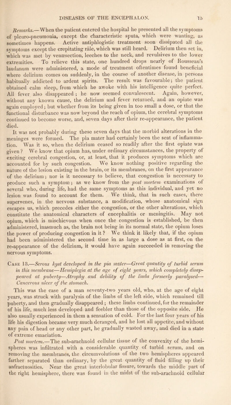 Remarks.—When the patient entered the hospital he presented all the symptoms of pleuro-pneumonia, except the characteristic sputa, which were wanting, as sometimes happens. Active antiphlogistic treatment soon dissipated all the symptoms except the crepitating râle, which was still heard. Delirium then set in, which was met by venæsection, leeches to the neck, and revulsives to the lower extremities. To relieve this state, one hundred drops nearly of Rousseau’s laudanum were administered, a mode of treatment oftentimes found beneficial where delirium comes on suddenly, in the course of another disease, in persons habitually addicted to ardent spirits. The result was favourable; the patient obtained^ calm sleep, from which he awoke with his intelligence quite perfect. All fever also disappeared ; he now seemed convalescent. Again, however, without any known cause, the delirium and fever returned, and an opiate was again employed ; but whether from its being given in too small a dose, or that the functional disturbance was now beyond the reach of opium, the cerebral symptoms continued to become worse, and, seven days after their re-appearance, the patient died. It was not probably during these seven days that the morbid alterations in the meninges were formed. The pia mater had certainly been the seat of inflamma- tion. Was it so, when the delirium ceased so readily after the first opiate was given ? We know that opium has, under ordinary circumstances, the property of exciting cerebral congestion, or, at least, that it produces symptoms which are accounted for by such congestion. We know nothing positive regarding the nature of the lesion existing in the brain, or its membranes, on the first appearance of the delirium ; nor is it necessary to believe, that congestion is necessary to produce such a symptom ; as we know from the post mortem examinations of several who, during life, had the same symptoms as this individual, and yet no lesion was found to account for them. We think, that in such cases, there supervenes, in the nervous substance, a modification, whose anatomical sign escapes us, which precedes either the congestion, or the other alterations, which constitute the anatomical characters of encephalitis or meningitis. May not opium, which is mischievous when once the congestion is established, be then administered, inasmuch as, the brain not being in its normal state, the opium loses the power of producing congestion in it? We think it likely that, if the opium had been administered the second time in as large a dose as at first, on the re-appearance of the delirium, it would have again succeeded in removing the nervous symptoms. Case 13.—Serous kyst developed in the pia mater—Great quantity of turbid serum in this membrane—Hemiplegia at the age of eight years, which completely disap- peared at puberty—Atrophy and debility of the limbs formerly paralysed— Cancerous ulcer of the stomach. This was the case of a man seventy-two years old, who, at the age of eight years, was struck with paralysis of the limbs of the left side, which remained till puberty, and then gradually disappeared ; these limbs continued, for the remainder of his life, much less developed and feebler than those of the opposite side. He also usually experienced in them a sensation of cold. For the last four years of his life his digestion became very much deranged, and he lost ail appetite, and without any pain of head or any other part, he gradually wasted away, and died in a state of extreme emaciation. Post mortem.—The sub-arachnoid cellular tissue of the convexity of the hemi- spheres was infiltrated with a considerable quantity of turbid serum, and on removing the membranes, the circumvolutions of the two hemispheres appeared farther separated than ordinary, by the great quantity of fluid filling up their anfractuosities. Near the great interlobular fissure, towards the middle part of the right hemisphere, there was found in the midst of the sub-arachnoid cellular