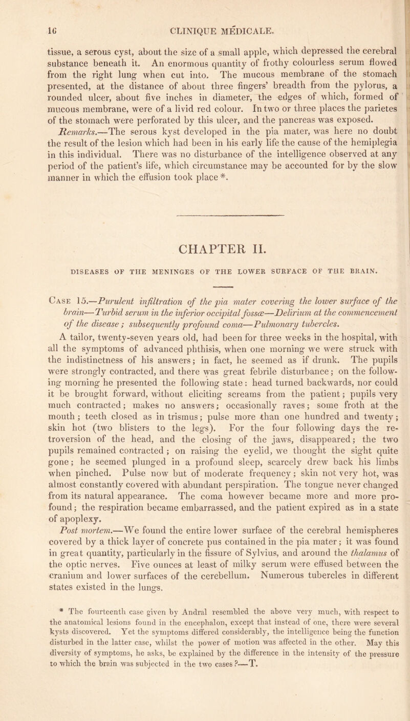 tissue, a serous cyst, about the size of a small apple, which depressed the cerebral substance beneath it. An enormous quantity of frothy colourless serum flowed from the right lung when cut into. The mucous membrane of the stomach presented, at the distance of about three fingers’ breadth from the pylorus, a rounded ulcer, about five inches in diameter, the edges of which, formed of mucous membrane, w’ere of a livid red colour. In two or three places the parietes of the stomach w'ere perforated by this ulcer, and the pancreas w^as exposed. Remarks.—The serous kyst developed in the pia mater, was here no doubt the result of the lesion w^hich had been in his early life the cause of the hemiplegia in this individual. There w^as no disturbance of the intelligence observed at any period of the patient’s life, which circumstance may be accounted for by the slow manner in which the effusion took place *. CHAPTER IL DISEASES OF THE MENINGES OF THE LOWER SURFACE OF THE BRAIN. Case 15.—Purulent infiltration of the pia mater covering the lower surface of the brain—Turbid serum in the inferior occipital fossœ—Delirium at the commencement of the disease ; subsequently profound coma—Pidmonary tubercles. A tailor, twenty-seven years old, had been for three weeks in the hospital, with all the symptoms of advanced phthisis, when one morning we were struck with the indistinctness of his answers ; in fact, he seemed as if drunk. The pupils were strongly contracted, and there was great febrile disturbance ; on the follow- ing morning he presented the following state : head turned backwards, nor could it be brought forward, without eliciting screams from the patient ; pupils very much contracted ; makes no answers ; occasionally raves ; some froth at the mouth ; teeth closed as in trismus ; pulse more than one hundred and twenty ; skin hot (two blisters to the legs). For the four following days the re- troversion of the head, and the closing of the jaws, disappeared ; the two pupils remained contracted ; on raising the eyelid, w'e thought the sight quite gone ; he seemed plunged in a profound sleep, scarcely drew back his limbs when pinched. Pulse now but of moderate frequency ; skin not very hot, was almost constantly covered with abundant perspiration. The tongue never changed from its natural appearance. The coma however became more and more pro- found ; the respiration became embarrassed, and the patient expired as in a state of apoplexy. Post mortem.—We found the entire lower surface of the cerebral hemispheres covered by a thick layer of concrete pus contained in the pia mater ; it w’as found in great quantity, particularly in the fissure of Sylvius, and around the thalamus of the optic nerves. Five ounces at least of milky serum were effused between the cranium and lower surfaces of the cerebellum. Numerous tubercles in different states existed in the lungs. * The fourteenth case given by Andral resembled the above very much, with respect to the anatomical lesions found in the encephalon, except that instead of one, there were several kysts discovered. Yet the symptoms differed considerably, the intelligence being the function disturbed in the latter case, whilst the power of motion was affected in the other. May this diversity of symptoms, he asks, be explained by the difference in the intensity of the pressure to W'hich the brain was subjected in the two cases ?-—T.