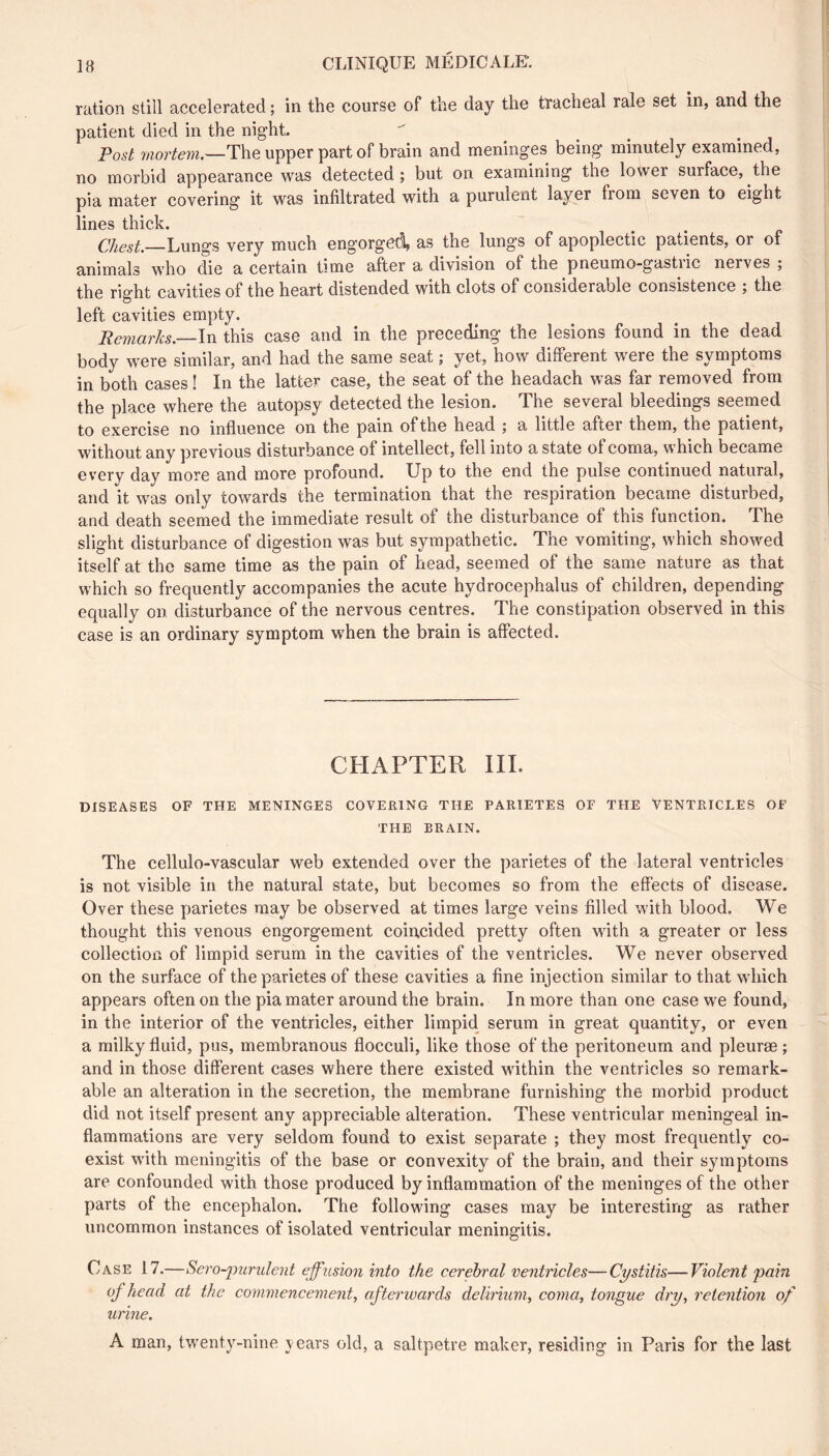 ration still accelerated ; in the course of the day the tracheal rale set in, and the patient died in the night. Post mortem.--T\\e upper part of brain and meninges being minutely examined, no morbid appearance was detected ; but on examining the lower surface, the pia mater covering it was infiltrated with a puruient layer from seven to eight lines thick. Chest.—Lungs very much engorged, as the lungs of apoplectic patients, or of animals who die a certain time after a division of the pneumo-gastiic nerves ; the right cavities of the heart distended with clots of considerable consistence j the left cavities empty. Remarks.—In this case and in the preceding the lesions found in the dead body were similar, and had the same seat ; yet, how different were the symptoms in both cases ! In the latter case, the seat of the headach was far removed from the place where the autopsy detected the lesion. The several bleedings seemed to exercise no influence on the pain of the head ; a little after them, the patient, without any previous disturbance of intellect, fell into a state of coma, which became every day more and more profound. Up to the end the pulse continued natural, and it was only towards the termination that the respiration became disturbed, and death seemed the immediate result of the disturbance of this function. The slight disturbance of digestion was but sympathetic. The vomiting, which showed itself at the same time as the pain of head, seemed of the same nature as that which so frequently accompanies the acute hydrocephalus of children, depending equally on disturbance of the nervous centres. The constipation observed in this case is an ordinary symptom when the brain is affected. CHAPTER III. DISEASES OF THE MENINGES COVERING THE PARIETES OE THE VENTRICLES OF THE BRAIN. The cellulo-vascular web extended over the parietes of the lateral ventricles is not visible in the natural state, but becomes so from the effects of disease. Over these parietes may be observed at times large veins filled with blood. We thought this venous engorgement coincided pretty often with a greater or less collection of limpid serum in the cavities of the ventricles. We never observed on the surface of the parietes of these cavities a fine injection similar to that which appears often on the pia mater around the brain. In more than one case we found, in the interior of the ventricles, either limpid serum in great quantity, or even a milky fluid, pus, membranous flocculi, like those of the peritoneum and pleurae; and in those different cases where there existed within the ventricles so remark- able an alteration in the secretion, the membrane furnishing the morbid product did not itself present any appreciable alteration. These ventricular meningeal in- flammations are very seldom found to exist separate ; they most frequently co- exist with meningitis of the base or convexity of the brain, and their symptoms are confounded with those produced by inflammation of the meninges of the other parts of the encephalon. The following cases may be interesting as rather uncommon instances of isolated ventricular meningitis. Case 17.—Sero-jrurulent effusion into the cerebral ventricles—Cystitis—Violent pain of head at the commencement., afterwards delirium, coma, tongue dry, retention of urine. A man, twenty-nine years old, a saltpetre maker, residing in Paris for the last