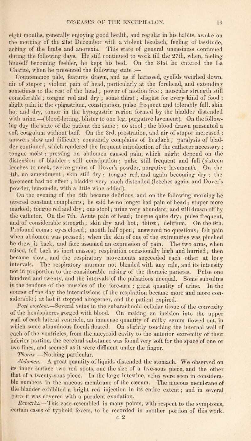 eight months, generally enjoying good health, and regular in his habits, awoke on the morning of the 21st December with a violent headach, feeling of lassitude, aching of the limbs and anorexia. This state of general uneasiness continued during the following days. He still continued to work till the 27th, when, feeling himself becoming feebler, he kept his bed. On the 31st he entered the La Charité, when he presented the following state :— Countenance pale, features drawn, and as if harassed, eyelids weighed down, air of stupor ; violent pain of head, particularly at the forehead, and extending sometimes to the rest of the head ; power of motion free ; muscular strength still considerable ; tongue red and dry ; some thirst ; disgust for every kind of food ; slight pain in the epigastrium, constipation, pulse frequent and tolerabl}'’ full, skin hot and dry, tumor in the h^^pogastric region formed by the bladder distended with urine.—(blood-letting, blister to one leg, purgative lavement). On the follow^- ing* day the state of the patient the same ; no stool ; the blood drawn presented a soft coagulum without buff. On the 3rd, prostration, and air of stupor increased ; answ^ers slow and difficult ; constantly complains of headach ; paralysis of blad- der continued, wdiich rendered the frequent introduction of the catheter necessary ; tongue moist ; pressing on abdomen caused pain, w hich might depend on the distension of bladder ; still constipation ; pulse still frequent and full (sixteen leeches to neck, twelve grains of Dover’s powder, purgative lavement). On the 4th, no amendment ; skin still dry ; tongue red, and again becoming dry ; the lavement had no effect ; bladder very much distended (leeches again, and Dover’s pow'der, lemonade, with a little wine added). On the evening of the 5th became delirious, and on the following morning he uttered constant complaints ; he said he no longer had pain of head ; stupor more marked ; tongue red and dry ; one stool ; urine very abundant, and still drawm off by the catheter. On the 7th. Acute pain of head; tongue quite dry; pulse frequent, and of considerable strength ; skin dry and hot ; thirst ; delirium. On the 8th. Profound coma ; eyes closed ; mouth half open ; answered no questions ; felt pain when abdomen was pressed ; when the skin of one of the extremities was pinched he drew' it back, and face assumed an expression of pain. The two arms, when raised, fell back as inert masses ; respiration occasionally high and hurried ; then became slow', and the respiratory movements succeeded each other at long intervals. The respiratory murmur not blended with any rale, and its intensity not in proportion to the conside^rable raising of the thoracic parietes. Pulse one hundred and twenty, and the intervals of the pulsations unequal. Some subsultus in the tendons of the muscles of the fore-arm ; great quantity of urine. In the course of the day the intermissions of the respiration became more and more con- siderable ; at last it stopped altogether, and the patient expired. Post Several veins in the subarachnoid cellular tissue of the convexity of the hemispheres gorged with blood. On making an incision into the upper wall of each lateral ventricle, an immense quantity of milky serum flowed out, in which some albuminous floculi floated. On slightly touching the internal w'all of each of the ventricles, from the ancyroid cavity to the anterior extremity of their inferior portion, the cerebral substance was found very soft for the space of one or two lines, and seemed as it were diffluent under the finger. Thorax.—Nothing particular. Abdomen.—A great quantity of liquids distended the stomach. We observed on its inner surface two red spots, one the size of a five-sous piece, and the other that of a twenty-sous piece. In the large intestine, veins w'ere seen in considera- ble numbers in the mucous membrane of the cæcum. The mucous membrane of the bladder exhibited a bright red injection in its entire extent ; and in several parts it was covered with a purulent exudation. Remarks.—This case resembled in many points, with respect to the symptoms, certain cases of typhoid fevers, to be recorded in another portion of this work. c 2