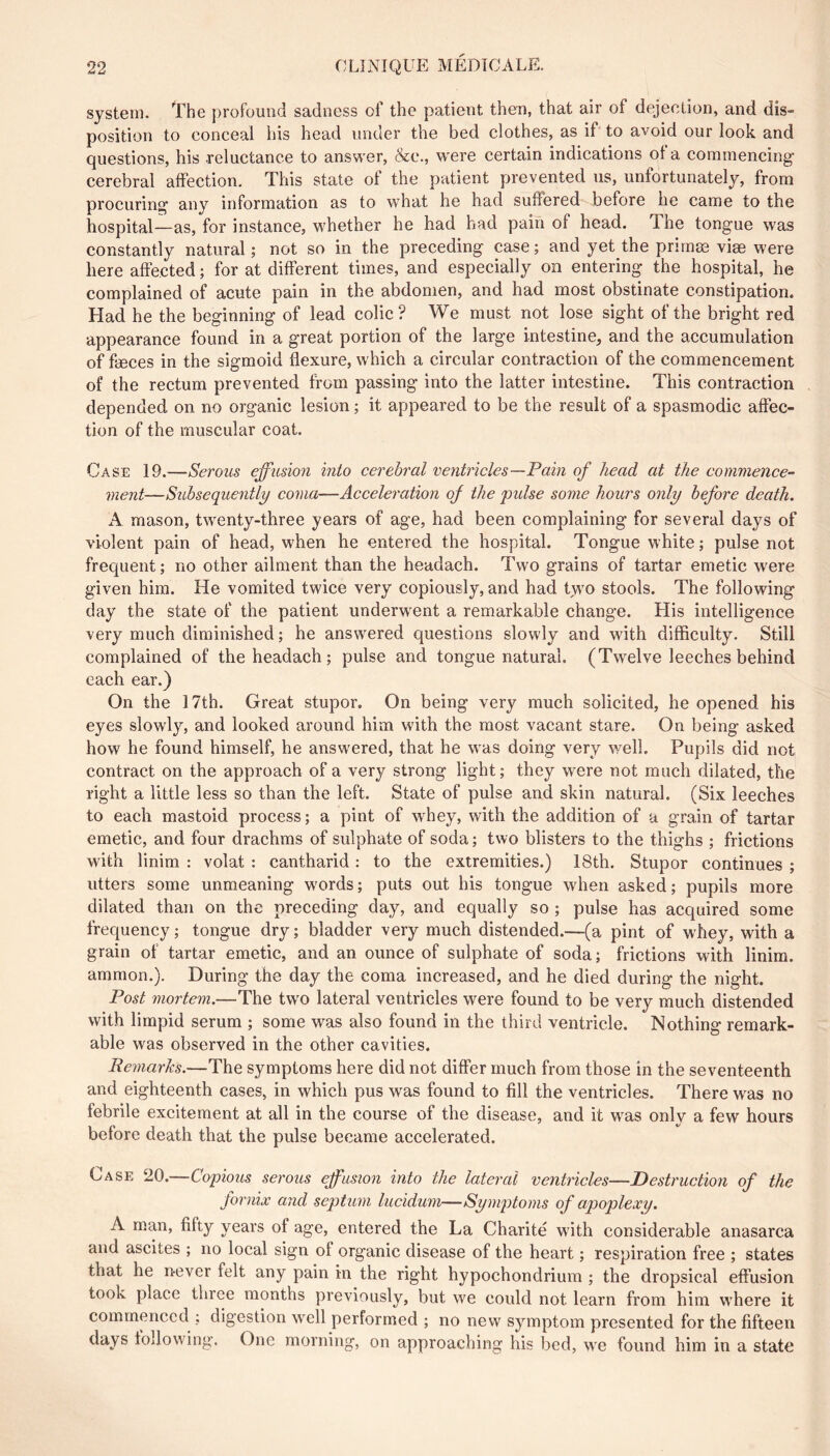 system, ''rhe profound sadness of the patient then, that air of dejection, and dis- position to conceal his head under the bed clothes, as if to avoid our look and questions, his reluctance to answer, &c., were certain indications of a commencing’ cerebral affection. This state of the patient prevented us, unfortunately, from procuring any information as to what he had suffered before he came to the hospital—as, for instance, w'hether he had had pain of head. The tongue was constantly natural ; not so in the preceding case ; and yet the primæ vise were here affected ; for at different times, and especially on entering the hospital, he complained of acute pain in the abdomen, and had most obstinate constipation. Had he the beginning of lead colic? We must not lose sight of the bright red appearance found in a great portion of the large intestine, and the accumulation of fæces in the sigmoid flexure, which a circular contraction of the commencement of the rectum prevented from passing into the latter intestine. This contraction depended on no organic lesion ; it appeared to be the result of a spasmodic affec- tion of the muscular coat. Case 19.—Serous effusion into cerebral ventricles—Pain of head at the commence- ment—Subsequently coma—Acceleration of the pidse some hours only before death. A mason, twenty-three years of age, had been complaining for several days of violent pain of head, when he entered the hospital. Tongue white ; pulse not frequent; no other ailment than the headach. Two grains of tartar emetic were given him. He vomited twice very copiously, and had two stools. The following day the state of the patient underw'ent a remarkable change. His intelligence very much diminished ; he answered questions slowly and with difficulty. Still complained of the headach ; pulse and tongue natural. (Twelve leeches behind each ear.) On the 17th. Great stupor. On being very much solicited, he opened his eyes slowly, and looked around him with the most vacant stare. On being asked how he found himself, he answered, that he was doing very well. Pupils did not contract on the approach of a very strong light; they were not much dilated, the right a little less so than the left. State of pulse and skin natural. (Six leeches to each mastoid process; a pint of w^hey, with the addition of a grain of tartar emetic, and four drachms of sulphate of soda ; two blisters to the thighs ; frictions with linim : volat : cantharid : to the extremities.) 18th. Stupor continues ; utters some unmeaning words; puts out his tongue wdien asked; pupils more dilated than on the preceding day, and equally so ; pulse has acquired some frequency; tongue dry; bladder very much distended.—(a pint of whey, with a grain of tartar emetic, and an ounce of sulphate of soda; frictions with linim. ammon.). During the day the coma increased, and he died during the night. Post mortem.—The two lateral ventricles were found to be very much distended with limpid serum ; some was also found in the third ventricle. Nothing remark- able was observed in the other cavities. Peniarks.—The symptoms here did not differ much from those in the seventeenth and eighteenth cases, in which pus was found to fill the ventricles. There was no febrile excitement at all in the course of the disease, and it w^as only a few hours before death that the pulse became accelerated. Case 20.—Copious serous effusion into the lateral ventricles—Destruction of the fornix and sepitum lucidum—Symptoms of apoplexy. A man, fifty years of age, entered the La Charité with considerable anasarca and ascites ; no local sign of organic disease of the heart ; respiration free ; states that he never felt any pain in the right hypochondrium ; the dropsical effusion took place three months previously, but we could not learn from him w’here it commenced ; digestion w’cll performed ; no new symptom presented for the fifteen days following. One morning, on approaching his bed, w’e found him in a state