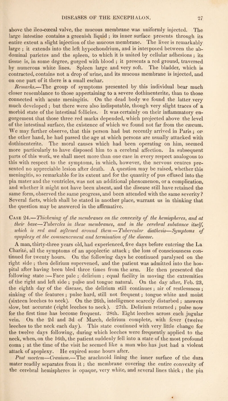 above the ileo-cœcal valve, the mucous membrane was uniformly injected. The large intestine contains a greenish liquid ; its inner surface presents through its entire extent a slight injection of the mucous membrane. The liver is remarkably large ; it extends into the left hj^pochondrium, and is inteiposed between the ab- dominal parietes and the spleen, to which it is united by cellular adhesions ; its tissue is, in some degree, gorged with blood ; it presents a red ground, traversed by numerous white lines. Spleen large and very soft. The bladder, which is contracted, contains not a drop of urine, and its mucous membrane is injected, and on one part of it there is a small eschar. Remarks.—The group of symptoms presented by this individual bear much closer resemblance to those appertaining to a severe dothirienterite, than to those connected with acute meningitis. On the dead body we found the latter very much developed ; but there w^ere also indisputable, though very slight traces of a morbid state of the intestinal follicles. It was certainly on their inflammatory en- gorgement that those three red marks depended, which projected above the level of the intestinal surface, the existence of which we found not far from the cæcum. We may further observe, that this person had but recently arrived in Paris ; ori the other hand, he had passed the age at which persons are usually attacked with dothinenterite. The moral causes which had been operating on him, seemed more particularly to have disposed him to a cerebral aflection. In subsequent parts of this work, we shall meet more than one case in every respect analogous to this with respect to the symptoms, in which, however, the nervous centres pre- sented no appreciable lesion after death. A question may be raised, whether this meningitis, so remarkable for its extent and for the quantity of pus effused into the pia mater and the ventricles, was not an additional phenomenon, or a complication, and whether it might not have been absent, and the disease still have retained the same form, observed the same progress, and been attended with the same severity? Several facts, which shall be stated in another place, warrant us in thinking that the question may be answered in the affirmative. Case 24.—Thickening of the membranes on the convexity of the hemispheres, and at their base—Tubercles in these membranes, and in the cerebral substance itself which is red and softened around them — Tubercular diathesis—Symptoms of apoplexy at the commencement and termination of the disease. A man, thirty-three years old, had experienced, five days before entering the La Charité, all the symptoms of an apoplectic attack ; the loss of consciousness con- tinued for twenty hours. On the following days he continued paralysed on the right side ; then delirium supervened, and the patient was admitted into the hos- pital after having been bled three times from the arm. He then presented the following state :—Face pale ; delirium ; equal facility in moving the extremities of the right and left side ; pulse and tongue natural. On the day after, Feb. 23, the eighth day of the disease, the delirium still continues ; air of restlessness ; sinking of the features ; pulse hard, still not frequent ; tongue white and moist (sixteen leeches to neck). On the 26th, intelligence scarcely disturbed ; answers slow, but accurate (eight leeches to neck). 27th. Delirium returned ; pulse now for the first time has become frequent. 28th. Eight leeches across each jugular vein. On the 2d and 3d of March, delirium complete, with fever (twelve leeches to the neck each day). This state continued with very little change for the twelve days following, during which leeches were frequently applied to the neck, wFen, on the 16th, the patient suddenly fell into a state of the most profound coma ; at the time of the visit he seemed like a man who has just had a violent attack of apoplexy. He expired some hours after. Post mortem—Cranium.—The arachnoid lining the inner surface of the dura mater readily separates from it ; the membrane covering the entire convexity of the cerebral hemispheres is opaque, very white, and several lines thick ; the pia