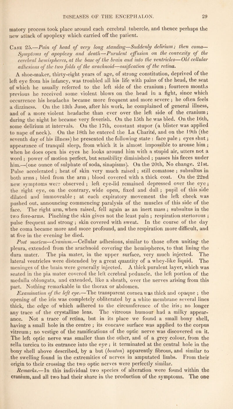 matory process took place around each cerebral tubercle, and thence perhaps the new attack of apoplexy which carried off the patient. Case 25.—Pain of head of very long standing—Suddenly delirium; then coma— Symptoms of apoplexy and death—Purident effusion on the convexity of the cerebral hemispheres, at the base of the brain and into the ventricles—Old cellular adhesions of the two folds of the arachnoid—ossification of the retina. A shoe-maker, thirty-eight years of age, of strong constitution, deprived of the left eye from his infancy, was troubled all his life with pains of the head, the seat of which he usually referred to the left side of the cranium ; fourteen months previous he received some violent blows on the head in a fight, since which occurrence his headachs became more frequent and more severe ; he often feels a dizziness. On the 13th June, after his work, he complained of general illness, and of a more violent headache than ever over the left side of the cranium ; during the night he became very feverish. On the 15th he was bled. On the 16th, some delirium at intervals. On the 17th, constant stupor (a blister was applied to nape of neck). On the 18th he entered the La Charité, and on the 19th (the seventh day of his illness) he presented the following state : face pale ; eyes shut ; appearance of tranquil sleep, from which it is almost impossible to arouse him ; when he does open his eyes he looks around him with a stupid air, utters not a word ; power of motion perfect, but sensibility diminished ; passes his fæces under him.—(one ounce of sulphate of soda, sinapisms). On the 20th, No change. 21st. Pulse accelerated ; heat of skin very much raised ; still comatose ; subsultus in both arms ; bled from the arm ; blood covered with a thick coat. On the 22nd new symptoms were observed ; left eye-lid remained depressed over the eye ; the right eye, on the contrary, wide open, fixed and dull ; pupil of this side dilated and immoveable ; at each expiratory movement the left cheek was pushed out, announcing commencing paralysis of the muscles of this side of the face. The right arm, when raised, fell again as an inert mass ; subsultus in the two fore-arms. Pinching the skin gives not the least pain ; respiration stertorous ; pulse frequent and strong ; skin covered with sweat. In the course of the day the coma became more and more profound, and the respiration more difficult, and at five in the evening he died. Post mortem—Cranium.—Cellular adhesions, similar to those often uniting the pleura, extended from the arachnoid covering the hemispheres, to that lining the dura mater. The pia mater, in the upper surface, very much injected. The lateral ventricles were distended by a great quantity of a whey-like liquid. The meninges of the brain were generally injected. A thick purulent layer, which was seated in the pia mater covered the left cerebral peduncle, the left portion of the medulla oblongata, and extended, like a sheath, over the nerves arising from this part. Nothing remarkable in. the thorax or abdomen. Examination of the left eye.—The transparent cornea was thick and opaque ; the opening of the iris was completely obliterated by a white membrane several lines thick, the edge of which adhered to the circumference of the iris ; no longer any trace of the crystalline lens. The vitreous humour had a milky appear- ance. Not a trace of retina, but in its place we found a small bony shell, having a small hole in the centre ; its concave surface was applied to the corpus vitreum ; no vestige of the ramifications of the optic nerve was discovered on it. The left optic nerve was smaller than the other, and of a grey colour, from the sella turcica to its entrance into the eye ; it terminated at the central hole in the bony shell above described, by a but {bouton) apparently fibrous, and similar to the swelling found in the extremities of nerves in amputated limbs. From their origin to their crossing the two optic nerves were perfectly similar. Remarks.—In this individual two species of alteration were found within the cranium, and all two had their share in the production of the symptoms. The one