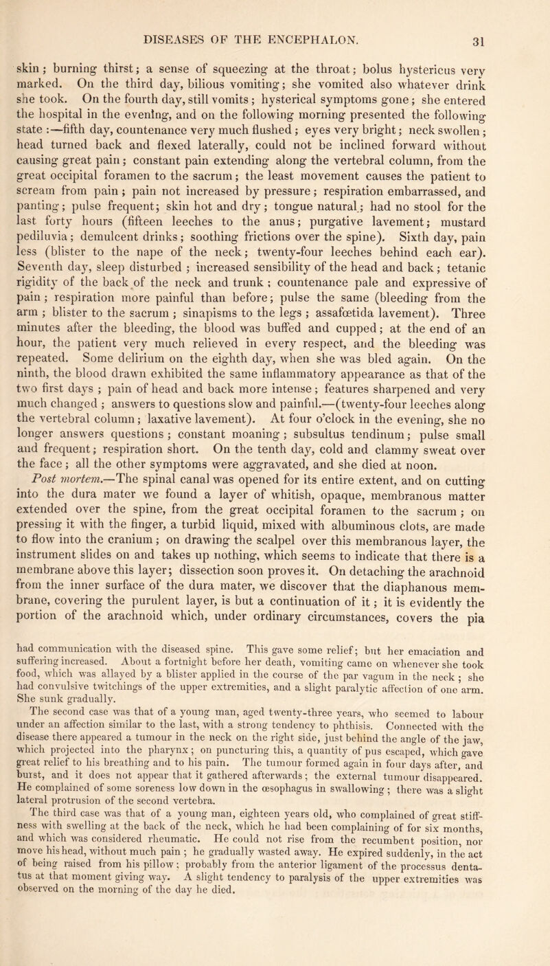 skin ; burning thirst ; a sense of squeezing at the throat ; bolus hystericus very marked. On the third day, bilious vomiting ; she vomited also whatever drink she took. On the fourth day, still vomits ; hysterical symptoms gone ; she entered the hospital in the evening, and on the following morning presented the following state fifth day, countenance very much flushed ; eyes very bright ; neck swollen ; head turned back and flexed laterally, could not be inclined forward without causing great pain ; constant pain extending along the vertebral column, from the great occipital foramen to the sacrum ; the least movement causes the patient to scream from pain ; pain not increased by pressure ; respiration embarrassed, and panting; pulse frequent; skin hot and dry; tongue natural.; had no stool for the last forty hours (fifteen leeches to the anus; purgative lavement; mustard pediluvia ; demulcent drinks ; soothing frictions over the spine). Sixth day, pain less (blister to the nape of the neck ; twenty-four leeches behind each ear). Seventh day, sleep disturbed ; increased sensibility of the head and back ; tetanic rigidity of the back of the neck and trunk ; countenance pale and expressive of pain ; respiration more painful than before ; pulse the same (bleeding from the arm ; blister to the sacrum ; sinapisms to the legs ; assafœtida lavement). Three minutes after the bleeding, the Wood was buffed and cupped ; at the end of an hour, the patient very much relieved in every respect, and the bleeding was repeated. Some delirium on the eighth day, when she was bled again. On the ninth, the blood drawn exhibited the same inflammatory appearance as that of the two first days ; pain of head and back more intense ; features sharpened and very much changed ; answ'ers to questions slow and painful.—(twenty-four leeches along the vertebral column ; laxative lavement). At four o’clock in the evening, she no longer answers questions ; constant moaning ; subsultus tendinum ; pulse small and frequent ; respiration short. On the tenth day, cold and clammy sweat over the face ; all the other symptoms were aggravated, and she died at noon. Fosi 7}iorlem.--The spinal canal was opened for its entire extent, and on cutting into the dura mater we found a layer of whitish, opaque, membranous matter extended over the spine, from the great occipital foramen to the sacrum ; on pressing it with the finger, a turbid liquid, mixed wdth albuminous clots, are made to flow into the cranium ; on drawing the scalpel over this membranous layer, the instrument slides on and takes up nothing, which seems to indicate that there is a membrane above this layer; dissection soon proves it. On detaching the arachnoid from the inner surface of the dura mater, we discover that the diaphanous mem- brane, covering the purulent layer, is but a continuation of it ; it is evidently the portion of the arachnoid which, under ordinary circumstances, covers the pia had communication with the diseased spine. This gave some relief; but her emaciation and suffering increased. About a fortnight before her death, vomiting came on whenever she took food, which was allayed by a blister applied in the course of the par vagum in the neck • she had convulsive twitchings of the upper extremities, and a slight paralytic affection of one'arm. She sunk gradually. The second case was that of a young man, aged twenty-three years, who seemed to labour under an affection similar to the last, with a strong tendency to phthisis. Connected with the disease there appeared a tumour in the neck on the right side, just behind the angle of the jaw, which projected into the pharynx ; on puncturing this, a quantity of pus escaped, which gave great relief to his breathing and to his pain. The tumour formed again in four days after, and burst, and it does not appear that it gathered afterwards ; the external tumour disappeared. He complained of some soreness low down in the oesophagus in swallowing ; there was a slight lateral protrusion of the second vertebra. The third case was that of a young man, eighteen years old, who complained of great stiff- ness with swelling at the back of the neck, which he had been complaining of for six months and which was considered rheumatic. He could not rise from the recumbent position, nor move his head, without much pain ; he gradually wasted away. He expired suddenly, in the act of being raised from his pillow ; probably from the anterior ligament of the processus denta- tus at that moment giving way. A slight tendency to paralysis of the upper extremities was observed on the morning of the day he died.