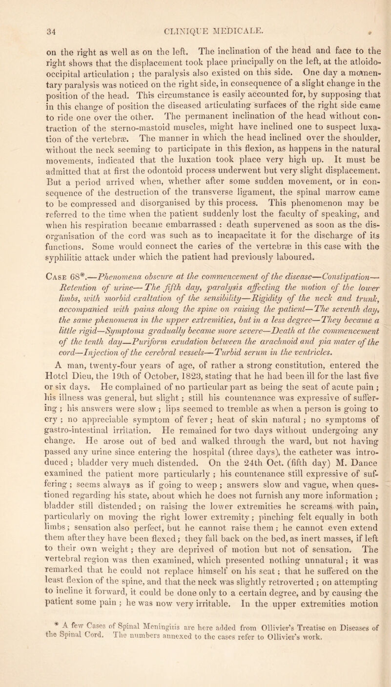 on the right as well as on the left. The inclination of the head and face to the right shows that the displacement took place principally on the left, at the atloido- occipital articulation ; the paralysis also existed on this side. One day a mo\nen- tary paralysis was noticed on the right side, in consequence of a slight change in the position of the head. This circumstance is easily accounted for, by supposing that in this change of position the diseased articulating^surfaces of the right side came to ride one over the other. The permanent inclination of the head without con- traction of the sterno-mastoid muscles, might have inclined one to suspect luxa- tion of the vertebræ. The manner in which the head inclined over the shoulder, without the neck seeming to participate in this flexion, as happens in the natural movements, indicated that the luxation took place very high up. It must be admitted that at first the odontoid process underwent but very slight displacement. But a period arrived wdien, whether after some sudden movement, or in con- sequence of the destruction of the transverse ligament, the spinal marrow came to be compressed and disorganised by this process. This phenomenon may be referred to the time when the patient suddenly lost the faculty of speaking, and when his respiration became embarrassed : death supervened as soon as the dis- organisation of the cord was such as to incapacitate it for the discharge of its functions. Some would connect the caries of the vertebræ in this case wnth the syphilitic attack under which the patient had previously laboured. Case 68*.—Thenomena obscure at the commencement of the disease—Constipation— Retention of urine— The fifth day, paralysis affecting the motion of the lower limbs, with morbid exaltation of the sensibility—Rigidity of the neck and trunk, accompanied vnth pains along the spine on raising the patient—The seventh day, the same phenomena in the upper extremities, but in a less degree— They became a little rigid—Symptoms gradually became more severe—Death at the commencement of the tenth day—Puriform exudation between the arachnoid and pia mater of the cord—Injection of the cerebral vessels—Turbid serum in the ventricles. A man, twenty-four years of age, of rather a strong constitution, entered the Hotel Dieu, the 19th of October, 1823, stating that he had been ill for the last five or six days. He complained of no particular part as being the seat of acute pain ; his illness was general, but slight ; still his countenance was expressive of suffer- ing ; bis answers were slow ; lips seemed to tremble as w'hen a person is going to cry ; no appreciable symptom of fever ; heat of skin natural ; no symptoms of gastro-intestinal irritation. He remained for two days without undergoing any change. He arose out of bed and walked through the ward, but not having passed any urine since entering the hospital (three days), the catheter was intro- duced ; bladder very much distended. On the 24th Oct. (fifth day) M. Dance examined the patient more particularly ; his countenance still expressive of suf- fering ; seems always as if going to weep ; answers slow and vague, when ques- tioned regarding his state, about which he does not furnish any more information ; bladder still distended; on raising the lower extremities he screams with pain, particularly on moving the right lower extremity ; pinching felt equally in both limbs; sensation also perfect, but he cannot raise them; he cannot even extend them after they have been flexed; they fall back on the bed, as inert masses, if left to their own weight ; they are deprived of motion but not of sensation. The vertebral region w as then examined, w'hich presented nothing unnatural ; it w'as remarked that he could not replace himself on his seat ; that he suffered on the least flexion of the spine, and that the neck was slightly retroverted ; on attempting to incline it forward, it could be done only to a certain degree, and by causing the patient some pain ; he was now very irritable. In the upper extremities motion * A few Cases of Spinal Meningitis are here added from Ollivier’s Treatise on Diseases of tîîe Spinal Cord. Ihe numbers annexed to the cases refer to Ollivier’s work.