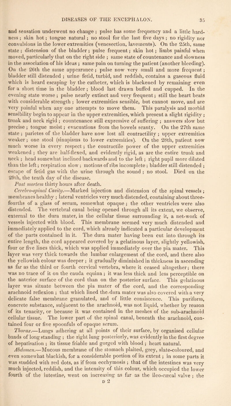 and sensation underwent no change ; pulse has some frequency and a little hard- ness ; skin hot ; tongue natural ; no stool for the last five days ; no rigidity nor convulsions in the lower extremities (venesection, lavements). On the 25th, same state ; distension of the bladder ; pulse frequent ; skin hot ; limbs painful when moved, particularly that on the right side ; same state of countenance and slowness in the association of his ideas ; same pain on turning the patient (another bleeding). On the 26th the same appearance ; pulse now very small and more frequent ; bladder still distended ; urine fetid, turbid, and reddish, contains a gaseous fluid which is heard escaping by the catheter, which is blackened by remaining even for a short time in the bladder ; blood last drawn buffed and cupped. In the evening state worse ; pulse nearly extinct and very frequent ; still the heart beats with considerable strength ; lower extremities sensible, but cannot move, and are very painful when any one attempts to move them. This paralysis and morbid sensibility begin to appear in the upper extremities, which present a slight rigidity ; trunk and neck rigid ; countenance still expressive of suffering ; answers slow but precise ; tongue moist ; evacuations from the bowels scanty. On the 27th same state ; parietes of the bladder have now lost all contractility ; upper extremities weaker ; one stool (sinapisms to lower extremities). On the 28th, patient now much worse in every respect ; the contractile power of the upper extremities weakened ; they are half-flexed, and evidently rigid, as are the entire trunk and neck ; head somewhat inclined backwards and to the left ; right pupil more dilated than the left ; respiration slow ; motions of ribs incomplete ; bladder still distended ; escape of fetid gas with the urine through the sound ; no stool. Died on the 29th, the tenth day of the disease. Post mortem thirty hours after death. Cerehro-spmal Cavity.—Marked injection and distension of the spinal vessels ; membranes healthy ; lateral ventricles very much distended, containing about three- fourths of a glass of serum, somewhat opaque ; the other ventricles were also distended. The vertebral canal being opened through all its extent, we observe, external to the dura mater, in the cellular tissue surrounding it, a net-work of vessels injected with blood. This membrane seemed very much distended and immediately applied to the cord, which already indicated a particular development of the parts contained in it. The dura mater having been cut into through its entire length, the cord appeared covered by a gelatinous layer, slightly yellowish, four or five lines thick, which was applied immediately over the pia mater. This layer was very thick towards the lumbar enlargement of the cord, and there also the yellowish colour was deeper ; it gradually diminished in thickness in ascending as far as the third or fourth cervical vertebra, w'here it ceased altogether; there was no trace of it on the cauda equina ; it was less thick and less perceptible on the anterior surface of the cord than on the posterior surface. This gelatinous layer was situate between the pia mater of the cord, and the corresponding arachnoid reflexion ; that which lined the dura mater was also covered with a very delicate false membrane granulated, and of little consistence. This puriform, concrete substance, subjacent to the arachnoid, was not liquid, whether by reason of its tenacity, or because it was contained in the meshes of the sub-arachnoid cellular tissue. The lower part of the spinal canal, beneath the arachnoid, con- tained four or five spoonfuls of opaque serum. Thorax.—Lungs adhering at all points of their surface, by organised cellular bands of long standing ; the right lung posteriorly, was evidently in the first degree of hépatisation ; its tissue friable and gorged with blood ; heart natural. Abdomen.—Mucous membrane of the stomach plaited, grey, slate-coloured, and even somewhat blackish, for a considerable portion of its extent ; in some parts it was studded with red dots, as if from ecchymosis ; that of the intestines was very much injected, reddish, and the intensity of this colour, which occupied the lower fourth of the intestine, went on increasing as fur as the ileo-cæcal valve ; the