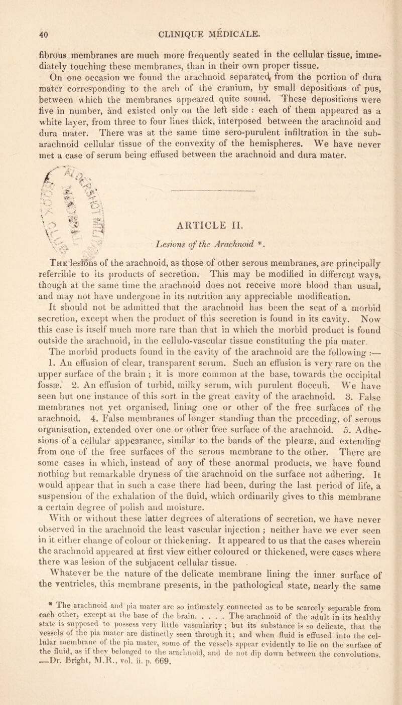 fibrüus membranes are much more frequently seated in the cellular tissue, imme- diately touching these membranes, than in their own proper tissue. On one occasion we found the arachnoid separated^ from the portion of dura mater corresponding to the arch of the cranium, by small depositions of pus, between which the membranes appeared quite sound. These depositions were five in number, and existed only on the left side : each of them appeared as a white layer, from three to four lines thick, interposed between the arachnoid and dura mater. There was at the same time sero-purulent infiltration in the sub- arachnoid cellular tissue of the convexity of the hemispheres. We have never met a case of serum being effused between the arachnoid and dura mater. ft' • ARTICLE IL Lesions of the Arachnoid *. The lesfdns of the arachnoid, as those of other serous membranes, are principally referrible to its products of secretion. This may be modified in different ways, though at the same time the arachnoid does not receive more blood than usual, and may not have undergone in its nutrition any appreciable modification. It should not be admitted that the arachnoid has been the seat of a morbid secretion, except when the product of this secretion is found in its cavity. Now this case is itself much more rare than that in which the morbid product is found outside the arachnoid, in the cellulo-vascular tissue constituting the pia mater. The morbid products found in the cavity of the arachnoid are the following :— 1. An effusion of clear, transparent serum. Such an effusion is very rare on the upper surface of the brain ; it is more common at the base, towards the occipital fossæ. 2. An effusion of turbid, milky serum, with purulent flocculi. We have seen but one instance of this sort in the great cavity of the arachnoid. 3. False membranes not yet organised, lining one or other of the free surfaces of the arachnoid. 4. False membranes of longer standing than the preceding, of serous organisation, extended over one or other free surface of the arachnoid. 5. Adhe- sions of a cellular appearance, similar to the bands of the pleuræ, and extending from one of the free surfaces of the serous membrane to the other. There are some cases in which, instead of any of these anormal products, we have found nothing but remarkable dryness of the arachnoid on the surface not adhering. It would appear that in such a case there had been, during the last period of life, a suspension of the exhalation of the fluid, which ordinarily gives to this membrane a certain degree of polish and moisture. With or without these latter degrees of alterations of secretion, we have never observed in the arachnoid the least vascular injection ; neither have w^e ever seen in it either change of colour or thickening. It appeared to us that the cases wherein the arachnoid appeared at first view' either coloured or thickened, w'ere cases where there was lesion of the subjacent cellular tissue. Whatever be the nature of the delicate membrane lining the inner surface of the ventricles, this membrane presents, in the pathological state, nearly the same * The arachnoid and pia mater are so intimately connected as to be scarcely separable from each other, except at the base of the brain The arachnoid of the adult in its healthy state is supposed to possess very little vascularity ; but its substance is so delicate, that the vessels of the pia mater are distinctly seen through it ; and when fluid is effused into the cel- lular rnembrane of the pia mater, some of the vessels appear evidently to lie on the surface of the fluid, as if they belonged to the arachnoid, and do nut dip down between the convolutions. .—Dr. Bright, M.R., vol. ii. p. 669.