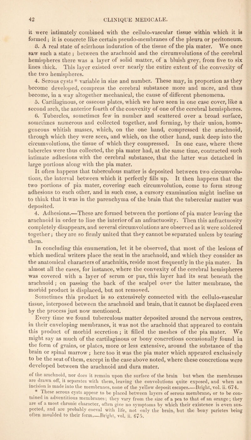 it were intimately combined with the cellulo-vascular tissue within which it is formed ; it is concrete like certain pseudo-membranes of the pleura or peritoneum. 3. A real state of scirrhous induration of the tissue of the pia mater. We once saw such a state ; between the arachnoid and the circumvolutions of the cerebral hemispheres there was a layer of solid matter, of a bluish grey, from five to six lines ihick. This layer existed over nearly the entire extent of the convexity of the two hemispheres. 4. Serous cysts * variable in size and number. These may, in proportion as they become developed, compress the cerebral substance more and mere, and thus become, in a way altogether mechanical, the cause of different phenomena. 5. Cartilaginous, or osseous plates, which we have seen in one case cover, like a second arch, the anterior fourth of the convexity of one of the cerebral hemispheres. 6. Tubercles, sometimes few in number and scattered over a broad surface, sometimes numerous and collected together, and forming, by their union, homo- geneous whitish masses, which, on the one hand, compressed the arachnoid, through which they were seen, and which, on the other hand, sunk deep into the circumvolutions, the tissue of which they compressed. In one case, where these tubercles were thus collected, the pia mater had, at the same time, eontracted such intimate adhesions with the cerebral substance, that the latter was detached in large portions along with the pia mater. It often happens that tuberculous matter is deposited between two circumvolu- tions, the interval between which it perfectly fills up. It then happens that the two portions of pia mater, covering each circumvolution, come to form strong adhesions to each other, and in such case, a cursory examination might incline us to think that it was in the parenchyma of the brain that the tubercular matter was deposited. 4. Adhesions.—These are formed between the portions of pia mater leaving the arachnoid in order to line the interior of an anfractuosity. Then this anfractuosity completely disappears, and several circumvolutions are observed as it were soldered together ; they are so firmly united that they cannot be separated unless by tearing them. In concluding this enumeration, let it be observed, that most of the lesions of which medical writers place the seat in the arachnoid, and which they consider as the anatomical characters of arachnitis, reside most frequently in the pia mater. In almost all the cases, for instance, where the convexity of the cerebral hemispheres was covered with a layer of serum or pus, this layer had its seat beneath the arachnoid ; on passing the back of the scalpel ove^ the latter membrane, the morbid product is displaced, but not removed. Sometimes this product is so extensively connected with the cellulo-vascular tissue, interposed between the arachnoid and brain, that it cannot be displaced even by the process just now mentioned. Every time we found tuberculous matter deposited around the nervous centres, in their enveloping membranes, it was not the arachnoid that appeared to contain this product of morbid secretion ; it filled the meshes of the pia mater. We might say as much of the cartilaginous or bony concretions occasionally found in the form of grains, or plates, more or less extensive, around the substance of the brain or spinal marrow ; here too it was the pia mater which appeared exclusively to be the seat of them, except in the case above noted, where these concretions were developed between the arachnoid and dura mater. of the arachnoid, nor docs it renaaiu upon the surface of the brain hut when the membranes are drawn off, it separates with them, leaving the convolutions quite exposed, and when an incision is made into the membranes, none of the yellow deposit escapes.—Bright, vol. ii. 674. 1 hese serous cysts appear to be placed between layers of serous membrane, or to be con- tained in adventitious membranes; they vary from the size of a pea to that of an orange ; they are ot a most chronic character, often give no symptoms by which their existence is even sus- pected, and are probably coeval with life, not only tlic brain, but the bony parietes being often moulded to their form.—Bright, vol. ii. 675,