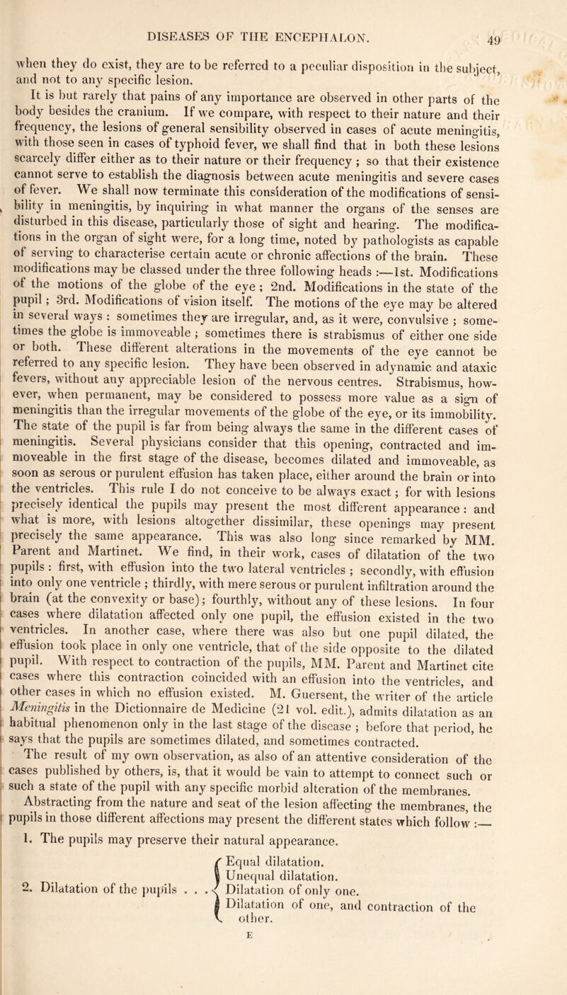 when they do exist, they are to be referred to a peculiar disposition in the subject, and not to any specific lesion. It is but rarely that pains of any importance are observed in other parts of the body besides the cranium. If we compare, with respect to their nature and their frequency, the lesions of general sensibility observed in cases of acute meningitis, with those seen in cases of typhoid fever, we shall find that in both these lesions scarcely differ either as to their nature or their frequency ; so that their existence cannot serve to establish the diagnosis between acute meningitis and severe cases of fever. We shall now terminate this consideration of the modifications of sensi- ^ bility in meningitis, by inquiring in what manner the organs of the senses are disturbed in this disease, particularly those of sight and hearing. The modifica- tions in the organ of sight were, for a long time, noted by pathologists as capable of serving to characterise certain acute or chronic alfections of the brain. These modifications may be classed under the three following heads 1st, Modifications of the motions of the globe of the eye ; 2nd. Modifications in the state of the pupil ; 3rd. Modifications of vision itself. The motions of the eye may be altered in several ways : sometimes they are irregular, and, as it were, convulsive ; some- times the globe is immoveable ; sometimes there is strabismus of either one side or both. These different alterations in the movements of the eye cannot be referred to any specific lesion. They have been observed in adynamic and ataxic fevers, without any appreciable lesion of the nervous centres. Strabismus, how- ever, when permanent, may be considered to possess more value as a sign of I meningitis than the irregular movements of the globe of the eye, or its immobility. The state of the pupil is far from being always the same in the different cases of I meningitis.^ Several physicians consider that this opening, contracted and im- I moveable in the first stage of the disease, becomes dilated and immoveable, as ; soon as serous or purulent effusion has taken place, either around the brain or into [ the ventricles. This rule I do not conceive to be always exact ; for with lesions precisely identical the pupils may present the most different appearance : and ■ what is more, with lesions altogether dissimilar, these openings may present ' precisely the same appearance. This was also long since remarked by MM. ' Parent and Martinet. We find, in their work, cases of dilatation of the two I pupils : first, with effusion into the two lateral ventricles ; secondly, with effusion I into only one ventricle ; thirdly, with mere serous or purulent infiltration around the I brain (at the convexity or base) ; fourthly, without any of these lesions. In four I cases^ where dilatation affected only one pupil, the effusion existed in the two I ventricles. In another case, where there was also but one pupil dilated, the I effusion took place in only one ventricle, that of the side opposite to the diiated I pupil. With respect to contraction of the pupils, MM. Parent and Martinet cite j cases where this contraction coincided with an effusion into the ventricles, and other cases in which no effusion existed. M. Guersent, the writer of the article I Meningitis in the Dictionnaire de Medicine (21 vol. edit.), admits dilatation as an I habitual phenomenon only in the last stage of the disease ; before that period, he ! says that the pupils are sometimes dilated, and sometimes contracted. The result of my own observation, as also of an attentive consideration of the ; cases published by others, is, that it would be vain to attempt to connect such or ; such a state of the pupil with any specific morbid alteration of the membranes. Abstracting from the nature and seat of the lesion affecting the membranes, the ! pupils in those different affections may present the different states which follow : 1. The pupils may preserve their natural appearance. / Equal dilatation. I Unequal dilatation. 2. Dilatation of the pupils . . . < Dilatation of only one. I Dilatation of one, and contraction of the V. other. E