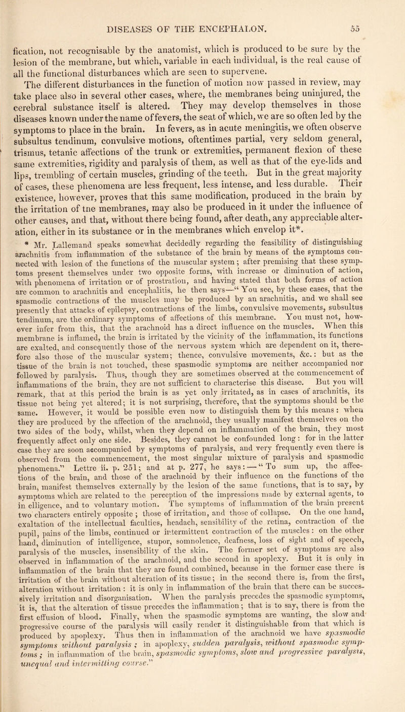 ficaiion, not recognisable by the anatomist, which is produced to be sure by the lesion of the membrane, but which, variable in each individual, is the real cause of all the functional disturbances which are seen to supervene. The different disturbances in the function of motion now passed in review, may take place also in several other cases, where, the membranes being uninjured, the cerebral substance itself is altered. They may develop themselves in those diseases known under the name of fevers, the seat of which, we are so often led by the symptoms to place in the brain. In fevers, as in acute meningitis, we often observe subsultus tendinum, convulsive motions, oftentimes partial, very seldom general, [ trismus, tetanic affections of the trunk or extremities, permanent flexion of these same extremities, rigidity and paralysis of them, as well as that of the eye-lids and lips, trembling of certain muscles, grinding of the teeth. But in the great majority of cases, these phenomena are less frequent, less intense, and less durable. Their existence, however, proves that this same modiflcation, produced in the brain by i the irritation of trie membranes, may also be produced in it under the iiifluence of I other causes, and that, without there being found, after death, any appreciable alter- I ation, either in its substance or in the membranes which envelop it^. * Mr. Lallemand speaks somewhat decidedly regarding the feasibility of distinguishing ! arachnitis from inflammation of the substance of the brain by means of the symptoms con- I nected with lesion of the functions of the muscular system ; after premising that these symp- toms present themselves under two opposite forms, with increase or diminution of action, with phenomena of irritation or of prostration, and having stated that both forms of action are common to ai’achnitis and encephalitis, he then says “ You see, by these cases, that the spasmodic contractions of the muscles may he produced by an arachnitis, and we shall see presently that attacks of epilepsy, contractions of the limbs, convulsive movements, subsultus tendinum, are the ordinary symptoms of affections of chis membrane. You must not, how- ever infer from this, that the arachnoid has a direct influence on the muscles. When this membrane is inflamed, the brain is irritated by the vicinity of the inflammation, its functions are exalted, and consequently those of the nervous system which are dependent on it, there- ' fore also those of the muscular system; thence, convulsive movements, &c. : but as the tissue of the brain is not touched, these spasmodic symptoms are neither accompanied nor followed by paralysis. Thus, though they are sometimes observed at the commencement of inflammations of the brain, they are not sufficient to characterise this disease. But you will remark, that at this period the brain is as yet only irritated, as in cases of arachnitis, its tissue not being yet altered ; it is not surprising, therefore, that the symptoms should be the same. However, it would he possible even now to distinguish them by this means : when they are produced by the affection of the arachnoid, they usually manifest themselves on the two sides of the body, whilst, when they depend on inflammation of the brain, they most frequently affect only one side. Besides, they cannot he confounded long : for in the latter case they are soon accompanied by symptoms of paralysis, and very frequently even theie is observed from the commencement, the most singular mixture of paralysis and spasmodic phenomena.” Lettre ii. p. 251; and at p. 277, he says : — “ To sum up, the affec- tions of the brain, and those of the arachnoid by their influence on the functions of the brain, manifest themselves externally by the lesion of the same functions, that is to say, by symptoms which are related to the perception of the impressions made by external agents, to in elligence, and to voluntary motion. The symptoms of inflammation of the brain present two characters entirely opposite ; those of irritation, and those of collapse. On the one hand, exaltation of the intellectual faculties, headach, sensibility of the retina, contraction of the pupil, pains of the limbs, continued or intermittent contraction of the muscles : on the other hand, diminution of intelligence, stupor, somnolence, deafness, loss of sight and of speech, paralysis of the muscles, insensibility of the skin. The former set of symptoms are also observed in inflammation of the arachnoid, and the second in apoplexy. ^ But it is only in inflammation of the brain that they are found combined, because in the loimcr case theie is irritation of the brain without alteration of its tissue ; in the second there is, from the first, alteration without irritation i it is only in inflammation ot the brain that there can be succes- sively irritation and disorganisation. When the paralysis precedes the spasmodic symptoms, it is, that the alteration of tissue precedes the inflammation ; that is to say, there is from the first effusion of blood. Finally, when the spasmodic symptoms are wanting, the slow and progi’essive course of the paralysis will easily render it distinguishable from that which is produced by apoplexy. Thus then in inflammation of the arachnoid we have spasmodic symptoms without paralysis ; in apoplexy,_s^(rZ(-/el^ paralysis, without spasmodic symp- toms ,* in inflammation of the brain, spasmodic sy mptoms, slow and proyrcssivc pai alysis, unequal and intermitting course.'