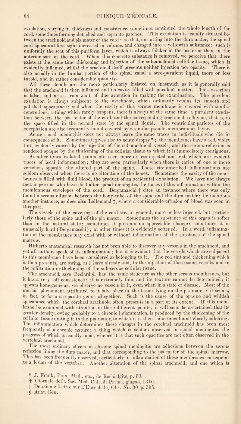 exudation, varying in tliickncss and consistence, sometimes continued tlie whole length of the cord, sometimes forming detached and separate patches. This exudation is nsnally situated be- tween the arachnoid and pia mater of the cord : so that, on cutting into the dura mater, the spinal cord appears at first sight increased in volume, and changed into a yellowish substance : such is uniformly the seat of this piu’iform layer, which is always thicker in the posterior than in the anterior part of the cord. When this concrete substance is removed, we perceive that there exists at the same time thickening and injection of the suh-arachnoid cellular tissue, which is evidently inflamed, whilst the arachnoid itself presents neither injection nor opacity. There is also usually in the lumbar portion of the spinal canal a sero-purulent liquid, more or less turbid, and in rather considerable quantity. All these details are the more particularly insisted on, inasmuch as it is generally said that the arachnoid is then inflamed and its cavity filled with purulent matter. This assertion is false, and arises from want of due attention in making the examination. The purulent exudation is ahvays subjacent to the arachnoid, which ordinarily retains its smooth and polished appearance ; and when the cavity of this serous membrane is covered with similar concretions, a thing which rarely happens, there is always at the same time a punilcnt exuda- tion between the pia mater of the cord, and the corresponding arachnoid reflexion, that is, in the space filled in the normal state by the spinal liquid. The ventricular parietes of the encephalon are also frequently found covered by a similar pseudo-membranous layer. Acute spinal meningitis does not always leave the same traces in individuals W’ho die in consequence of it. Sometimes it gives rise to acute dropsy* ; the membranes have a red, violet tint, evidently caused by the injection of the sub-arachnoid vessels, and the serous reflexion is rendered opaque by the thickening of the cellular tissue to wdiich it is immediately contiguous. At other times isolated points are seen more or less injected and red, which are evident traces of local inflammation ; they are seen particularly when there is caries of one or more vertebra;, opposite the altered part of the spine. These circumscribed inflammations are seldom observed w’hen there is no alteration of the bones. Sometimes the cavity of the mem- bi ■anes is filled ^vith fluid blood, the product of an accidental exhalation. We have not always met, in persons who have died after spinal meningitis, the traces of this inflammation wdthin the membranous envelopes of the cord. Bergamaschi-j* cites an instance where there wns only found a serous effusion between the bony tube of the spine and the dura mater ; he mentions another instance, as does also Lallemand J, where a considerable effusion of blood was seen in this part. The vessels of the coverings of the cord are, in general, more or less injected, but particu- larly those of the spine and of the pia mater. Sometimes the substance of this organ is softer than in the natural state ; sometimes it presents no appreciable change ; sometimes it is unusually hard (Bergamaschi) ; at other times it is evidently softened. In a word, inflamma- tion of the membranes may exist with or without inflammation of the substance of the spinal marrow. Hitherto anatomical research has not been able to discover any vessels in the arachnoid, and yet all authors speak of its inflammation; but it is evident that the vessels which are subjacent to this membrane have been considered as belonging to it. The red tint and thickening which it then presents, are owing, as I have already said, to the injection of these same vessels, and to the infiltration or thickening of the sub-serous cellular tissue. The arachnoid, says Bedard §, has the same structure as the other serous membranes, but it has a very soft consistence ; it is extremely thin, and its texture cannot be determined ; it appears homogeneous, we observe no vessels in it, even when in a state of disease. Most of the morbid phenomena attributed to it take place in the tissue lying on the pia mater : it seems, in fact, to form a separate genus altogether. Such is the cause of the opaque and whitish appearance which the cerebral arachnoid often presents in a part of its extent. If this mem- brane be examined with attention in these different points, it will soon be ascertained that its greater density, owing probably to a chronic inflammation, is produced by the thickening of the cellular tissue uniting it to the pia mater, to which it is then sometimes found closely adhering. The inflammation which determines these changes in the cerebral arachnoid has been most frequently of a chronic nature ; a thing which is seldom observed in spinal meningitis, the progress of which is usually rapid, whence it is that such opacities are not often observed in the vertebral arachnoid. The most ordinary effects of chronic spinal meningitis are adhesions between the serous reflexion lining the dura mater, and that corresponding to the pia mater of the spinal marrow. This has been frequently observed, particularly in inflammation of these membranes consequent to a lesion of the vertebra;. Another alteration of the spinal arachnoid, and one which is * J. Frank, Prax. Med., etc., de Racliialgite, p. 80. t Giornale della Soc. Med. Chir. di Parma, giugno, 1810. I Denxictnc Lettre sur L’Encéphale, Obs. No. 80, p. 305. ÿ Anat. Gén.
