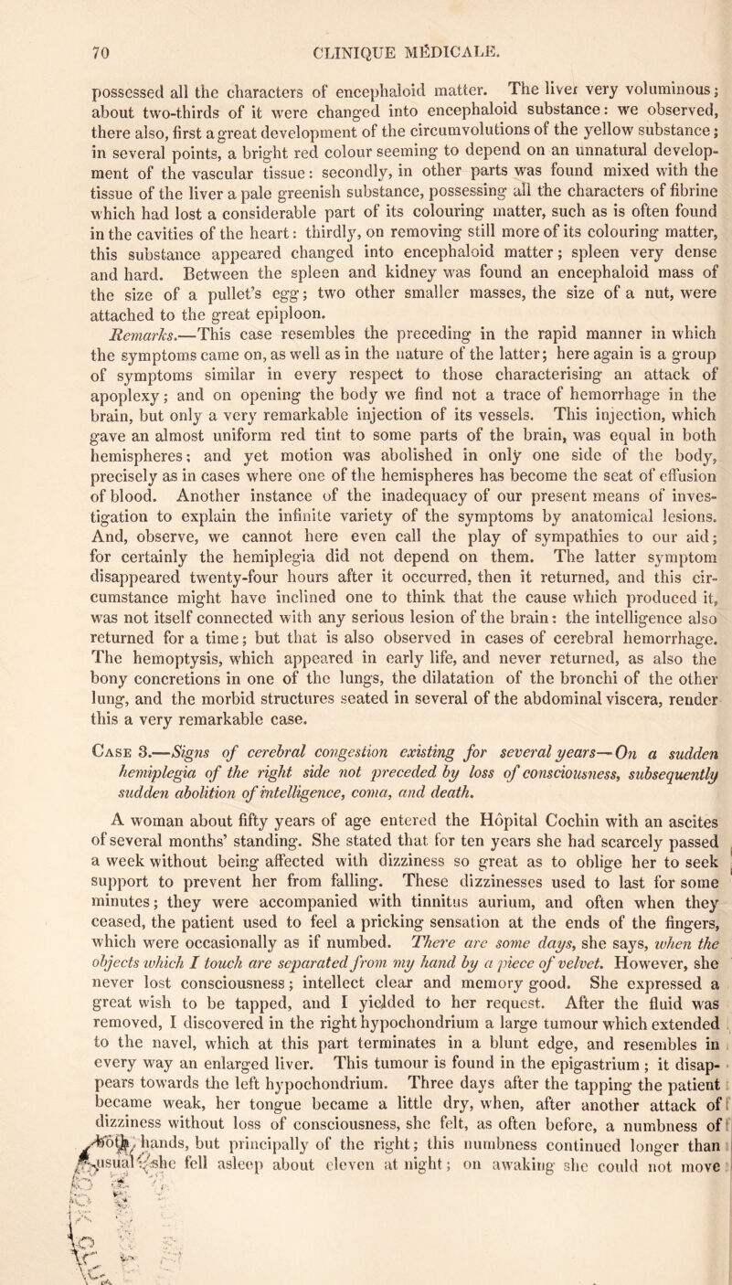 possessed all the characters of encephaloid matter. The liver very voluminous ; about two-thirds of it were changed into encephaloid substance : we observed, there also, first a great development of the circumvolutions of the yellow substance j in several points, a bright red colour seeming to depend on an unnatural develop- ment of the vascular tissue : secondly, in other parts was found mixed with the tissue of the liver a pale greenish substance, possessing all the characters of fibrine which had lost a considerable part of its colouring matter, sueh as is often found in the cavities of the heart : thirdly, on removing still more of its colouring matter, this substance appeared changed into encephaloid matter; spleen very dense and hard. Between the spleen and kidney was found an encephaloid mass of the size of a pullet’s egg ; two other smaller masses, the size of a nut, were attached to the great epiploon. Remarks.—This case resembles the preceding in the rapid manner in which the symptoms came on, as well as in the nature of the latter; here again is a group of symptoms similar in every respect to those characterising an attack of apoplexy ; and on opening the body we find not a trace of hemorrhage in the brain, but only a very remarkable injection of its vessels. This injection, which gave an almost uniform red tint to some parts of the brain, was equal in both hemispheres ; and yet motion was abolished in only one side of the body, precisely as in cases where one of the hemispheres has become the seat of effusion of blood. Another instance of the inadequacy of our present means of inves- tigation to explain the infinite variety of the symptoms by anatomical lesions. And, observe, we cannot here even call the play of sympathies to our aid; for certainly the hemiplegia did not depend on them. The latter symptom disappeared twenty-four hours after it occurred, then it returned, and this cir- cumstance might have inclined one to think that the cause which produced it, was not itself connected with any serious lesion of the brain: the intelligence also returned for a time ; but that is also observed in cases of cerebral hemorrhage. The hemoptysis, w'hich appeared in early life, and never returned, as also the bony concretions in one of the lungs, the dilatation of the bronchi of the other lung, and the morbid structures seated in several of the abdominal viscera, render this a very remarkable case. Case 3.—Signs of cerebral congestion existing for several years—On a sudden hemiplegia of the right side not preceded by loss of consciousness, subsequently sudden abolition of intelligence, coma, and death. A woman about fifty years of age entered the Hôpital Cochin with an ascites of several months’ standing. She stated that for ten years she had scarcely passed a week without being affected with dizziness so great as to oblige her to seek support to prevent her from falling. These dizzinesses used to last for some minutes; they were accompanied with tinnitus aurium, and often when they ceased, the patient used to feel a pricking sensation at the ends of the fingers, which were occasionally as if numbed. There are some days, she says, when the objects which I touch are separated from my hand by a piece of velvet. However, she never lost consciousness ; intellect clear and memory good. She expressed a great wish to be tapped, and I yielded to her request. After the fluid was removed, I discovered in the right hypochondrium a large tumour whieh extended to the navel, which at this part terminates in a blunt edge, and resembles in i every way an enlarged liver. This tumour is found in the epigastrium ; it disap- • pears towards the left hypochondrium. Three days after the tapping the patient i became weak, her tongue became a little dry, when, after another attack of f dizziness without loss of consciousness, she felt, as often before, a numbness of ■ hands, but principally of the right; this numbness continued longer than» ^^.^tisuaf'C^^hc fell asleep about eleven at night ; on awaking she could not move
