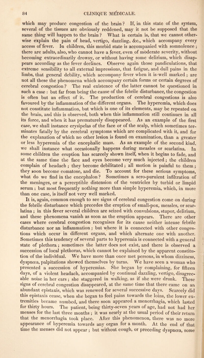 which may produce congestion of the brain ? If, in this state of the system, several of the tissues are obviously reddened, may it not be supposed that the same thing will happen to the brain ? What is certain is, that we cannot other- wise explain the pain of head, vertigo, dazzling, &c., which accompany every access of fever. In children, this morbid state is accompanied with somnolence ; there are adults, also, who cannot have a fever, even of moderate severity, without becoming extraordinarily drowsy, or without having some delirium, which disap- pears according as the fever declines. Observe again those pandiculations, that extreme sensibility to all external impressions, that fatigue, and dull pains in the limbs, that general debility, which accompany fever when it is w^ell marked; are not all these the phenomena which accompany certain forms or certain degrees of cerebral congestion ? The real existence of the latter cannot be questioned in such a case : but far from being the cause of the febrile disturbance, the congestion is often but an effect of it. The production of cerebral congestions is also favoured by the inflammation of the different organs. The hyperemia, which does not constitute inflammation, but which is one of its elements, may be repeated on the brain, and this is observed, both when this inflammation still continues in all its force, and when it has prematurely disappeared. As an example of the first case, we shall instance erysipelas of the face or of the scalp, which sometimes ter- minates fatally by the cerebral symptoms which are complicated with it, and for the explanation of which no other lesion is found on examination, than a greater or less hyperemia of the encephalic mass. As an example of the second kind, we shall instance what occasionally happens during measles or scarlatina. In some children the eruption has scarcely showm itself, when it begins to fade, and at the same time the face and eyes become very much injected ; the children complain of headach ; they become debilitated ; all motion is painful to them ; they soon become comatose, and die. To account for these serious symptoms, what do we find in the encephalon ? Sometimes a sero-puruient infiltration of the meninges, or a perceptible distension of the ventricles by turbid or limpid serum ; but most frequently nothing more than simple hyperemia, which, in more than one case, is itself not very w^ell marked. It is, again, common enough to see signs of cerebral congestion come on during the febrile disturbance which precedes the eruption of small-pox, measles, or scar- latina ; in this fever several children are seized with convulsions, stupor, delirium, and these phenomena vanish as soon as the eruption appears. There are other cases where cerebral congestion recognises for its cause neither intense febrile disturbance nor an inflammation : but where it is connected with other conges- tions which occur in different organs, and which alternate one with another. Sometimes this tendency of several parts to hyperemia is connected with a general state of plethora ; sometimes the latter does not exist, and there is observed a succession of local plethoras, which cannot be explained by the apparent constitu- tion of the individual. We have more than once met persons, in whom dizziness, dyspnœa, palpitations showed themselves by turns. We have seen a woman who presented a succession of hyperemias. She began by complaining, for fifteen days, of a violent headach, accompanied by continual dazzling, vertigo, disagree- able noise in her ears ; she staggered in walking, as if she were drunk. These signs of cerebral congestion disappeared, at the same time that there came on an abundant épistaxis, which was renewed for several successive days. Scarcely did this épistaxis cease, when she began to feel pains towards the loins, the lower ex- tremities became numbed, and there soon appeared a menorrhagia, which lasted for thirty hours. The patient, being thirty-seven years of age, had not had her menses for the last three months ; it was nearly at the usual period of their return that the menorrhagia took place. After this phenomenon, there was no more appearance of h^^peremia towards any organ for a month. At the end of that time the menses did not appear ; but without cough, or preceding dyspnœa, some