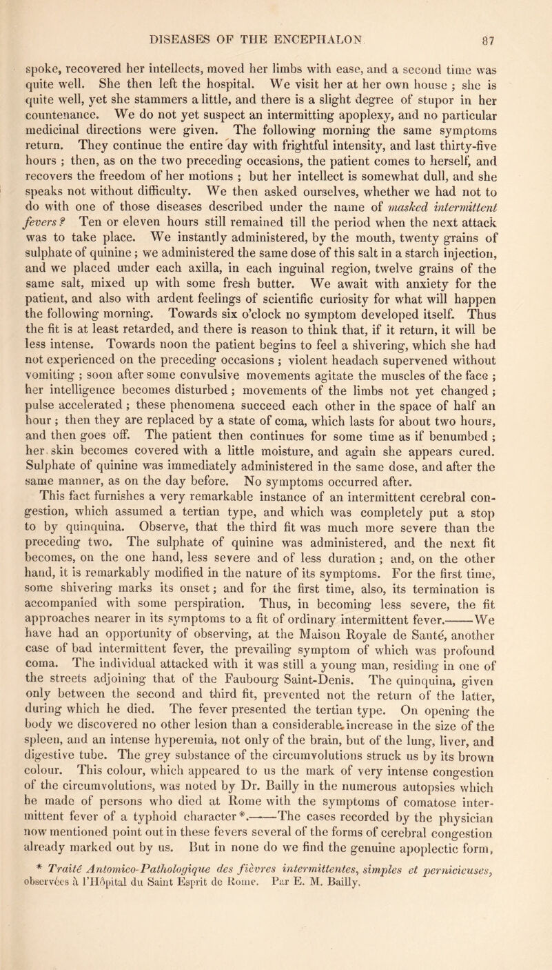 spoke, recovered her intellects, moved her limbs with ease, and a second time was quite well. She then left the hospital. We visit her at her own house ; she is quite well, yet she stammers a little, and there is a slight degree of stupor in her countenance. We do not yet suspect an intermitting apoplexy, and no particular medicinal directions were given. The following morning the same symptoms return. They continue the entire day with frightful intensity, and last thirty-five hours ; then, as on the two preceding occasions, the patient comes to herself, and recovers the freedom of her motions ; but her intellect is somewhat dull, and she speaks not without difficulty. We then asked ourselves, whether we had not to do with one of those diseases described under the name of mashed intermittent fevers ? Ten or eleven hours still remained till the period when the next attack was to take place. We instantly administered, by the mouth, twenty grains of sulphate of quinine ; we administered the same dose of this salt in a starch injection, and we placed under each axilla, in each inguinal region, twelve grains of the same salt, mixed up with some fresh butter. We await with anxiety for the patient, and also with ardent feelings of scientific curiosity for what will happen the following morning. Towards six o’clock no symptom developed itself. Thus the fit is at least retarded, and there is reason to think that, if it return, it will be less intense. Towards noon the patient begins to feel a shivering, which she had not experienced on the preceding occasions ; violent headach supervened without vomiting ; soon after some convulsive movements agitate the muscles of the face ; her intelligence becomes disturbed ; movements of the limbs not yet changed ; pulse accelerated ; these phenomena succeed each other in the space of half an hour ; then they are replaced by a state of coma, which lasts for about two hours, and then goes off. The patient then continues for some time as if benumbed ; her. skin becomes covered with a little moisture, and again she appears cured. Sulphate of quinine was immediately administered in the same dose, and after the same manner, as on the day before. No symptoms occurred after. This fact furnishes a very remarkable instance of an intermittent cerebral con- gestion, which assumed a tertian type, and which was completely put a stop to by quinquina. Observe, that the third fit was much more severe than the preceding two. The sulphate of quinine was administered, and the next fit becomes, on the one hand, less severe and of less duration ; and, on the other hand, it is remarkably modified in the nature of its symptoms. For the first time, some shivering marks its onset ; and for the first time, also, its termination is accompanied with some perspiration. Thus, in becoming less severe, the fit approaches nearer in its symptoms to a fit of ordinary intermittent fever. We have had an opportunity of observing, at the Maison Royale de Santé, another case of bad intermittent fever, the prevailing symptom of which was profound coma. The individual attacked with it was still a young man, residing in one of the streets adjoining that of the Faubourg Saint-Denis. The quinquina, given only between the second and third fit, prevented not the return of the latter, during which he died. The fever presented the tertian type. On opening the body we discovered no other lesion than a considerable, increase in the size of the spleen, and an intense hyperemia, not only of the brain, but of the lung, liver, and digestive tube. The grey substance of the circumvolutions struck us by its brown colour. This colour, which appeared to us the mark of very intense congestion of the circumvolutions, was noted by Dr. Bailly in the numerous autopsies which he made of persons who died at Rome with the symptoms of comatose inter- mittent fever of a typhoid character The cases recorded by the physician now mentioned point out in these fevers several of the forms of cerebral congestion already marked out by us. But in none do we find the genuine apoplectic form, * Traité Antoniico-Pathologique des fièvres intermittentes, simples et pernicieuses, observées à fiHôpital du Saint Esprit de Rome. Par E. M. Bailly,