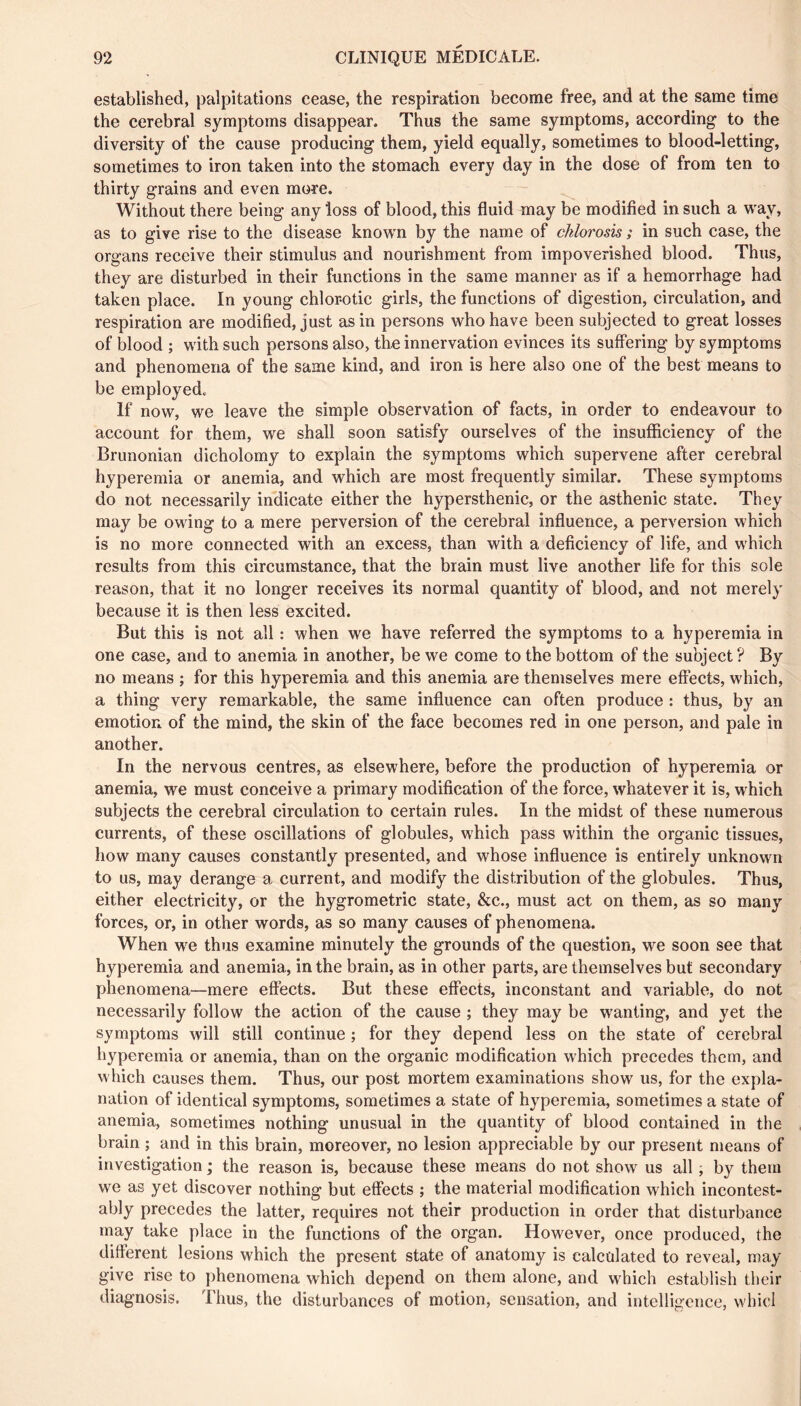 established, palpitations cease, the respiration become free, and at the same time the cerebral symptoms disappear. Thus the same symptoms, according to the diversity of the cause producing them, yield equally, sometimes to blood-letting, sometimes to iron taken into the stomach every day in the dose of from ten to thirty grains and even more. Without there being any loss of blood, this fluid may be modified in such a way, as to give rise to the disease known by the name of chlorosis ; in such case, the organs receive their stimulus and nourishment from impoverished blood. Thus, they are disturbed in their functions in the same manner as if a hemorrhage had taken place. In young chlorotic girls, the functions of digestion, circulation, and respiration are modified, just as in persons who have been subjected to great losses of blood ; with such persons also, the innervation evinces its suffering by symptoms and phenomena of the same kind, and iron is here also one of the best means to be employed. If now, we leave the simple observation of facts, in order to endeavour to account for them, we shall soon satisfy ourselves of the insufficiency of the Brunonian dichotomy to explain the symptoms which supervene after cerebral hyperemia or anemia, and which are most frequently similar. These symptoms do not necessarily indicate either the hypersthenic, or the asthenic state. They may be owing to a mere perversion of the cerebral influence, a perversion which is no more connected with an excess, than with a deficiency of life, and which results from this circumstance, that the brain must live another life for this sole reason, that it no longer receives its normal quantity of blood, and not merely because it is then less excited. But this is not all : when we have referred the symptoms to a hyperemia in one case, and to anemia in another, be we come to the bottom of the subject ? By no means ; for this hyperemia and this anemia are themselves mere effects, which, a thing very remarkable, the same influence can often produce : thus, by an emotion of the mind, the skin of the face becomes red in one person, and pale in another. In the nervous centres, as elsewhere, before the production of hyperemia or anemia, we must conceive a primary modification of the force, whatever it is, which subjects the cerebral circulation to certain rules. In the midst of these numerous currents, of these oscillations of globules, which pass within the organic tissues, how many causes constantly presented, and whose influence is entirely unknown to us, may derange a current, and modify the distribution of the globules. Thus, either electricity, or the hygrométrie state, &c., must act on them, as so many forces, or, in other words, as so many causes of phenomena. When we thus examine minutely the grounds of the question, we soon see that hyperemia and anemia, in the brain, as in other parts, are themselves but secondary phenomena—mere effects. But these effects, inconstant and variable, do not necessarily follow the action of the cause ; they may be wanting, and yet the symptoms will still continue ; for they depend less on the state of cerebral hyperemia or anemia, than on the organic modification which precedes them, and which causes them. Thus, our post mortem examinations show us, for the expla- nation of identical symptoms, sometimes a state of hyperemia, sometimes a state of anemia, sometimes nothing unusual in the quantity of blood contained in the brain ; and in this brain, moreover, no lesion appreciable by our present means of investigation ; the reason is, because these means do not show us all ; by them we as yet discover nothing but effects ; the material modification which incontest- ably precedes the latter, requires not their production in order that disturbance may take place in the functions of the organ. However, once produced, the different lesions which the present state of anatomy is calculated to reveal, may give rise to phenomena which depend on them alone, and which establish their diagnosis. Thus, the disturbances of motion, sensation, and intelligence, whicl