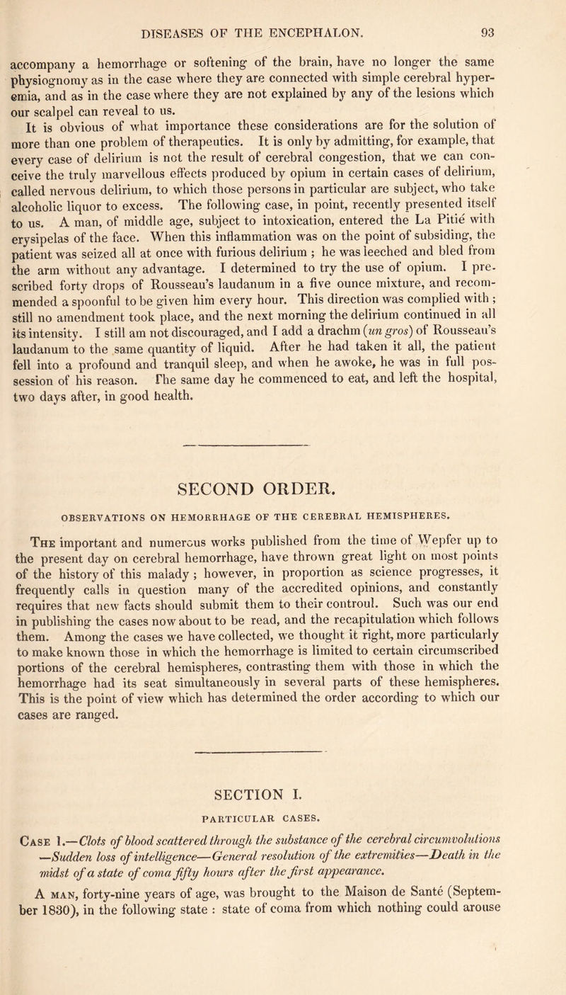 accompany a hemorrhage or softening of the brain, have no longer the same physiognomy as in the case where they are connected with simple cerebral hyper- emia, and as in the case where they are not explained by any of the lesions which our scalpel can reveal to us. It is obvious of what importance these considerations are for the solution of more than one problem of therapeutics. It is only by admitting, for example, that every case of delirium is not the result of cerebral congestion, that we can con- ceive the truly marvellous effects produced by opium in certain cases of delirium, called nervous delirium, to whieh those persons in particular are subject, who take alcoholic liquor to excess. The following case, in point, recently presented itself to us. A man, of middle age, subject to intoxication, entered the La Pitié with erysipelas of the face. When this inflammation was on the point of subsiding, the patient was seized all at once with furious delirium ; he was leeched and bled from the arm without any advantage. I determined to try the use of opium. I pre- scribed forty drops of Rousseau’s laudanum in a five ounce mixture, and recom- mended a spoonful to be given him every hour. This direction was complied with ; still no amendment took place, and the next morning the delirium continued in all its intensity. I still am not discouraged, and I add a drachm {un gros) of Rousseau’s laudanum to the same quantity of liquid. After he had taken it all, the patient fell into a profound and tranquil sleep, and when he awoke, he was in full pos- session of his reason. The same day he commenced to eat, and left the hospital, two days after, in good health. SECOND ORDER. OBSERVATIONS ON HEMORRHAGE OF THE CEREBRAL HEMISPHERES. The important and numerous works published from the time of Wepfer up to the present day on cerebral hemorrhage, have thrown great light on most points of the history of this malady ; however, in proportion as science progresses, it frequently calls in question many of the accredited opinions, and constantly requires that new facts should submit them to their controul. Such was our end in publishing the cases now about to be read, and the recapitulation which follows them. Among the cases we have collected, w^e thought it right, more particularly to make known those in which the hemorrhage is limited to certain circumscribed portions of the cerebral hemispheres, contrasting them with those in which the hemorrhage had its seat simultaneously in several parts of these hemispheres. This is the point of view which has determined the order according to which our cases are ranged. SECTION I. PARTICULAR CASES. Case Clots of blood scattered through the substance of the cerebral circumvolutions ^Sudden loss of intelligence—General resolution of the extremities—Death in the midst of a state of coma fifty hours after the first appearance. A MAN, forty-nine years of age, was brought to the Maison de Santé (Septem- ber 1830), in the following state : state of coma from which nothing could arouse