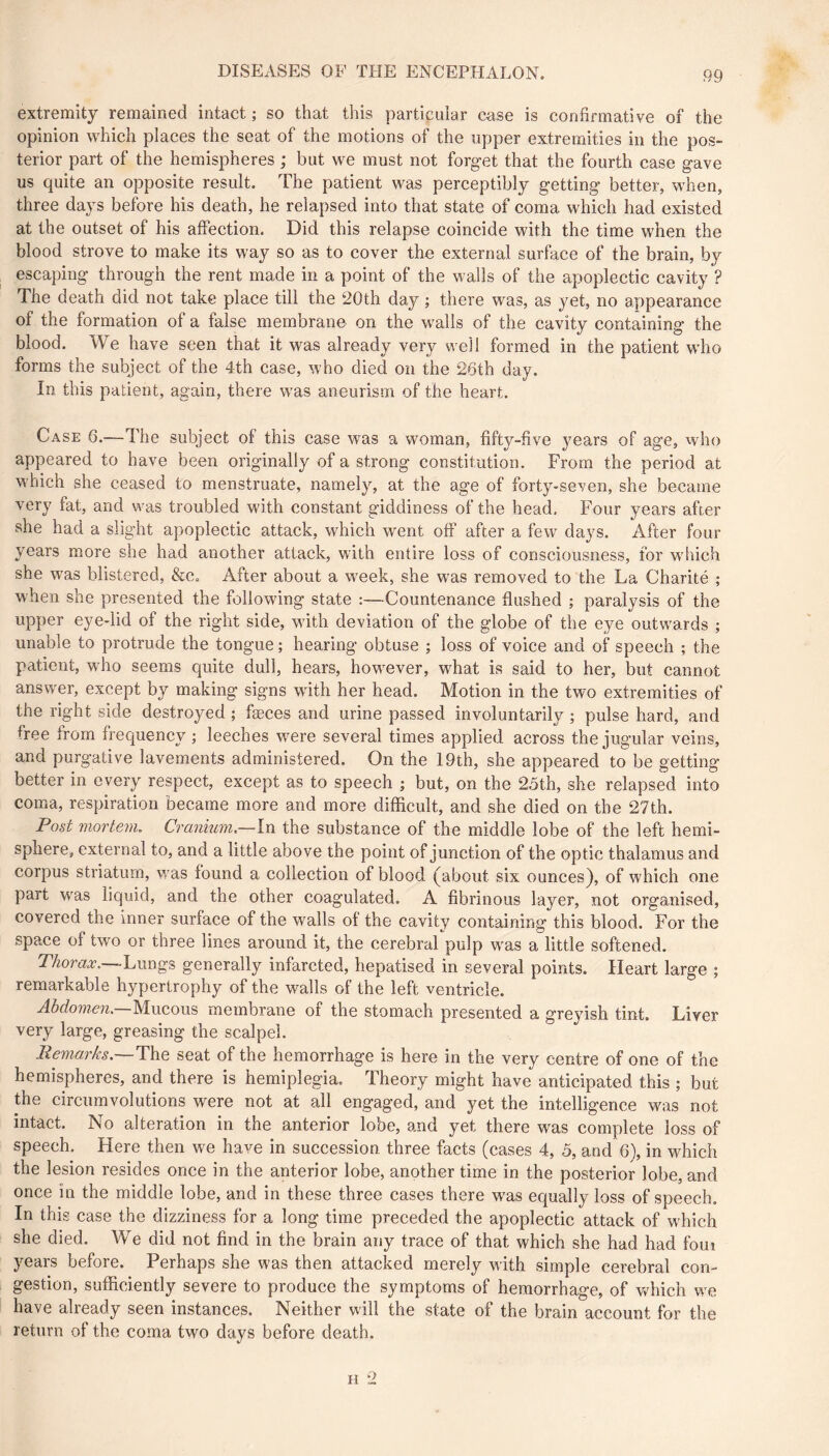 extremity remained intact; so that this particular case is confirmative of the opinion which places the seat of the motions of the upper extremities in the pos- terior part of the hemispheres ; but we must not forget that the fourth case gave us quite an opposite result. The patient was perceptibly getting better, when, three days before his death, he relapsed into that state of coma which had existed at the outset of his affection. Did this relapse coincide with the time when the blood strove to make its way so as to cover the external surface of the brain, by escaping through the rent made in a point of the walls of the apoplectic cavity ? The death did not take place till the 20th day ; there was, as yet, no appearance of the formation of a false membrane on the walls of the cavity containing the blood. We have seen that it was already very well formed in the patient who forms the subject of the 4th case, who died on the 2ôth day. In this patient, again, there was aneurism of the heart. Case 6.—The subject of this case was a woman, fifty-five years of age, who appeared to have been originally of a strong constitution. From the period at which she ceased to menstruate, namely, at the age of forty-seven, she became very fat, and was troubled with constant giddiness of the head. Four years after she had a slight apoplectic attack, which went off after a few days. After four years more she had another attack, with entire loss of consciousness, for which she was blistered, &Co After about a week, she was removed to the La Charité ; when she presented the following state :—Countenance flushed ; paralysis of the upper eye-lid of the right side, with deviation of the globe of the eye outwards ; unable to protrude the tongue ; hearing obtuse ; loss of voice and of speech ; the patient, who seems quite dull, hears, however, what is said to her, but cannot answer, except by making signs with her head. Motion in the two extremities of the right side destroyed ; fæces and urine passed involuntarily ; pulse hard, and free from frequency ; leeches were several times applied across the jugular veins, and purgative lavements administered. On the 19th, she appeared to be getting better in every respect, except as to speech ; but, on the 25th, she relapsed into coma, respiration became more and more difficult, and she died on the 27th. Post mortem. Cranium,—In the substance of the middle lobe of the left hemi- sphere, external to, and a little above the point of junction of the optic thalamus and corpus striatum, was found a collection of blood (about six ounces), of which one part was liquid, and the other coagulated. A fibrinous layer, not organised, covered the Inner surface of the walls of the cavity containing this blood. For the space of two or three lines around it, the cerebral pulp was a little softened. Thorax,—-Lungs generally infarcted, hepatised in several points. Heart large ; remarkable hypertrophy of the walls of the left ventricle. Abdomen,—Mucous membrane of the stomach presented a greyish tint. Liver very large, greasing the scalpel. Pema,rks,~The seat of the hemorrhage is here in the very centre of one of the hemispheres, and there is hemiplegia. Theory might have anticipated this ; but the circumvolutions were not at all engaged, and yet the intelligence was not intact. No alteration in the anterior lobe, and yet there was complete loss of speech. Here then we have in succession three facts (cases 4, 5, and 6), in wMch the lesion resides once in the anterior lobe, another time in the posterior lobe, and once in the middle lobe, and in these three cases there w'as equally loss of speech. In this case the dizziness for a long time preceded the apoplectic attack of which she died. We did not find in the brain any trace of that which she had had foui years before. Perhaps she was then attacked merely with simple cerebral con- gestion, sufficiently severe to produce the symptoms of hemorrhage, of v/hich we have already seen instances. Neither will the state of the brain account for the return of the coma two days before death.