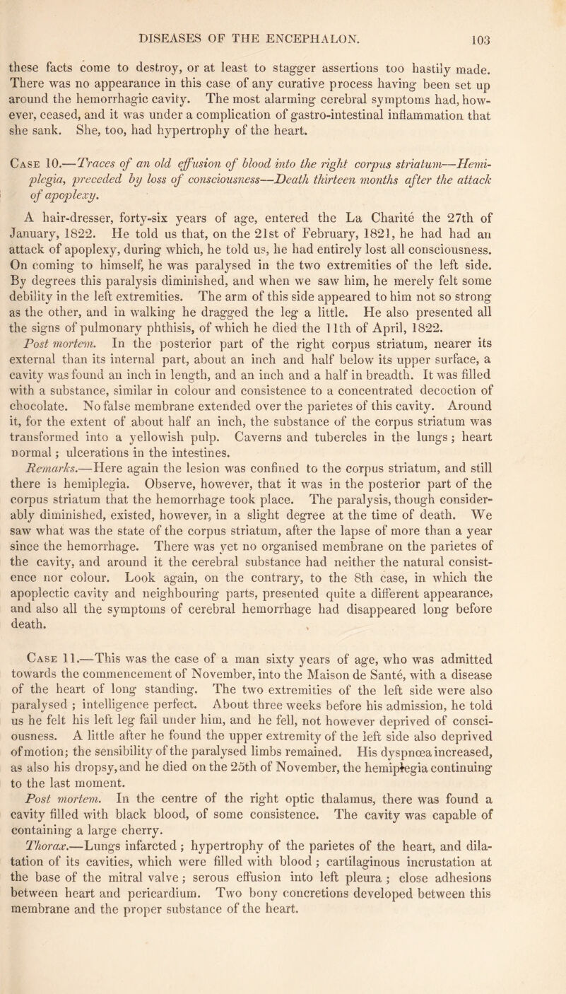 these facts come to destroy, or at least to stagger assertions too hastily made. There was no appearance in this case of any curative process having been set up around the hemorrhagic cavity. The most alarming cerebral symptoms had, how- ever, ceased, and it was under a complication of gastro-intestinal inflammation that she sank. She, too, had hypertrophy of the heart. Case 10.—Traces of an old effusion of blood into the right corpus striatum—Hemi- plegia, preceded hy loss of consciousness—Heath thirteen months after the attach of apoplexy, A hair-dresser, forty-six years of age, entered the La Charité the 27th of January, 1822. He told us that, on the 21st of February, 1821, he had had an attack of apoplexy, during which, he told us, he had entirely lost all consciousness. On coming to himself, he was paralysed in the two extremities of the left side. By degrees this paralysis diminished, and when we saw him, he merely felt some debility in the left extremities. The arm of this side appeared to him not so strong as the other, and in walking he dragged the leg a little. He also presented all the signs of pulmonary phthisis, of which he died the 11th of April, 1822. Post mortem. In the posterior part of the right corpus striatum, nearer its external than its internal part, about an inch and half below its upper surface, a cavity was found an inch in length, and an inch and a half in breadth. It was filled with a substance, similar in colour and consistence to a concentrated decoction of chocolate. No false membrane extended over the parietes of this cavity. Around it, for the extent of about half an inch, the substance of the corpus striatum was transformed into a yellowish pulp. Caverns and tubercles in the lungs ; heart normal ; ulcerations in the intestines. Remarks.—Here again the lesion was confined to the corpus striatum, and still there is hemiplegia. Observe, however, that it was in the posterior part of the corpus striatum that the hemorrhage took place. The paralysis, though consider- ably diminished, existed, however, in a slight degree at the time of death. We saw what was the state of the corpus striatum, after the lapse of more than a year since the hemorrhage. There was yet no organised membrane on the parietes of the cavity, and around it the cerebral substance had neither the natural consist- ence nor colour. Look again, on the contrary, to the 8th case, in which the apoplectic cavity and neighbouring parts, presented quite a different appearance, and also all the symptoms of cerebral hemorrhage had disappeared long before death. Case 11.—This was the case of a man sixty years of age, who was admitted towards the commencement of November, into the Maison de Santé, with a disease of the heart of long standing. The two extremities of the left side were also paralysed ; intelligence perfect. About three weeks before his admission, he told us he felt his left leg fail under him, and he fell, not however deprived of consci- ousness. A little after he found the upper extremity of the left side also deprived of motion; the sensibility of the paralysed limbs remained. His dyspnœa increased, as also his dropsy, and he died on the 25th of November, the hemiplegia continuing to the last moment. Post mortem. In the centre of the right optic thalamus, there was found a cavity filled with black blood, of some consistence. The cavity was capable of containing a large cherry. Thorax.—Lungs infarcted ; hypertrophy of the parietes of the heart, and dila- tation of its cavities, which were filled with blood ; cartilaginous incrustation at the base of the mitral valve ; serous effusion into left pleura ; close adhesions between heart and pericardium. Two bony concretions developed between this membrane and the proper substance of the heart.