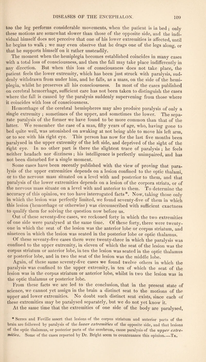 too the leg performs considerable movements, when the patient is in bed ; only these motions are somewhat slower than those of the opposite side, and the indi- vidual himself does not perceive that one of his lower extremities is affected, until he begins to walk ; we may even observe that he drags one of the legs along, or that he supports himself on it rather unsteadily. The moment when the hemiplegia becomes established coincides in many cases with a total loss of consciousness, and then the fall may take place indifferently in any direction. But when this loss of consciousness does not take place, the patient feels the lower extremity, which has been just struck with paralysis, sud- denly withdrawn from under him, and he falls, as a mass, on the side of the hemi- plegia, whilst he preserves all his consciousness. In most of the cases published on cerebral hemorrhage, sufficient care has not been taken to distinguish the cases where the fall is caused by the paralysis suddenly supervening from those where it coincides with loss of consciousness. Hemorrhage of the cerebral hemispheres may also produce paralysis of only a single extremity ; sometimes of the upper, and sometimes the lower. The sepa- rate paralysis of the former we have found to be more common than that of the latter. We remember the case of a man, fifty years of age, who, having gone to bed quite well, was astonished on awaking at not being able to move his left arm, or to see with his right eye. This person has now for the last five months been paralysed in the upper extremity of the left side, and deprived of the sight of the right eye. In no other part is there the slightest trace of paralysis ; he feels neither headach nor dizziness ; his intelligence is perfectly unimpaired, and has not been disturbed for a single moment. Some cases have been recently published with the view of proving that para- lysis of the upper extremities depends on a lesion confined to the optic thalami, or to the nervous mass situated on a level with and posterior to them, and that paralysis of the lower extremities depends on a lesion of the corpora striata, or of the nervous mass situate on a level with and anterior to them. To determine the accuracy of this opinion, we too have interrogated facts*. Now, taking those only in which the lesion was perfectly limited, we found seventy-five of them in which this lesion (hemorrhage or otherwise) was circumscribed with sufficient exactness to qualify them for solving the question now before us. Out of these seventy-five cases, we reckoned forty in which the two extremities of one side were paralysed at the same time. Of these forty, there were twenty- one in which the seat of the lesion was the anterior lobe or corpus striatum, and nineteen in which the lesion was seated in the posterior lobe or optic thalamus. Of these seventy-five cases there were twenty-three in which the paralysis was confined to the upper extremity, in eleven of which the seat of the lesion was the corpus striatum or anterior lobe, in ten the lesion was seated in the optic thalamus or posterior lobe, and in two the seat of the lesion was the middle lobe. Again, of these same seventy-five cases we found twelve others in which the paralysis was confined to the upper extremity, in ten of which the seat of the lesion was in the corpus striatum or anterior lobe, whilst in two the lesion was in the optic thalamus or posterior lobe. From these facts we are led to the conclusion, that in the present state of science, we cannot yet assign in the brain a distinct seat to the motions of the. upper and lower extremities. No doubt such distinct seat exists, since each of these extremities may be paralysed separately, but we do not yet know it. At the same time that the extremities of one side of the body are paralysed, * Serres and Foville assert that lesions of the corpus striatum and anterior parts of the brain are followed by paralysis of the lower extremities of the opposite side, and that lesions of the optic thalamus, or posterior parts of the cerebrum, cause paralysis of the upper extre- mities. Some of the cases reported by Dr. Bright seem to countenance this opinion. Th,