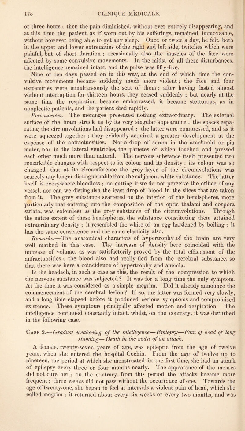 or three hours ; then the pain diminished, without ever entirely disappearing, and at this time the patient, as if worn out by his sufferings, remained immoveable, without however being able to get any sleep. Once or twice a day, he felt, both in the upper and lower extremities of the right and left side, twitches which were painful, but of short duration ; occasionally also the muscles of the face were affected by some convulsive movements. In the midst of all these disturbances, the intelligence remained intact, and the pulse was fifty-five. Nine or ten days passed on in this way, at the end of which time the con- vulsive movements became suddenly much more violent ; the face and four extremities were simultaneously the seat of them ; after having lasted almost without interruption for thirteen hours, they ceased suddenly ; but nearly at the same time the respiration became embarrassed, it became stertorous, as in apoplectic patients, and the patient died rapidly. Post mortem. The meninges presented nothing extraordinary. The external surface of the brain struck us by its very singular appearance : the spaces sepa- rating the circumvolutions had disappeared ; the latter were compressed, and as it were squeezed together ; they evidently acquired a greater development at the expense of the anfractuosities. Not a drop of serum in the arachnoid or pia mater, nor in the lateral ventricles, the parietes of which touched and pressed each other much more than natural. The nervous substance itself presented twx» remarkable changes with respect to its colour and its density : its colour was so changed that at its circumference the grey layer of the circumvolutions was scarcely any longer distinguishable from the subjacent white substance. The latter itself is everywhere bloodless ; on cutting it w'e do not perceive the orifice of any vessel, nor can we distinguish the least drop of blood in the slices that are taken from it. The grey substance scattered on the interior of the hemispheres, more particularly that entering into the composition of the optic thalami and corpora striata, was colourless as the grey substance of the circumvolutions. Through the entire extent of these hemispheres, the substance constituting them attained extraordinary density ; it resembled the white of an egg hardened by boiling ; it has the same consistence and the same elasticity also. Remarks.—The anatomical characters of hypertrophy of the brain are very well marked in this case. The increase of density here coincided with the increase of volume, as was satisfactorily proved by the total effacement of the anfractuosities ; the blood also had really fled from the cerebral substance, so that there was here a coincidence of hypertrophy and anémia- is the headach, in such a case as this, the result of the compression to which the nervous substance was subjected ? It was for a long time the only symptom. At the time it was considered as a simple megrim. Did it already announce the commencement of the cerebral lesion ? If so, the latter was formed very slowly, and a long time elapsed before it produced serious symptoms and compromised existence. These symptoms principally affected motion and respiration. The intelligence continued constantly intact, whilst, on the contrary, it was disturbed in the following case. Case 2.— Gradual weakening of the intelligence—Epilepsy—Pain of head of long standing—Death in the midst of an attack. A female, twenty-seven years of age, was epileptic from the age of twelve years, when she entered the hospital Cochin. From the age of twelve up to nineteen, the period at which she menstruated for the first time, she had an attack of epilepsy every three or four months nearly. The appearance of the menses did not cure her ; on the contrary, from this period the attacks became more frequent ; three weeks did not pass without the occurrence of one. Towards the age of twenty-one, she began to feel at intervals a violent pain of head, which she called megrim ; it returned about every six weeks or every two months, and was