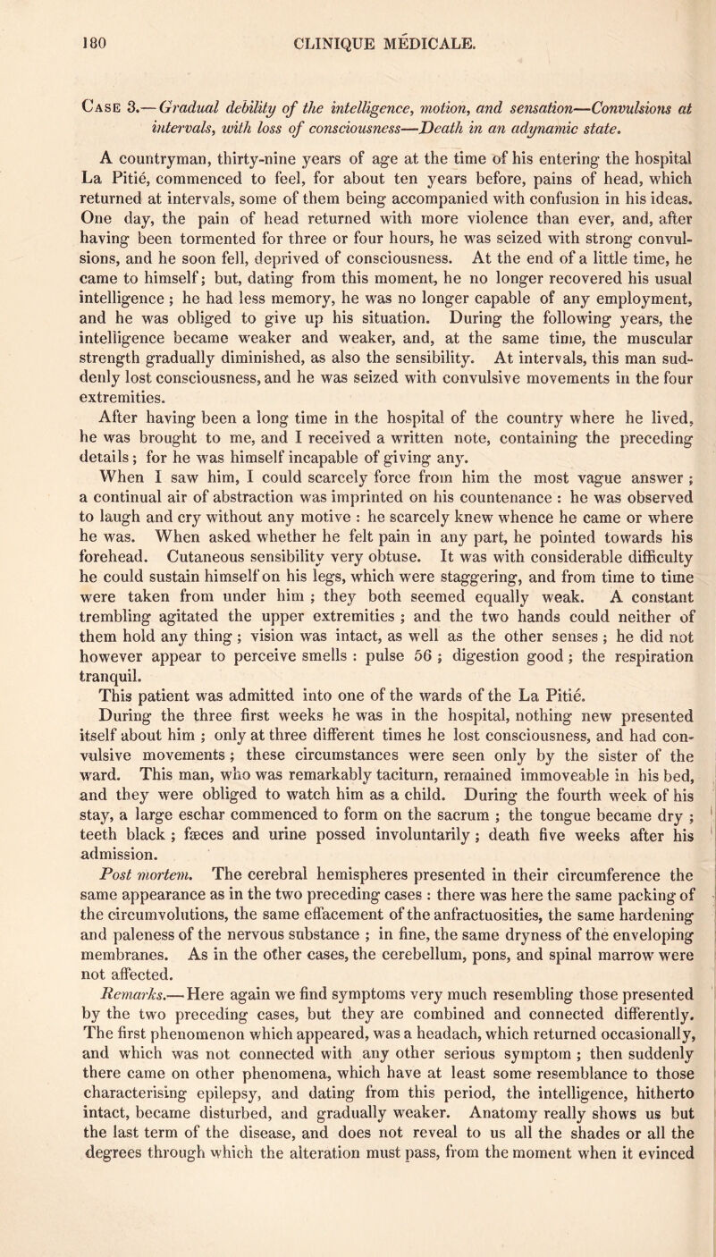 Case Graduai debility of the intelligence, motion, and sensation—Convulsions at intervals, with loss of consciousness—Death in an adynamic state. A countryman, thirty-nine years of age at the time of his entering the hospital La Pitié, commenced to feel, for about ten years before, pains of head, which returned at intervals, some of them being accompanied with confusion in his ideas. One day, the pain of head returned with more violence than ever, and, after having been tormented for three or four hours, he was seized with strong convul- sions, and he soon fell, deprived of consciousness. At the end of a little time, he came to himself ; but, dating from this moment, he no longer recovered his usual intelligence ; he had less memory, he was no longer capable of any employment, and he was obliged to give up his situation. During the following years, the intelligence became weaker and weaker, and, at the same time, the muscular strength gradually diminished, as also the sensibility. At intervals, this man sud- denly lost consciousness, and he was seized with convulsive movements in the four extremities. After having been a long time in the hospital of the country where he lived, he was brought to me, and I received a written note, containing the preceding details ; for he was himself incapable of giving any. When I saw him, I could scarcely force from him the most vague answer ; a continual air of abstraction was imprinted on his countenance : he was observed to laugh and cry without any motive : he scarcely knew whence he came or where he was. When asked whether he felt pain in any part, he pointed towards his forehead. Cutaneous sensibility very obtuse. It was with considerable diflBculty he could sustain himself on his legs, which were staggering, and from time to time were taken from under him ; they both seemed equally weak. A constant trembling agitated the upper extremities ; and the two hands could neither of them hold any thing ; vision was intact, as well as the other senses ; he did not however appear to perceive smells : pulse 56 ; digestion good ; the respiration tranquil. This patient was admitted into one of the wards of the La Pitié. During the three first weeks he was in the hospital, nothing new presented itself about him ; only at three different times he lost consciousness, and had con- vulsive movements ; these circumstances were seen only by the sister of the w^ard. This man, who was remarkably taciturn, remained immoveable in his bed, and they were obliged to watch him as a child. During the fourth w^eek of his stay, a large eschar commenced to form on the sacrum ; the tongue became dry ; teeth black ; fæces and urine possed involuntarily ; death five weeks after his admission. Post mortem. The cerebral hemispheres presented in their circumference the same appearance as in the two preceding cases : there was here the same packing of the circumvolutions, the same effacement of the anfractuosities, the same hardening and paleness of the nervous substance ; in fine, the same dryness of the enveloping membranes. As in the other cases, the cerebellum, pons, and spinal marrow were not affected. Remarks.— Here again we find symptoms very much resembling those presented by the two preceding cases, but they are combined and connected differently. The first phenomenon which appeared, was a headach, which returned occasionally, and which was not connected with any other serious symptom ; then suddenly there came on other phenomena, which have at least some resemblance to those characterising epilepsy, and dating from this period, the intelligence, hitherto intact, became disturbed, and gradually weaker. Anatomy really shows us but the last term of the disease, and does not reveal to us all the shades or all the degrees through which the alteration must pass, from the moment when it evinced