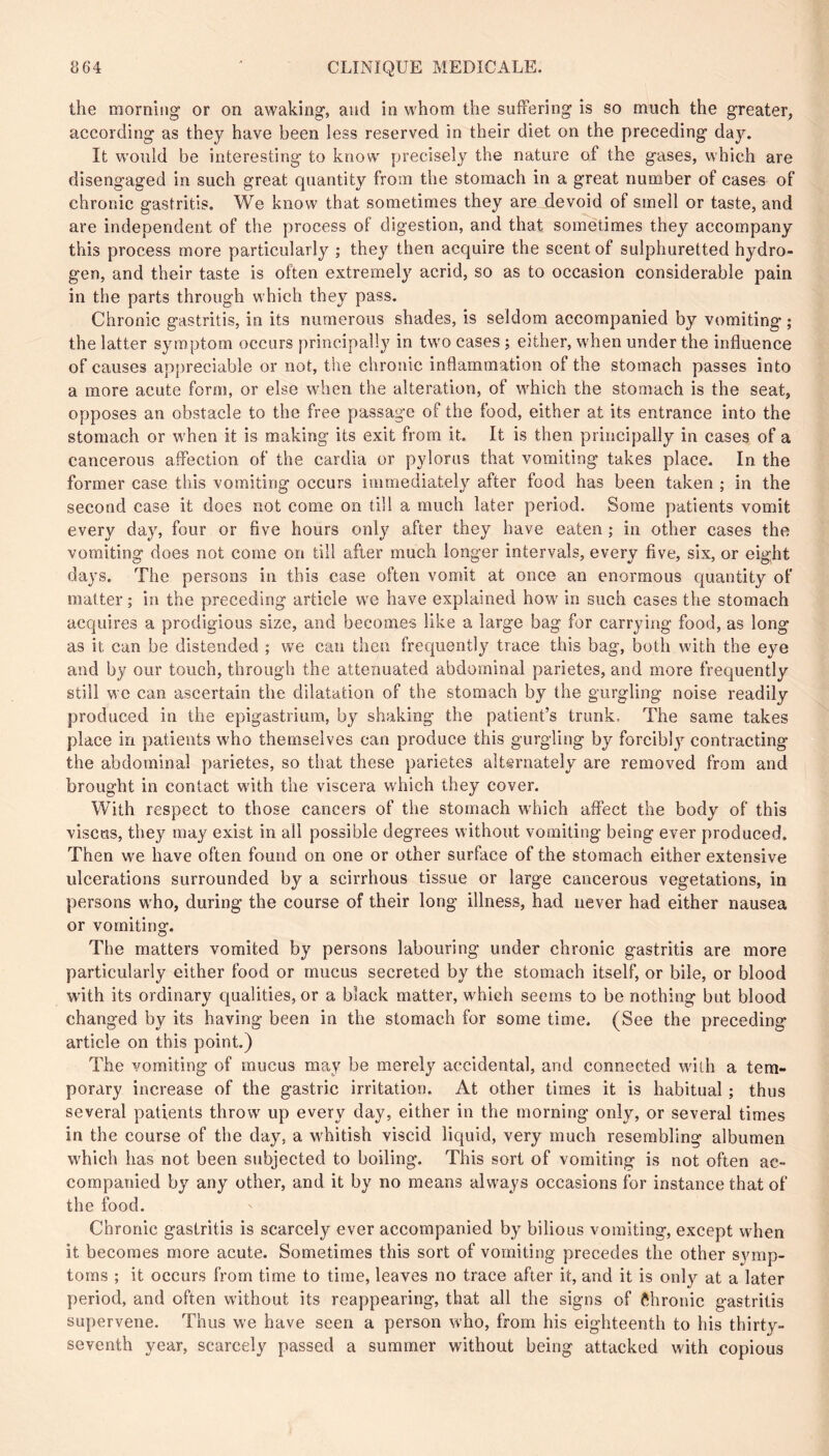 the morning or on awaking, and in whom the suffering is so much the greater, according as they have been less reserved in their diet on the preceding day. It would be interesting to know precisely the nature of the gases, which are disengaged in such great quantity from the stomach in a great number of cases of chronic gastritis. We know that sometimes they are devoid of smell or taste, and are independent of the process of digestion, and that sometimes they accompany this process more particularly ; they then acquire the scent of sulphuretted hydro- gen, and their taste is often extremely acrid, so as to occasion considerable pain in the parts through which they pass. Chronic gastritis, in its numerous shades, is seldom accompanied by vomiting ; the latter symptom occurs principally in two cases ; either, when under the influence of causes appreciable or not, the chronic inflammation of the stomach passes into a more acute form, or else when the alteration, of which the stomach is the seat, opposes an obstacle to the free passage of the food, either at its entrance into the stomach or when it is making its exit from it. It is then principally in cases of a cancerous affection of the cardia or pylorus that vomiting takes place. In the former case this vomiting occurs immediately after food has been taken ; in the second case it does not come on till a much later period. Some patients vomit every day, four or five hours only after they have eaten ; in other cases the vomiting does not come on till after much longer intervals, every five, six, or eight days. The persons in this case often vomit at once an enormous quantity of matter ; in the preceding article we have explained how in such cases the stomach acquires a prodigious size, and becomes like a large bag for carrying food, as long as it can be distended ; we can then frequently trace this bag, both with the eye and by our touch, through the attenuated abdominal parietes, and more frequently still we can ascertain the dilatation of the stomach by the gurgling noise readily produced in the epigastrium, by shaking the patient’s trunk. The same takes place in patients who themselves can produce this gurgling by forcibly contracting the abdominal parietes, so that these parietes alternately are removed from and brought in contact with the viscera which they cover. With respect to those cancers of the stomach which affect the body of this visctts, they may exist in all possible degrees without vomiting being ever produced. Then we have often found on one or other surface of the stomach either extensive ulcerations surrounded by a scirrhous tissue or large cancerous vegetations, in persons who, during the course of their long illness, had never had either nausea or vomiting. The matters vomited by persons labouring under chronic gastritis are more particularly either food or mucus secreted by the stomach itself, or bile, or blood with its ordinary qualities, or a black matter, which seems to be nothing but blood changed by its having been in the stomach for some time. (See the preceding article on this point.) The vomiting of mucus may be merely accidental, and connected with a tem- porary increase of the gastric irritation. At other times it is habitual ; thus several patients throw up every day, either in the morning only, or several times in the course of the day, a whitish viscid liquid, very much resembling albumen which has not been subjected to boiling. This sort of vomiting is not often ac- companied by any other, and it by no means always occasions for instance that of the food. Chronic gastritis is scarcely ever accompanied by bilious vomiting, except when it becomes more acute. Sometimes this sort of vomiting precedes the other symp- toms ; it occurs from time to time, leaves no trace after it, and it is only at a later period, and often without its reappearing, that all the signs of fthronic gastritis supervene. Thus we have seen a person who, from his eighteenth to his thirty- seventh year, scarcely passed a summer without being attacked with copious
