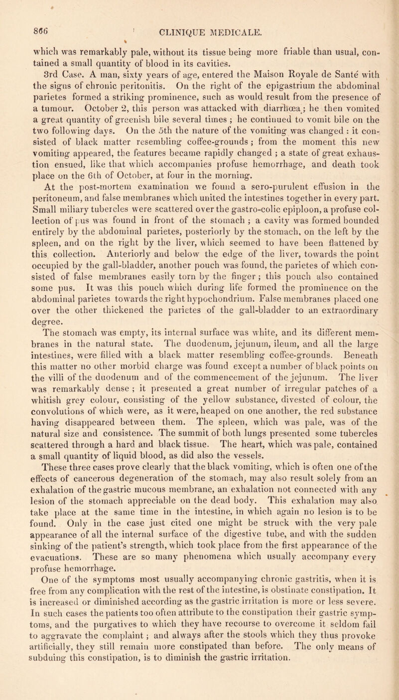 M'hich was remarkably pale, without its tissue being more friable than usual, con- tained a small quantity of blood in its cavities. 3rd Case. A man, sixty years of age, entered the Maison Royale de Santé with the signs of chronic peritonitis. On the right of the epigastrium the abdominal parietes formed a striking prominence, such as would result from the presence of a tumour. October 2, this person was attacked with diarrhoea ; he then vomited a great quantity of greenish bile several times ; he continued to vomit bile on the two following days. On the 5th the nature of the vomiting was changed : it con- sisted of black matter resembling coffee-grounds ; from the moment this new vomiting appeared, the features became rapidly changed ; a state of great exhaus- tion ensued, like that which accompanies profuse hemorrhage, and death took place on the 6th of October, at four in the morning. At the post-mortem examination we found a sero-purulent effusion in the peritoneum, and false membranes which united the intestines together in every part. Small miliary tubercles were scattered over the gastro-colic epiploon, a profuse col- lection of pus was found in front of the stomach ; a cavity was formed bounded entirely by the abdominal parietes, posteriorly by the stomach, on the left by the spleen, and on the right by the liver, which seemed to have been flattened by this collection. Anteriorly and below the edge of the liver, towards the point occupied by the gall-bladder, another pouch was found, the parietes of which con- sisted of false membranes easily torn by the finger ; this pouch also contained some pus. It was this pouch which during life formed the prominence on the abdominal parietes towards the right hypochondrium. False membranes placed one over the other thickened the parietes of the gall-bladder to an extraordinary degree. The stomach was empty, its internal surface was white, and its different mem- branes in the natural state. The duodenum, jejunum, ileum, and all the large intestines, were filled with a black matter resembling coffee-grounds. Beneath this matter no other morbid charge was found except a number of black points on the villi of the duodenum and of the commencement of the jejunum. The liver was remarkably dense ; it presented a great number of irregular patches of a whitish grey colour, consisting of the yellow substance, divested of colour, the convolutions of which were, as it were, heaped on one another, the red substance having disappeared between them. The spleen, which was pale, was of the natural size and consistence. The summit of both lungs presented some tubercles scattered through a hard and black tissue. The heart, which was pale, contained a small quantity of liquid blood, as did also the vessels. These three cases prove clearly that the black vomiting, which is often one of the effects of cancerous degeneration of the stomach, may also result solely from an exhalation of the gastric mucous membrane, an exhalation not connected with any lesion of the stomach appreciable on the dead body. This exhalation may also take place at the same time in the intestine, in which again no lesion is to be found. Only in the case just cited one might be struck with the very pale appearance of all the internal surface of the digestive tube, and with the sudden sinking of the patient’s strength, which took place from the first appearance of the evacuations. These are so many phenomena which usually accompany every profuse hemorrhage. One of the symptoms most usually accompanying chronic gastritis, when it is free from any complication with the rest of the intestine, is obstinate constipation. It is increased or diminished according as the gastric irritation is more or less severe. In such cases the patients too often attribute to the constipation their gastric symp- toms, and the purgatives to which they have recourse to overcome it seldom fail to aggravate the complaint ; and always after the stools which they thus provoke artificially, they still remain more constipated than before. The only means of subduing this constipation, is to diminish the gastric irritation.