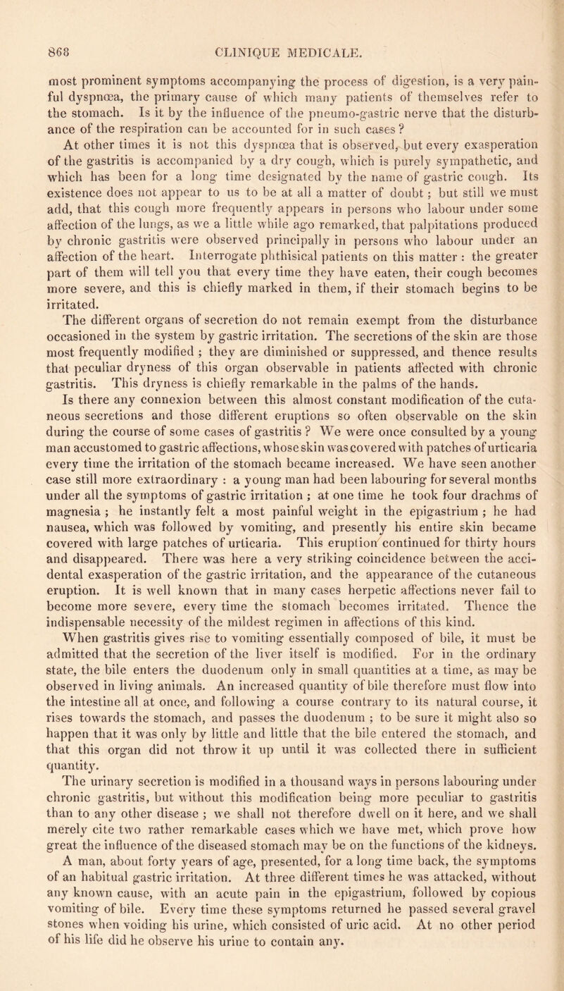 most prominent symptoms accompanying the process of digestion, is a very pain- ful dyspnœa, the primary cause of which many patients of themselves refer to the stomach. Is it by the influence of the pneumo-gastric nerve that the disturb- ance of the respiration can be accounted for in such cases ? At other times it is not this dyspnoea that is observed, but every exasperation of the gastritis is accompanied by a dr}’^ cough, which is purely sympathetic, and W'hich has been for a long time designated by the name of gastric cough. Its existence does not appear to us to be at all a matter of doubt but still we must add, that this cough more frequently appears in persons who labour under some affection of the lungs, as we a little while ago remarked, that palpitations produced by chronic gastritis were observed principally in persons w'ho labour under an affection of the heart. Interrogate phthisical patients on this matter : the greater part of them will tell you that every time they have eaten, their cough becomes more severe, and this is chiefly marked in them, if their stomach begins to be irritated. The different organs of secretion do not remain exempt from the disturbance occasioned in the system by gastric irritation. The secretions of the skin are those most frequently modified ; they are diminished or suppressed, and thence results that peculiar dryness of this organ observable in patients aflected with chronic gastritis. This dryness is chiefly remarkable in the palms of the hands. Is there any connexion betw^een this almost constant modification of the cuta- neous secretions and those different eruptions so often observable on the skin during the course of some cases of gastritis ? We were once consulted by a young man accustomed to gastric affections, whose skin w'as covered with patches of urticaria everv time the irritation of the stomach became increased. We have seen another case still more extraordinary : a young man had been labouring for several months under all the symptoms of gastric irritation ; at one lime he took four drachms of magnesia ; he instantly felt a most painful weight in the epigastrium ; he had nausea, which was followed by vomiting, and presently his entire skin became covered with large patches of urticaria. This eruption continued for thirty hours and disappeared. There was here a very striking coincidence between the acci- dental exasperation of the gastric irritation, and the appearance of the cutaneous eruption. It is well known that in many cases herpetic affections never fail to become more severe, every time the stomach becomes irritated. Thence the indispensable necessity of the mildest regimen in affections of this kind. When gastritis gives rise to vomiting essentially composed of bile, it must be admitted that the secretion of the liver itself is modified. For in the ordinary state, the bile enters the duodenum only in small quantities at a time, as may be observed in living animals. An increased quantity of bile therefore must flow into the intestine all at once, and following a course contrary to its natural course, it rises tow^ards the stomach, and passes the duodenum ; to be sure it might also so happen that it was only by little and little that the bile entered the stomach, and that this organ did not throw it up until it w^as collected there in sufficient quantity. The urinary secretion is modified in a thousand w'ays in persons labouring under chronic gastritis, but without this modification being more peculiar to gastritis than to any other disease ; we shall not therefore dwell on it here, and we shall merely cite tw'O rather remarkable cases which w'e have met, w'hich prove how great the influence of the diseased stomach may be on the functions of the kidneys. A man, about forty years of age, presented, for a long time back, the symptoms of an habitual gastric irritation. At three different times he was attacked, without any known cause, with an acute pain in the epigastrium, followed by copious vomiting of bile. Every time these symptoms returned he passed several gravel stones when voiding his urine, which consisted of uric acid. At no other period of his life did he observe his urine to contain any.